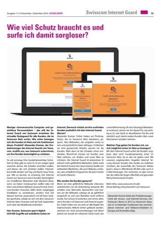 Ausgabe 11/12 November / Dezember 2018 / Konsumer 33
Wie viel Schutz braucht es und
surfe ich damit sorgloser?
Weniger virenverseuchte Computer und ge-
stohlene Personendaten – das will der In-
ternet Guard von Swisscom erreichen: Ein
virtueller Bodyguard für alle Kunden, die im
Swisscom Netz surfen. Wie sicher bewegen
sich die Kunden im Netz und wie funktioniert
dieses Produkt? Alexander Kramer, der Pro-
duktmanager des Internet Guards von Swiss-
com, erzählt uns, was Swisscom unternimmt,
um ihre Kunden bestmöglich zu schützen.
So viel vornweg. Eine hundertprozentige Sicher-
heit im Netz gibt es nicht. Es ist ein ewiges Spiel
zwischen denen, die Schaden anrichten wollen,
und denen, die sich schützen wollen. Internet-
kriminelle denken sichTag und Nacht neueTricks
aus. Alle zu kennen ist schwierig. Der Internet
Guard von Swisscom warnt Kunden bestmöglich
vor schädlichen Webseiten oder blockiert diese,
wenn sie Daten missbrauchen wollen oder mit
Viren und anderer Malware verseucht sind. Swiss-
com-Kunden brauchen dafür keine vorgängige
Installation zu veranlassen, sondern sind seit
diesem Sommer automatisch mit all ihren Gerä-
ten geschützt, sobald sie sich mit dem Swisscom
Internet übers Festnetz und ab Ende September
auch über das Mobilenetz verbinden.
Herr Kramer, Swisscom sperrt täglich
250’000 Zugriffe auf schädliche Seiten im
Internet. Dennoch schützt sie ihre surfenden
Kunden zusätzlich mit dem Internet Guard.
Warum?
Alexander Kramer: Früher haben wir Phishing-
Seiten, die im Swisscom Netz zirkulieren, ge-
sperrt. Also Webseiten, die vorgeben seriös zu
sein und persönliche Daten abfragen. Entdecken
wir eine gravierende Attacke, warnen wir die
Kunden. Aber dann ist der Schaden schon ent-
standen. Manchmal müssen wir Kunden vom
Netz nehmen, um Andere und unser Netz zu
schützen. Der Internet Guard ist präventiver. Er
erkennt mehr gefährlicheWebseiten. Dafür nutzt
der Internet Guard eine neue externe Quelle von
weltweiten Blacklisten, die auch Malware umfas-
sen, also schädliche Programme, die beim Surfen
ein Gerät infizieren.
Wie werden die Kunden gewarnt?
Wenn wir eine gefährliche Webseite erkennen,
unterbrechen wir die Verbindung temporär. Wir
schalten eine Warnseite dazwischen und war-
nen vor der Webseite, solange sie als gefährlich
eingestuft ist und vom Betreiber nicht entfernt
wurde. Der Schutz ist kostenlos und immer aktiv,
wenn Kunden mit Swisscom aufs Internet zugrei-
fen. Dabei halten wir uns stets an alle Regeln des
Datenschutzes. Welche Seiten geblockt werden,
zeichnen wir nicht personenbezogen auf. Wenn
jedoch ein Kunde ein infiziertes Gerät nutzt, das
Swisscom Internet Guard
unverhältnismässig oft eine bösartige Webadres-
se ansteuert, weisen wir ihn darauf hin, wie wich-
tig es ist, sein Gerät zu desinfizieren. Für ihn und
natürlich auch damit andere Kunden über unser
Netz keinen Schaden nehmen.
Welchen Tipp geben Sie Kunden mit, um
sich möglichst sicher im Netz zu bewegen?
Mit dem Internet Guard surfen die Kunden sorg-
loser, aber nicht hundertprozentig sicher im
Swisscom Netz, da es das nie geben wird. Mit
unserem ergänzendem Angebot Internet Se-
curity können Kunden ihre Geräte vor Gefahren
schützen, die ausserhalb des Swisscom Netzes
lauern, etwa in öffentlichen WLANs oder auch in
E-Mail-Anhängen. Am sichersten ist aber immer
der, der selbst die Augen offenhält und gesunden
Menschenverstand einsetzt.
Mehr Infos: www.swisscom.ch/safe
Dieser Beitrag wird präsentiert von Swisscom.
Alexander Kramer leitet das Produktmanage-
ment der Access- und Internet-Services von
Swisscom. Bevor er 2013 zu Swisscom stiess,
war er in leitenden Funktionen bei verschie-
denen Internet- und Telekom-Anbietern in
Europa und Australien tätig.
 