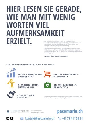 HIER LESEN SIE GERADE,
WIE MAN MIT WENIG
WORTEN VIEL
AUFMERKSAMKEIT
ERZIELT.
pacomarin.ch
+41 71 411 36 21kontakt@pacomarin.ch
Die PACO MARÍN ACADEMY steht für Innovation und
zukunftsorientiertes Wissenstransfer. Alle unsere Dozenten und
Consultants sind high-level Experten auf ihrem Gebiet und
verfügen über langjährige Praxiserfahrung.
Sind Sie neugierig geworden? Am besten besuchen Sie unsere
Webseite und rufen uns einfach an. Wir informieren Sie gerne.
Ausserdem erhalten Sie auf Wunsch ein kostenloses telefonisches
Beratungsgespräch..
Be a part of the success community!
S E M I N A R - T H E M E N S P E K T R U M U N D S E R V I C E S
SALES-  MARKETING
MANAGEMENT
DIGITAL MARKETING /
E-COMMERCE
QUELLENSTRASSE 11
8580 AMRISWIL, SCHWEIZ
PERSÖNLICHKEITS-
ENTWICKLUNG
STRESS-  BURNOUT-
PRÄVENTION
CONSULTING 
SERVICES
Zu allen aufgeführten Themen erbringen unsere Consultants eine
Reihe von Beratungs- und Coaching Services.
 