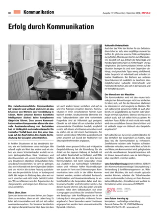 Ausgabe 11/12 November / Dezember 2018 / ERFOLG48 Kommunikation
Die zwischenmenschliche Kommunikation
ist verzwickt und umfasst viel mehr als das
Erkennen von Wörtern oder Sinnbildung in
Sätzen. Nicht umsonst können künstliche
Intelligenzen (bisher) keine komplexeren
Gespräche führen. Dass unsere Kommuni-
kation weitere Komponenten als nur die sinn-
volle Aneinanderreihung von Buchstaben
hat, ist hinlänglich mehrmals untersucht. Ein
ironischer Tonfall kann den Sinn einer Aus-
sage auf den Kopf stellen. Eine Geste die Be-
deutung des Gesagten unterstreichen.
In heiklen Situationen ist das Verständnis dar-
um, wie wir funktionieren umso wichtiger. Wie
schnell ergibt ein Wort das andere und wir ste-
hen vor einem Scherbenhaufen anstatt vor ei-
nem Vertragsabschluss. Klare Strukturen und
das Bewusstsein um unsere Emotionen helfen
uns, Situationen objektiver einzuschätzen bzw.
uns darauf vorzubereiten. So kann es gelingen,
dass wir im Kontakt mit dem Gegenüber bleiben
und uns nicht in die sichere Festung zurückzie-
hen, wo der persönliche Schutz im Vordergrund
steht. Wir neigen im Rückzug dazu, dass wir nur
noch sprechen und nicht mehr (wirklich) zuhö-
ren. Wir verschliessen uns den Argumenten der
«Gegenpartei» und zeigen kein Interesse mehr,
sie zu verstehen.
Üben, üben, üben
Sprechen lernen wir mit zwei Jahren, das Gegen-
über zu verstehen, üben wir ein Leben lang. Es
lohnt sich innezuhalten und sich mit sich selbst
auseinanderzusetzen. Ein besseres Verständnis
der eigenen Gesprächsweise trägt dazu bei, dass
wir auch andere besser verstehen und auf sie
und ihre Anliegen eingehen können. Kommu-
nikation in ihren verschiedenen Formen kann
trainiert werden. Strukturierende Elemente wie
etwa Traktandenlisten oder eine vorbereitete
Fragenliste sind als Hilfsmittel gut geeignet.
Obwohl es sich dabei oft um scheinbar einfach
anzuwendende Checklisten handelt, empfiehlt
es sich, sich diesen schrittweise anzunähern und
zu prüfen, ob sie mit einem harmonieren. Am
besten werden diese Hilfsmittel ausprobiert und
unter anderem auf Grund der Reaktionen von
Sitzungsteilnehmenden angepasst.
Ebenfalls einen grossen Einfluss auf erfolgreiche
Gesprächsführung hat die Einstellung. Für die
Arbeit an der eigenen Haltung ist Geduld mit
sich selbst, Bereitschaft zur Reflexion und Wille
gefragt. Bereits das Bemühen um eine bessere
Kommunikation, löst beim Gegenüber etwas
aus. Zusätzlich zur nachsichtigen Selbstobser-
vation und -reflexion helfen Rückmeldungen
von aussen in Form von Drittmeinungen. Kom-
munikation kann nicht in der stillen Kammer
trainiert werden, sondern erfordert Austausch,
Konfrontation und Auseinandersetzung. Je un-
terschiedlicher die Gegenüber dabei sind, des-
to anspruchsvoller und lehrreicher wird es. Aus
diesem Grund lohnt es sich, dass jeder und jede
einzelne nebst dem Selbststudium sich einer
«Lerngruppe» anschliesst. Bei sensiblen Themen
wie Beratungs- oder Konfliktgesprächen ist die
Leitung durch eine geschulte, erfahrene Person
angebracht. Denn besonders wenn Emotionen
angesprochen werden, kann eine unerwünschte
Dynamik entstehen.
Erfolg durch Kommunikation
Kulturelle Unterschiede
Auch bei der Wahl der Bücher für das Selbststu-
dium lohnt es sich, eine sorgfältige Auswahl zu
treffen. Es gibt eine enorme Fülle an Ratgebern
zu Auftreten, Überzeugen bis hin zum Manipulie-
ren. Es zahlt sich aus, kritisch die Ratschläge und
Handlungsanweisungen zu hinterfragen und zu
vergleichen. Da Kommunikation immer auf die
Situation bezogen ist und vom Gegenüber ab-
hängt, sind pauschale Tipps wenig zielführend.
Jedes Gespräch ist individuell und erfordert si-
tuative Reaktionen. Bei Büchern aus anderen
Sprachräumen ist zusätzlich zu beachten, dass
möglicherweise kulturelle Unterschiede und
Feinheiten bestehen, die sich in der Sprache und
im Verhalten äussern.
Der Mensch vor der Maschine
Die Kommunikation wird mit den neuen tech-
nologischen Entwicklungen nicht nur einfacher.
Es lohnt sich, sich für die Menschen (dahinter)
zu interessieren und neugierig zu bleiben. Wer
sich selbst ernst genommen fühlt, ist auch eher
bereit, ein Zugeständnis zu machen oder über-
haupt einmal zuzuhören. Ebenso wichtig ist es
jedoch auch, auf sich selbst Acht zu geben: An
welchem Punkt fühle ich mich nicht mehr wohl,
wird eine unsichtbare Grenze überschritten und
ist vielleicht sogar ein Abbruch des Gesprächs
angebracht?
Sich selbst besser zu kennen und Verständnis für
das Verhalten des Gegenübers zu haben, trägt
dazu bei, die Kommunikation zu verbessern.
Zweifelsohne würden viele Projekte zufrieden-
stellender verlaufen, wenn mehr Wert auf die Art
undWeise, wie kommuniziert wird, gelegt würde
und die verschiedenen Gesprächsparteien sich
im Voraus bewusst wären, was sie beim Gegen-
über eigentlich erreichen wollen.
sanufuturelearningagbietetimWinter2018/19
die «Kommunikationstriologie: Sitzungsleitung |
Verhandlung | Konfliktmanagement» an. Wäh-
rend drei Modulen, die auch einzeln gebucht
werden können, arbeiten die Teilnehmenden
unter professioneller Leitung an ihren Komuni-
kationsfähigkeiten. Anmeldung und weitere In-
formationen unter www.sanu.ch/19NGTR
sanu future learning ag
kompetenz · nachhaltige entwicklung
General-Dufour-Str. 18 · 2502 Biel-Bienne
Telefon 032 322 14 33 · www.sanu.ch
 