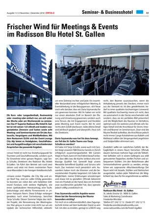 Ausgabe 11/12 November / Dezember 2018 / ERFOLG 51Seminar-  Businesshotel
Frischer Wind für Meetings  Events
im Radisson Blu Hotel St. Gallen
Ob Kurz- oder Langaufenthalt, Businesstrip
oder -meeting oder einfach nur, um sich unter
der Woche oder am Wochenende zu amüsie-
ren:Das4*SuperiorRadissonBluHotelSt.Gal-
len ist mit seinen 123 stilvoll und modern aus-
gestatteten Zimmern und Suiten sowie acht
Meeting- und Seminarräumen ein Ort des Aus-
tauschs, Vergnügens und Wohlbefindens. Mit
dem Restaurant OLIVé und der Event-Lounge
City Alp bietet es Hotelgästen, Geschäftsleu-
tenundAusgehfreudigenmitverschiedensten
Ansprüchen das passende Angebot.
«Unser Hotel ist nicht nur Anziehungspunkt für
Touristen und Geschäftsreisende, sondern auch
für Einwohner einer ganzen Region», sagt Tan-
ja Schulte, Direktorin des Radisson Blu Hotels
St.Gallen. Sie führt den Betrieb seit rund zwei
Jahren und setzt mit ihrem motivierten Team
neue Massstäbe in der hiesigen Hotellandschaft.
«Unsere ersten Projekte, die City Alp und un-
ser Roof Top, sind ein voller Erfolg geworden.
So konnten wir nebst den sehr beliebten Voll-
mond Fondues viele weitere Highlights, wie
einen spektakulären Heiratsantrag, eine Taufe,
Geburtstage und etliche Firmenevents in un-
seren Hotspots feiern. Diese Erfolge verlangen
geradezu nach einer Fortsetzung», berichtet
Tanja Schulte. Diesen Sommer folgte das näch-
ste Projekt, die Renovierung der Meetingräu-
me. Hier ging es in erster Linie nicht nur um ein
Update der technischen Hilfsmittel, vielmehr
um eine Zeitreise ins hier und jetzt. Ein essenti-
eller Bestandteil einer erfolgreichen Meeting 
Eventabteilung ist die Bezugsperson. «Ich freue
mich sehr darüber, dass wir Daria Szymanska für
uns gewinnen konnten. Mit ihr haben wir nicht
nur einen absoluten Profi im Bereich der Pla-
nung und Umsetzung gewonnen, sondern auch
eine Person, die mit Engagement und Herzblut
jedes Meeting zum Event macht. Bei ihr wird
nichts dem Zufall überlassen. Jedes kleine Detail
wird akribisch geplant und überprüft», freut sich
die Direktorin.
Daria Szymanska was hat Sie dazu bewegt,
ein Teil des St. Galler Teams von Tanja
Schulte zu werden?
Ich habe mit Tanja Schulte, sowie auch mit Cars-
ten Voigt unserem FB Director bereits in Zürich
erfolgreich zusammengearbeitet. Mit Carsten
VoigtimTeam,kannichmichblinddaraufverlas-
sen, dass alles was die Küche verlässt eine erst-
klassige Qualität hat. Generell liegt unsere
Messlatte betreffend Qualität und Service sehr
hoch. Das motiviert mich persönlich sehr. Au-
sserdem haben mich die Visionen und die be-
vorstehenden Projekte begeistert. Ich habe die
Möglichkeit, meine Erfahrungen einzubringen
und etwas mit zu gestalten. Oftmals bekommt
man ein Produkt an die Hand, dass ein Architekt
zwar wunderschön gestaltet hat, dass operativ
jedoch völlig unrealistisch ist.
Frau Szymanska welche Aspekte waren
Ihnen bei der Renovierung der Räume
besonders wichtig?
Für mich ist es selbstverständlich, dass Tagungs-
technik immer auf dem laufenden Stand zu sein
hat. Um dies zu erzielen, genügt es schlicht weg
nicht, den Beamer auszutauschen, wenn die
Verkabelung jenseits des Steckers, immer noch
aus der Steinzeit ist. Ist dies gewährleistet, be-
darf es einer qualitativ hochwertigen Leinwand.
Mit qualitativ hochwertig meine ich nicht, dass
sie automatisch in der Decke verschwinden soll,
sondern, dass sie ein perfektes Bild präsentiert
und die Möglichkeit des Raumes im Verhältnis,
optimal nutzt. Ein weiteres und oftmals sehr läs-
tiges Detail sind die Anschlüsse für Strom, Inter-
net und Beamer im Seminarraum. Zwar sind die
Räume flexibel aufteilbar, die Anschlüsse jedoch
nicht immer. Lange Autobahnen aus Kabeln und
Klebband sollten der Vergangenheit angehören
und Stolperfallen eliminiert sein.
Zusätzlich sollte ein natürliches Gefühl, der Be-
haglichkeit in einem Raum herrschen. Oftmals
dauern Seminare mehrere Tage und die Teilneh-
mer befinden sich in einem Gefängnis aus wild
gemusterten Teppichen, sterilen Tischen und un-
bequemen Stühlen. Um den Bedürfnissen aller
Seminarteilnehmer gerecht zu werden, ermög-
lichen wir, sogenannte «Mischbestuhlung» Der
Raum wird mit Sesseln, Stühlen und Stehtischen
ausgestattet, sodass jeder Teilnehmer die Mög-
lichkeit hat, dass für ihn angenehmste zu wählen.
Radisson Blu Hotel · St. Gallen
St. Jakob-Strasse 55 · 9000 St. Gallen
Sales  Marketing Coordinator
Friederike Winckler
Telefon 071 242 12 12 · Direkt 071 242 12 15
friederike.winckler@radissonblu.com
www.radissonblu.com/de/hotel-stgallen
 