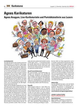 Ausgabe 11/12 November / Dezember 2018 / ERFOLG52
Agnes Karikaturen
Agnes Avagyan · Amlehnstr. 37 · 6010 Kriens
Telefon 041 310 43 75 · Mobil 077 206 75 53
Live-Karikaturen.ch · info@live-karikaturen.ch
Agnes Karikaturen
Agnes Avagyan, Live-Karikaturistin und Porträtkünstlerin aus Luzern
Live Karikaturistin
Seit 2006 lebt Agnes in der Schweiz und tritt als
Schnellzeichnerin an Hochzeiten, Geburtstags-
feiern, Marketingevents, Messen und Geschäfts-
anlässen auf. Die kommunikative Alleinunter-
halterin wandelt ihre Modelle mit treffsicheren
Pinselstrichen in farbenfrohe, positive Karikatu-
ren um. Die Gäste bringen so ein unvergessli-
ches Andenken nach Hause mit oder ein ganzes
Arbeitsteam wird auf einem Plakat vereinigt.
Um eine grosse Anzahl Gäste zu unterhalten,
überträgt Agnes den Zeichnungsprozess mit ei-
ner Spezialkamera auf einen Beamer. Die Gäste
können miträtseln wer gezeichnet wird. Diese
dezente Form der Unterhaltung sorgt für viele
Lacher und ist beispielsweise als stille Beglei-
tung zu einem Essen ein Hit.
Agnes malt ihre Modelle respektvoll und schön
und überzeichnet keine Körpermerkmale. Die
Künstlerin hebt den Charakter einer Person her-
vor und integriert persönliche Details wie Hob-
by, Haustier oder Eventmotto. Da leuchtend far-
benfrohe Bilder das Markenzeichen von Agnes
sind, zeichnet sie ausschliesslich in Farbe und
verwendet dazu eine Aquarell-Mischtechnik.
Selbst bei einer Schnellzeichnerin geht die Zeit
rasch vorbei. Ein ausreichend grosses Zeitgefäss
lohnt sich und erhöht Detailreichtum und Qua-
lität der Bilder. Pro Anlass können zirka 20 – 40
Personen porträtiert werden. Wenn der Veran-
stalter die Gäste speditiv der Künstlerin zuweist,
schafft Agnes zirka 5 – 8 Porträtzeichnungen
pro Stunde. Agnes kann am Anlass Fotos von
den Teilnehmenden machen, damit diese auch
während einer Abwesenheit wie z.B. einem Es-
sen gezeichnet werden können.
Visual Protocol  Illustration
Mit anspruchsvollen Live-Visualisierungen un-
terstützt die Karikaturistin die Geschäftswelt
bei Sitzungen, Kongressen und Fachtagungen.
Agnes erledigt auch klassische Illustrationsauf-
gaben wie z.B. die Gestaltung von Postkarten,
Logos und Buchillustrationen. Als Atelierarbeit
zeichnet sie prachtvolle Cartoongemälde ab Foto
für Geburtstag, Jubiläum oder Pensionierung.
Biografie
Agnes Avagyan wurde am 1. April 1980 in Yer-
evan (Armenien) geboren, was ein schicksal-
haftes Geburtsdatum für eine Karikaturistin ist!
In ihrer Familie berichtet man, dass sie bereits
im Alter von zwei Jahren zu zeichnen begann.
Nach einer umfassenden Ausbildung graduierte
Agnes an der Staatsakademie der feinen Künste
in Yerevan. In Armenien war Agnes hauptbe-
ruflich als politische Karikaturistin für Zeit-
ungen und politische Magazine tätig. Die Künst-
lerin hatte persönliche Kunstaustellungen in
Yerevan, St. Petersburg und Aleppo in Syrien.
Bei dem 2002 von Dubai organisierten und in
41 Ländern ausgetragenen Karikaturisten-Wett-
bewerb wurde Agnes als zugleich jüngste und
einzige weibliche Teilnehmerin unter den Ge-
winnern nach Dubai eingeladen. Bei ihrer sieb-
ten persönlichen Ausstellung 2003 in Beirut im
Libanon empfing der libanesische Präsident
Émile Lahoud Agnes in seinem Palast und über-
reichte ihr eine Ehrenmedaille in Anerkennung
ihres aussergewöhnlichen Talents. Agnes kann
synchron und unabhängig voneinander mit
beiden Händen zeichnen und erhielt für diese
aussergewöhnliche Fähigkeit Einträge im russi-
schen Buch der Rekorde.
Weitere Infos
Auf Ihrer Webseite hat Agnes unter der Rubrik
«Gratisbilder» Hunderte von kostenlos down-
loadbaren Illustrationen in Druckqualität zu
Themen wie z.B. Business, Jahreskalender oder
Schweiz. Aktuelle Fotos finden Sie auf:
www.facebook.com/agnesavagyanofficial
Karikaturen
 