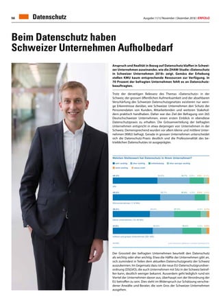 Ausgabe 11/12 November / Dezember 2018 / ERFOLG56 Datenschutz
Beim Datenschutz haben
Schweizer Unternehmen Aufholbedarf
Anspruch und Realität in Bezug auf Datenschutz klaffen in Schwei-
zer Unternehmen auseinander, wie die ZHAW-Studie «Datenschutz
in Schweizer Unternehmen 2018» zeigt. Gemäss der Erhebung
stellen KMU kaum entsprechende Ressourcen zur Verfügung. In
70 Prozent der befragten Unternehmen fehlt es an Datenschutz-
beauftragten.
Trotz der derzeitigen Relevanz des Themas «Datenschutz» in der
Schweiz, der grossen öffentlichen Aufmerksamkeit und der absehbaren
Verschärfung des Schweizer Datenschutzgesetzes existieren nur weni-
ge Erkenntnisse darüber, wie Schweizer Unternehmen den Schutz der
Personendaten von Kunden, Mitarbeitenden und weiteren Stakehol-
dern praktisch handhaben. Daher war das Ziel der Befragung von 265
Deutschschweizer Unternehmen, einen ersten Einblick in ebendiese
Datenschutzpraxis zu erhalten. Die Grössenverteilung der befragten
Unternehmen entspricht in etwa derjenigen von Unternehmen in der
Schweiz. Demensprechend wurden vor allem kleine und mittlere Unter-
nehmen (KMU) befragt. Gerade in grossen Unternehmen unterscheidet
sich die Datenschutz-Praxis deutlich und die Professionalität des be-
trieblichen Datenschutzes ist ausgeprägter.
Der Grossteil der befragten Unternehmen beurteilt den Datenschutz
als wichtig oder eher wichtig. Etwa die Hälfte der Unternehmen gibt an,
sich zumindest in Teilen dem aktuellen Datenschutzgesetz der Schweiz
auszukennen. Im Gegensatz dazu ist die neue EU-Datenschutzgrundver-
ordnung (DSGVO), die auch Unternehmen mit Sitz in der Schweiz betref-
fen kann, deutlich weniger bekannt. Ausserdem geht lediglich rund ein
Viertel der Unternehmen davon aus, überhaupt von der Verordnung der
EU betroffen zu sein. Dies steht im Widerspruch zur Schätzung verschie-
dener Anwälte und Berater, die vom Gros der Schweizer Unternehmen
ausgehen.
 