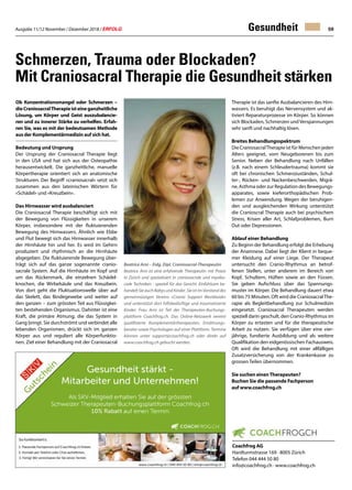 Ausgabe 11/12 November / Dezember 2018 / ERFOLG 59Gesundheit
Schmerzen, Trauma oder Blockaden?
Mit Craniosacral Therapie die Gesundheit stärken
Ob Konzentrationsmangel oder Schmerzen –
dieCraniosacralTherapieisteineganzheitliche
Lösung, um Körper und Geist auszubalancie-
ren und zu innerer Stärke zu verhelfen. Erfah-
ren Sie, was es mit der bedeutsamen Methode
aus der Komplementärmedizin auf sich hat.
Bedeutung und Ursprung
Der Ursprung der Craniosacral Therapie liegt
in den USA und hat sich aus der Osteopathie
herausentwickelt. Die ganzheitliche, manuelle
Körpertherapie orientiert sich an anatomische
Strukturen. Der Begriff «craniosacral» setzt sich
zusammen aus den lateinischen Wörtern für
«Schädel» und «Kreuzbein».
Das Hirnwasser wird ausbalanciert
Die Craniosacral Therapie beschäftigt sich mit
der Bewegung von Flüssigkeiten in unserem
Körper, insbesondere mit der fluktuierenden
Bewegung des Hirnwassers. Ähnlich wie Ebbe
und Flut bewegt sich das Hirnwasser innerhalb
der Hirnhäute hin und her. Es wird im Gehirn
produziert und rhythmisch an die Hirnhäute
abgegeben. Die fluktuierende Bewegung über-
trägt sich auf das ganze sogenannte cranio-
sacrale System. Auf die Hirnhäute im Kopf und
um das Rückenmark, die einzelnen Schädel-
knochen, die Wirbelsäule und das Kreuzbein.
Von dort geht die Fluktuationswelle über auf
das Skelett, das Bindegewebe und weiter auf
den ganzen – zum grössten Teil aus Flüssigkei-
ten bestehenden Organismus. Dahinter ist eine
Kraft, die primäre Atmung, die das System in
Gang bringt. Sie durchströmt und verbindet alle
lebenden Organismen, drückt sich im ganzen
Körper aus und reguliert alle Körperfunktio-
nen. Ziel einer Behandlung mit der Craniosacral
Coachfrog AG
Hardturmstrasse 169 · 8005 Zürich
Telefon 044 444 50 80
info@coachfrog.ch · www.coachfrog.ch
Therapie ist das sanfte Ausbalancieren des Hirn-
wassers. Es beruhigt das Nervensystem und ak-
tiviert Reparaturprozesse im Körper. So können
sich Blockaden, Schmerzen und Verspannungen
sehr sanft und nachhaltig lösen.
Breites Behandlungsspektrum
Die CraniosacralTherapie ist für Menschen jeden
Alters geeignet, vom Neugeborenen bis zum
Senior. Neben der Behandlung nach Unfällen
(z.B. nach einem Schleudertrauma) kommt sie
oft bei chronischen Schmerzzuständen, Schul-
ter-, Rücken- und Nackenbeschwerden, Migrä-
ne, Asthma oder zur Regulation des Bewegungs-
apparates, sowie kieferorthopädischen Prob-
lemen zur Anwendung. Wegen der beruhigen-
den und ausgleichenden Wirkung unterstützt
die Cranioscral Therapie auch bei psychischem
Stress, Krisen aller Art, Schlafproblemen, Burn
Out oder Depressionen.
Ablauf einer Behandlung
Zu Beginn der Behandlung erfolgt die Erhebung
der Anamnese. Dabei liegt der Klient in beque-
mer Kleidung auf einer Liege. Der Therapeut
untersucht den Cranio-Rhythmus an betrof-
fenen Stellen, unter anderem im Bereich von
Kopf, Schultern, Hüften sowie an den Füssen.
Sie geben Aufschluss über das Spannungs-
muster im Körper. Die Behandlung dauert etwa
60 bis 75 Minuten. Oft wird die CraniosacralThe-
rapie als Begleitbehandlung zur Schulmedizin
eingesetzt. Craniosacral Therapeuten werden
speziell darin geschult, den Cranio-Rhythmus im
Körper zu ertasten und für die therapeutische
Arbeit zu nutzen. Sie verfügen über eine vier-
jährige, fundierte Ausbildung und als weitere
Qualifikation den eidgenössischen Fachausweis.
Oft wird die Behandlung mit einer allfälligen
Zusatzversicherung von der Krankenkasse zu
grossen Teilen übernommen.
Sie suchen einenTherapeuten?
Buchen Sie die passende Fachperson
auf www.coachfrog.ch
Beatrice Arni – Eidg. Dipl. Craniosacral-Therapeutin
Beatrice Arni ist eine erfahrende Therapeutin mit Praxis
in Zürich und spezialisiert in craniosacrale und myofas-
ciale Techniken - speziell für das Gesicht. Einfühlsam be-
handelt Sie auch Babys und Kinder. Sie ist im Vorstand des
gemeinnützigen Vereins «Cranio Support Worldwide»
und unterstützt dort hilfsbedürftige und traumatisierte
Kinder. Frau Arni ist Teil der Therapeuten-Buchungs-
plattform Coachfrog.ch. Das Online-Netzwerk vereint
qualifizierte Komplementärtherapeuten, Ernährungs-
berater sowie Psychologen auf einer Plattform. Termine
können unter support@coachfrog.ch oder direkt auf
www.coachfrog.ch gebucht werden.
 