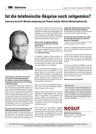 Ausgabe 11/12 November / Dezember 2018 / ERFOLG6 Interview
Akquise per Telefon hat also nach Ihrer An-
sicht immer noch seine Berechtigung?
Auf alle Fälle! Und je länger je mehr. Verkauf ist
nun mal persönlich und wird es bleiben.
Was raten Sie einer Unternehmung, welche
sich überlegt, die Akquise einer externen
Agentur zu übergeben?
1.	Setzen Sie sich Ziele: Was möchte ich mit der
externen Akquise bis wann erreichen.
2.	Planen Sie langfristig und bleiben Sie realis-
tisch: Auch spezialisierte Agenturen erbringen
keine Wunder.
3.	Sind Sie sich im Klaren über die Vorteile und
die USP’s Ihres Produktes oder Ihrer Dienstleis-
tung. Wo heben Sie sich ab vom Mitbewerb,
weshalb soll der potentielle Kunde gerade SIE
wählen?
4.	Lesen Sie die Agentur sorgfältig aus. Lernen
Sie die Führung der Agentur kennen, sehen Sie
sich die Lokalität an, sprechen Sie mit den Call
Agenten, sprechen Sie mit aktuellen Kunden der
Agentur (Referenzen), lernen Sie die Vorgehens-
weise der Agentur kennen und entscheiden Sie
dann, ob sie zusammenpassen.
Besten Dank für das Gespräch!
NOSUF Unternehmerforum
Klostergutstrasse 4 · 8252 Altparadies
079 408 75 31 · www.nosuf.ch
Ist die telefonische Akquise noch zeitgemäss?
Interview durch Dr. Michele Imobersteg mit Thomas Schöni, CEO der MarketingPoint AG.
Thomas Schöni ist CEO der MarketingPoint AG
Thomas Schöni, Sie bieten Ihren Kunden
seit 16 Jahren Neukundenakquisition
per Telefon an. Ist das nicht ein Relikt aus
vergangenen Zeiten? Heute und in Zukunft
ist doch alles digital.
Ja, das könnte man meinen, wenn man die The-
men und Berichte in den Medien verfolgt. Und
es stimmt, der Verkaufsprozess bei den Konsum-
gütern wird mehr und mehr digital respektive
sind wir da schon mittendrin. Es war noch nie so
einfach, Produkte oder Dienstleistungen zu kau-
fen wie heute. Zu jeder Zeit können wir mit we-
nigen Klicks, nachdem wir Preise verglichen und
Rezensionen gelesen haben, alle Produkte und
Dienstleistungen dieser Welt bestellen. Käufer
und Verkäufer müssen sich nicht kennen, der
Verkauf wird relativ anonym abgehandelt.
Wie steht es aber mit Investitionsgütern oder
erklärungsbedürftigen Dienstleistungen?
Hier rückt der Mensch mit all seinen Sinnen in
den Vordergrund, der persönliche Kontakt und
das Vertrauen in den Verkäufer und die Firma
wird enorm wichtig. Wenn da Sympathie und
Chemie nicht stimmen, kommt kaum ein Ver-
trag zustande. Und genau da setzen wir an. Wir
schlüpfen in die Rolle unserer Auftraggeber und
kontaktieren in ihrem Namen persönlich, direkt
und kompetent die potentiellen Unternehmen,
also jene Unternehmen, welche für das Produkt
oder die Dienstleistung in Frage kommen.
Machen Ihnen die digitalen Angebote
wie Adwords oder SEO denn nicht das
Leben schwer?
Ja und nein. Wir unterscheiden zwischen aktiver
und passiver Leadgenerierung. Wir zählen un-
ser Angebot zur aktiven Leadgenerierung, das
heisst: WIR werden aktiv.
Die digitalen Angebote zählen meistens zur
passiven Leadgenerierung, was heisst, dass wir
zwar alle Vorkehrungen treffen, dass der Kunde
uns als attraktiv wahrnimmt und uns im digita-
len Dschungel auch findet, aber: DER KUNDE
muss aktiv werden und uns anklicken.
Eine der wichtigsten Marketingregeln ist  der
Marketingmix. Und das empfehlen wir auch
unseren Kunden. Wir raten ihnen, sich auf die
digitale Welt auszurichten, alle Vorkehrungen
zu treffen, dass sie und ihre Angebote gefunden
werden, aber darob nicht zu vergessen, aktiv
ihre potentiellen Kunden trotzdem immer wie-
der persönlich zu kontaktieren.
Erstens sind nicht alle potentiellen Kunden di-
gital versiert und nutzen die digitalen Möglich-
keiten nicht oder noch zu wenig.
Zweitens haben unsere Kunden mit einer gut
aufgebauten Akquisetätigkeit alle Optionen
selber in den Händen. Sie sind dadurch viel
weniger anfällig auf Schwankungen in der
Nachfrage und können die aktive Akquise for-
cieren,wennwenigAnfragenreinkommenoder
sie reduzieren, wenn sie mit Anfragen über-
schwemmt werden.
Somit machen uns die digitalen Angebote
nur dort das Leben schwer, wo ausschliesslich
darauf gesetzt wird. In der Tendenz sind es aber
immer weniger- der Marketing Mix setzt sich
vermehrt durch und die Wichtigkeit der persön-
lichen Ansprache wurde erkannt.
Das NOSUF-Unternehmerforum ist Verbandspartner des SKV für die Ostschweiz. Mitglieder des Schweizerischen KMU Verbandes sind herzlich eingeladen,
an den Netzwerk- und Wissenslunchs in Frauenfeld teilzunehmen. Anmeldung über www.nosuf.ch
Über den Autor
Thomas Schöni ist CEO der MarketingPoint AG,
einer führenden Outbound Telemarketing-
agentur, welche für ihre Kunden telefonische
Neukundenakquise und Terminierungs-Kam-
pagnen durchführt (www.marketingpoint.ch),
mit dem Ziel: Kunden und potentielle Interes-
senten zu verknüpfen.
 