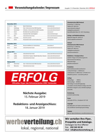 Ausgabe 11/12 November / Dezember 2018 / ERFOLG62 Veranstaltungskalender / Impressum
Schweizerischer KMU Verband
Eschenring 13 · 6300 Zug
Telefon 041 348 03 30
www.netzwerk-verlag.ch
verlag@kmuverband.ch
Geschäftsstelle: Bösch 43 · 6331 Hünenberg
Verlags- und Redaktionsleitung
Roland M. Rupp 041 348 03 33
roland.rupp@kmuverband.ch
Verkauf
Schweizerischer KMU Verband
Eschenring 13 · 6300 Zug
Telefon 041 348 03 35
verlag@kmuverband.ch
www.kmuverband.ch
Redaktions- / Anzeigenschluss
Jeweils 14 Tage vor Erscheinungstermin
Abonnementsverwaltung:
Alexandra Rupp
abo@kmuverband.ch
Produktion
liliane.boltshauser@kmuverband.ch
Lichtpunkt Design · L. Boltshauser
Lindenbachstr. 8 · 8006 Zürich · 079 694 54 18
info@licht-punkt.ch · www.licht-punkt.ch
Auflage
Printauflage:	 5000 Ex
Onlineauflage:	 30 000 Ex
Die Auflage ist notariell beglaubigt.
* Zusätzlich wird das Medium Erfolg in den SKV
Newsletter integriert und an 90 000 Empfänger
versendet.
Erscheinung
erscheint zweimonatig
Preise
Jahresabo CHF 36.–, Einzelpreis CHF 3.90
Copyright
Das Abdrucken von Texten und Inseraten nur
mit schriftlicher Genehmigung des Verlags.
Titelbild
Bild von Agnes Karikaturen, www.life-karikaturen.ch
Nächste Ausgabe:
15. Februar 2019
Redaktions- und Anzeigeschluss:
18. Januar 2019
ERFOLGOffizielles Organ des Schweizerischen KMU Verbandes
November 2018
27.10-11.11	 Basel Basler Herbstmesse www.basel.com
05.11. Glattbrugg Start «Unternemerschule KMU/Gewerbe» www.unternehmerschule.ch
08.11. Glarnerland Infoanlass «Unternemerschule KMU/Gewerbe» www.unternehmerschule.ch
08.11. Zürich Wo bleibt der Gesundheitsschutz? www.save.ch
13.11. Luzern Feierabend-Talk «Gerechtigkeit?» www.verantwortung.lu
14.11. Bern Unternehmerinnen Event www.unternehmerinnenevent.ch
14.-16.11. Lausanne Sécurité Lausanne www.securite-expo.ch
29.11. Zürich Kreislaufwirtschaft und die Texulbranche www.oebu.ch
Dezember 2018
04.12. Zürich Ressourceneffizienz im Unternehmen www.oebu.ch
04.12. Zürich Unternehmerinnen Event www.unternehmerinnenevent.ch
Januar 2019
24.1. Baden Unternehmerinnen Event www.unternehmerinnenevent.ch
31.1. Lupfig Unternehmer-Impulse: «Wandel, Menschen, Chancen» www.unternehmerschule.ch
31.1. Luzern Unternehmerinnen Event www.unternehmerinnenevent.ch
Februar 2019
04.02. Glarnerland Start «Unternemerschule KMU/Gewerbe» www.unternehmerschule.ch
07.02. Winterthur Unternehmerinnen Event www.unternehmerinnenevent.ch
 