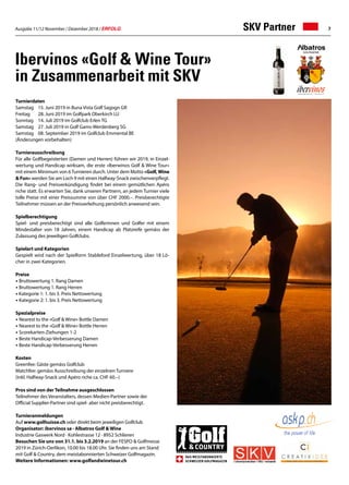 Ausgabe 11/12 November / Dezember 2018 / ERFOLG 7
Turnierdaten
Samstag 	 15. Juni 2019 in Buna Vista Golf Sagogn GR
Freitag 	 28. Juni 2019 im Golfpark Oberkirch LU
Sonntag 	 14. Juli 2019 im Golfclub Erlen TG
Samstag	 27. Juli 2019 in Golf Gams-Werdenberg SG
Samstag 	 08. September 2019 im Golfclub Emmental BE
(Änderungen vorbehalten)
Turnierausschreibung
Für alle Golfbegeisterten (Damen und Herren) führen wir 2019, in Einzel-
wertung und Handicap wirksam, die erste «Iberwinos Golf  Wine Tour»
mit einem Minimum von 6 Turnieren durch. Unter dem Motto «Golf,Wine
 Fun» werden Sie am Loch 9 mit einen Halfway-Snack zwischenverpflegt.
Die Rang- und Preisverkündigung findet bei einem gemütlichen Apéro
riche statt. Es erwarten Sie, dank unseren Partnern, an jedem Turnier viele
tolle Preise mit einer Preissumme von über CHF 2000.–. Preisberechtigte
Teilnehmer müssen an der Preisverleihung persönlich anwesend sein.
Spielberechtigung
Spiel- und preisberechtigt sind alle Golferinnen und Golfer mit einem
Mindestalter von 18 Jahren, einem Handicap ab Platzreife gemäss der
Zulassung des jeweiligen Golfclubs.
Spielart und Kategorien
Gespielt wird nach der Spielform Stableford Einzelwertung, über 18 Lö-
cher in zwei Kategorien.
Preise
• Bruttowertung 1. Rang Damen
• Bruttowertung 1. Rang Herren
• Kategorie 1: 1. bis 3. Preis Nettowertung
• Kategorie 2: 1. bis 3. Preis Nettowertung
Spezialpreise
• Nearest to the «Golf  Wine» Bottle Damen
• Nearest to the «Golf  Wine» Bottle Herren
• Scorekarten-Ziehungen 1-2
• Beste Handicap-Verbesserung Damen
• Beste Handicap-Verbesserung Herren
Kosten
Greenfee: Gäste gemäss Golfclub
Matchfee: gemäss Ausschreibung der einzelnen Turniere
(inkl. Halfway-Snack und Apéro riche ca. CHF 60.–)
Pros sind von der Teilnahme ausgeschlossen
Teilnehmer des Veranstalters, dessen Medien-Partner sowie der
Official Supplier-Partner sind spiel- aber nicht preisberechtigt.
Turnieranmeldungen
Auf www.golfsuisse.ch oder direkt beim jeweiligen Golfclub
Organisator: ibervinos sa · Albatros Golf  Wine
Industrie Gaswerk Nord · Kohlestrasse 12 · 8952 Schlieren
Besuchen Sie uns von 31.1. bis 3.2.2019 an der FESPO  Golfmesse
2019 in Zürich-Oerlikon, 10.00 bis 18.00 Uhr. Sie finden uns am Stand
mit Golf  Country, dem meistabonnierten Schweizer Golfmagazin.
Weitere Informationen: www.golfandwinetour.ch
Ibervinos «Golf  Wine Tour»
in Zusammenarbeit mit SKV
SKV Partner
 