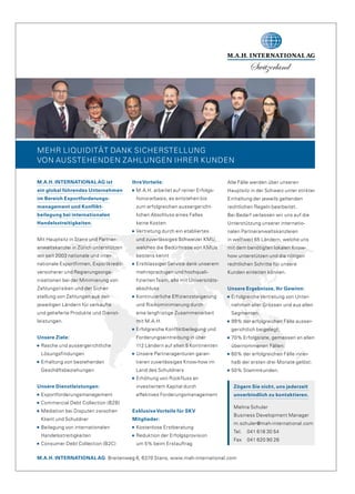 MEHR LIQUIDITÄT DANK SICHERSTELLUNG
VON AUSSTEHENDEN ZAHLUNGEN IHRER KUNDEN
M.A.H. INTERNATIONAL AG Breitenweg 6, 6370 Stans, www.mah-international.com
M.A.H. INTERNATIONAL AG ist
ein global führendes Unternehmen
im Bereich Exportforderungs­
management und Konflikt­
beilegung bei internationalen
Handelsstreitigkeiten.
Mit Hauptsitz in Stans und Partner-
anwaltskanzlei in Zürich unterstützen
wir seit 2003 nationale und inter-
nationale Exportfirmen, Exportkredit-
versicherer und Regierungsorga-
nisationen bei der Minimierung von
Zahlungsrisiken und der Sicher-
stellung von Zahlungen aus den
jeweiligen Ländern für verkaufte
und gelieferte Produkte und Dienst-
leistungen.
Unsere Ziele:
Rasche und aussergerichtliche
Lösungsfindungen
Erhaltung von bestehenden
Geschäftsbeziehungen
Unsere Dienstleistungen:
Exportforderungsmanagement
Commercial Debt Collection (B2B)
Mediation bei Disputen zwischen
Klient und Schuldner
Beilegung von internationalen
Handelsstreitigkeiten
Consumer Debt Collection (B2C)
IhreVorteile:
M.A.H. arbeitet auf reiner Erfolgs-
honorarbasis; es entstehen bis
zum erfolgreichen aussergericht-
lichen Abschluss eines Falles
keine Kosten
Vertretung durch ein etabliertes
und zuverlässiges Schweizer KMU,
welches die Bedürfnisse von KMUs
bestens kennt
Erstklassiger Service dank unserem
mehrsprachigen und hochquali-
fiziertenTeam, alle mit Universitäts-
abschluss
Kontinuierliche Effizienzsteigerung
und Risikominimierung durch
eine langfristige Zusammenarbeit
mit M.A.H.
Erfolgreiche Konfliktbeilegung und
Forderungseintreibung in über
112 Ländern auf allen 5 Kontinenten
Unsere Partneragenturen garan-
tieren zuverlässiges Know-how im
Land des Schuldners
Erhöhung von Rückfluss an
investiertem Kapital durch
effektives Forderungsmanagement
ExklusiveVorteile für SKV
Mitglieder:
Kostenlose Erstberatung
Reduktion der Erfolgsprovision
um 5% beim Erstauftrag
Alle Fälle werden über unseren
Hauptsitz in der Schweiz unter strikter
Einhaltung der jeweils geltenden
rechtlichen Regeln bearbeitet.
Bei Bedarf verlassen wir uns auf die
Unterstützung unserer internatio-
nalen Partneranwaltskanzleien
in weltweit 65 Ländern, welche uns
mit dem benötigten lokalen Know-
how unterstützen und die nötigen
rechtlichen Schritte für unsere
Kunden einleiten können.
Unsere Ergebnisse, Ihr Gewinn:
Erfolgreiche Vertretung von Unter-
nehmen aller Grössen und aus allen
Segmenten;
99% der erfolgreichen Fälle ausser-
gerichtlich beigelegt;
70% Erfolgsrate, gemessen an allen
übernommenen Fällen;
60% der erfolgreichen Fälle inner-
halb der ersten drei Monate gelöst;
50% Stammkunden.
Zögern Sie nicht, uns jederzeit
unverbindlich zu kontaktieren.
Melina Schuler
Business Development Manager
m.schuler@mah-international.com
Tel. 041 618 30 54
Fax 041 620 90 26
 