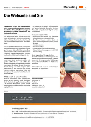 Ausgabe 1/2 / Januar / Februar 2016 / ERFOLG 13Marketing
Die Webseite sind Sie
3
Anzeigen
Differenzieren Sie sich von Ihren Mitbewer-
bern – mit einem individuellen und benutzer-
freundlichen Webauftritt. Die Internetgalerie
AG unterstützt Sie dabei: Unkompliziert. Pro-
fessionell. Zuverlässig.
Eine Webpräsenz alleine genügt heute nicht
mehr. Sie müssen sich von Ihren Mitbewerbern
abheben. Eine professionelle, benutzerfreundli-
che und ansprechende Website ist der Erfolgs-
faktor.
Das Hauptziel Ihrer Website soll dabei die Be-
dürfnisbefriedigung Ihres Kunden sein. Überle-
gen Sie zuerst: «Was will ich bei meinen Besu-
chern erreichen?» Entscheiden Sie dann, welche
Funktionen Ihre Website beinhaltet: Informati-
on, Bestellmöglichkeiten, Kontaktpunkte etc.
Zoomen Sie noch oderlesen Sie schon?
Immer mehr Nutzer greifen mit mobilen End-
geräten auf Websites zu – auch auf Ihre. Das
verlangt nach einer entsprechenden Program-
mierung und Gestaltung: die sog. Responsive
Website. Design und Inhalt reagieren dabei
automatisch auf den Bildschirm der entspre-
chenden Endgeräte wie Desktop, Tablet und
Smartphone. Dies garantiert eine hohe Benut-
zerfreundlichkeit.
TYPO3: das CMS für grösste Flexibilität
Auch im Unternehmen selbst entstehen An-
sprüche an eine Website: Sobald die Inhalte
durch Mitarbeitende gepflegt werden, soll das
CMS (Content Management System) einfach,
gut verständlich und jederzeit und von überall
zugänglich sein.
TYPO3 macht all das möglich und bietet Ihnen
eine grosse Flexibilität. Bearbeiten Sie Ihren
Webauftritt komplett selbständig. Wir schulen
Sie eingehend.
Ihre Vorteile mit CMS TYPO3:
– Modularer Aufbau: flexible und individuelle
Gestaltung gemäss Ihren Bedürfnissen
– Open-Source-Produkt, welches durch die
grosse Entwicklergemeinde ständig verbes-
sert wird
– Keine Lizenzkosten
– Benutzerfreundlich
– Erfordert keine Programmierkenntnisse
– Aktives Sicherheits-Management mit E-Mail-
Verschlüsselung
Unser Angebot: auf Sie zugeschnitten
Als Kunde profitieren Sie von einer grossen Aus-
wahl an individualisierten Modulen. Daneben
bieten wir für anspruchsvolle Weblösungen
massgeschneiderte Produkte wie Mitgliederda-
tenbanken.
Nehmen Sie noch heute mit uns Kontakt auf.
Wir beraten Sie unverbindlich.
Internetgalerie AG
Aarestrasse 32
Postfach
3601 Thun
Telefon 033 225 70 70
www.internetgalerie.ch
Internetgalerie AG
Seit 1998: Wir entwickeln Weblösungen für KMU, Grossfirmen, öffentliche Verwaltungen und Verbände.
12 Mitarbeitende: Beratung, Grafik und Programmierung in Thun, Berner Oberland
www.internetgalerie.ch | mail@internetgalerie.ch | +41 33 225 70 70
 