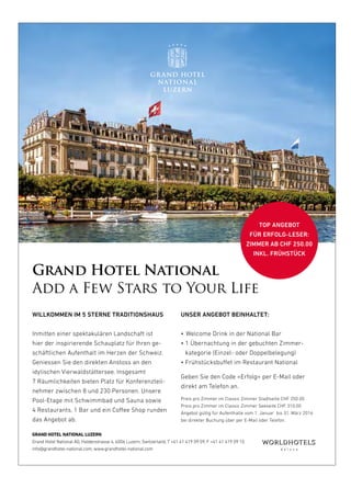 18
Grand Hotel National
Add a Few Stars to Your Life
UNSER ANGEBOT BEINHALTET:
• Welcome Drink in der National Bar
• 1 Übernachtung in der gebuchten Zimmer­
kategorie (Einzel­ oder Doppelbelegung)
• Frühstücksbuffet im Restaurant National
Geben Sie den Code «Erfolg» per E­Mail oder
direkt am Telefon an.
Preis pro Zimmer im Classic Zimmer Stadtseite CHF 250.00
Preis pro Zimmer im Classic Zimmer Seeseite CHF 310.00
Angebot gültig für Aufenthalte vom 1. Januar bis 31. März 2016
bei direkter Buchung über per E­Mail oder Telefon.
WILLKOMMEN IM 5 STERNE TRADITIONSHAUS
Inmitten einer spektakulären Landschaft ist
hier der inspirierende Schauplatz für Ihren ge­
schäftlichen Aufenthalt im Herzen der Schweiz.
Geniessen Sie den direkten Anstoss an den
idylischen Vierwaldstättersee. Insgesamt
7 Räumlichkeiten bieten Platz für Konferenzteil­
nehmer zwischen 8 und 230 Personen. Unsere
Pool­Etage mit Schwimmbad und Sauna sowie
4 Restaurants, 1 Bar und ein Coffee Shop runden
das Angebot ab.
TOP ANGEBOT
FÜR ERFOLG-LESER:
ZIMMER AB CHF 250.00
INKL. FRÜHSTÜCK
GRAND HOTEL NATIONAL LUZERN
Grand Hotel National AG, Haldenstrasse 4, 6006 Luzern, Switzerland, T +41 41 419 09 09, F +41 41 419 09 10
info@grandhotel-national.com, www.grandhotel-national.com
GHN_Eventflyer_KMU-Magazin Erfolg.indd 1 18.01.16 11:18
 