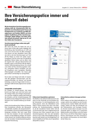 Ausgabe 1/2 / Januar / Februar 2016 / ERFOLG24 Neue Dienstleistung
Ihre Versicherungspolice immer und
überall dabei
Mit der kostenlosenVersicherungspolicenver-
waltung stellt der Schweizerische KMU Ver-
band eine neue Dienstleistung für Firmen und
Privatpersonen vor. So können nun KMU, Ein-
zelpersonen und Familien GRATIS und ohne
jegliche Verpflichtung all Ihre Versicherungs-
unterlagen digital ablegen und haben diese
stets aktuell und präsent. Egal ob am PC, auf
demTablet oder Smartphone.
Versicherungsunterlagen online stets griff-
bereit und aktuell
Wer kennt das nicht? Sie haben bei sich zu
Hause oder im Büro alles sauber abgelegt, Ihre
Buchhaltung oder Kontoführung im Griff und
auch sonst sind Sie stets mit allen Unterlagen
und Steuern auf dem aktuellsten Stand. Aber
wie sieht es bei den Versicherungen aus? Sind
all Ihre Policen an einem Ort sauber zusam-
mengefasst? Sind Sie sicher dass Sie überall die
aktuellsten Policen haben und vor allem: Sind
Sie nirgend unter- oder gar überversichert und
bezahlen sogar zu viel Prämien? Mit der elektro-
nischen Policenverwaltung können Sie schnell
und einfach all Ihre Versicherungsdaten erfas-
sen, vorhandene Policen hochladen und sich
auf Knopfdruck einen kompletten Überblick
(Policenspiegel) verschaffen. Das Ganze geht
ganz einfach und benötigt nur wenige Klicks.
Das ist aber noch längst nicht alles. Im System
sind alle gängigen Versicherungen und Vor-
sorgeeinrichtungen mit Adresse und Kontakt
hinterlegt, so dass bei Fragen direkt mit der zu-
ständigen Stelle Kontakt aufgenommen werden
kann.
Schadenfälle schnell melden
Ein Schaden ist schnell passiert. Und meist
kommt zum Ärger auch noch die Suche nach
der richtigen Police, der richtigen Ansprechper-
son und einer möglichst exakten Beschreibung
des Schadens und des Schadenherganges. Mit
der elektronischen Ablage Ihrer Policen wird das
Verfassen einer Schadensmeldung zum Kinder-
spiel:
Einfach die Verwaltung Ihrer Policen im Browser
Ihres Smartphones aufrufen, den Menupunkt
«Schadenfall» anwählen, die entsprechende Po-
lice auswählen und eine kurze Beschreibung des
Herganges schreiben. Man kann sogar direkt
ein Foto des Schadens mit dem Smartphone
machen und der Meldung anfügen. Das System
schickt danach die Schadensmeldung automa-
tisch der korrekten Schadenbearbeitungsabtei-
lung Ihrer Versicherung.
Policen durch Spezialisten optimieren
Die Plattform hat zahlreiche Mechanismen inte-
griert um den Anwender auf verschiedene Din-
ge hinzuweisen. So wird beispielsweise recht-
zeitig gewarnt, wenn das Ablaufdatum einer
Police in Kürze erreicht wird, wenn eine Über-
prüfung der Krankenkassenpolice angezeigt
ist, da die monatlichen Kosten höher sind als
im Durchschnitt oder wenn möglicherweise die
Erfassung einer Police vergessen ging. Da das
Versicherungswesen aber eine sehr komplexe
Sache ist und es viele unterschiedliche Dinge zu
beachten gilt, besteht auch die Möglichkeit, mit
einem Knopfdruck die Police durch Spezialisten
überprüfen zu lassen.
Unterschied zu anderen Lösungen auf dem
Markt
Hinter anderen auf dem Markt befindlichen Lö-
sungen, welche man vielleicht aus der Fernseh-
werbung kennt, stecken Makler oder Versiche-
rungen, welche sich über die Einnahmen aus
den Policenprämien und Courtagen finanzie-
ren. Bei den meisten dieser Lösungen muss der
Anwender gleich zu Beginn ein so genanntes
Maklermandat unterschreiben und somit haben
diese Firmen auf all Ihre Policendaten Zugang,
können Informationen bei Ihren Versicherun-
gen einholen und finanzieren sich durch Wech-
sel der Policen etc.
 