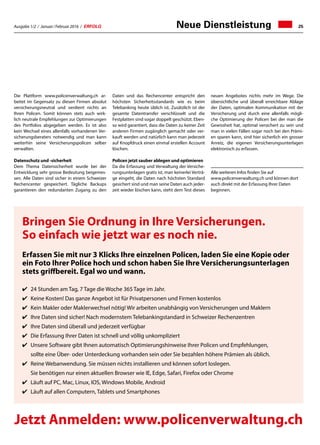 Ausgabe 1/2 / Januar / Februar 2016 / ERFOLG 25Neue Dienstleistung
Die Plattform www.policenverwaltung.ch ar-
beitet im Gegensatz zu diesen Firmen absolut
versicherungsneutral und verdient nichts an
Ihren Policen. Somit können stets auch wirk-
lich neutrale Empfehlungen zur Optimierungen
des Portfolios abgegeben werden. Es ist also
kein Wechsel eines allenfalls vorhandenen Ver-
sicherungsberaters notwendig und man kann
weiterhin seine Versicherungspolicen selber
verwalten.
Datenschutz und -sicherheit
Dem Thema Datensicherheit wurde bei der
Entwicklung sehr grosse Bedeutung beigemes-
sen. Alle Daten sind sicher in einem Schweizer
Rechencenter gespeichert. Tägliche Backups
garantieren den redundanten Zugang zu den
Bringen Sie Ordnung in Ihre Versicherungen.
So einfach wie jetzt war es noch nie.
Erfassen Sie mit nur 3 Klicks Ihre einzelnen Policen, laden Sie eine Kopie oder
ein Foto Ihrer Police hoch und schon haben Sie Ihre Versicherungsunterlagen
stets griffbereit. Egal wo und wann.
✔	 24 Stunden am Tag, 7 Tage die Woche 365 Tage im Jahr.
✔	 Keine Kosten! Das ganze Angebot ist für Privatpersonen und Firmen kostenlos
✔	 Kein Makler oder Maklerwechsel nötig! Wir arbeiten unabhängig von Versicherungen und Maklern
✔	 Ihre Daten sind sicher! Nach modernstem Telebankingstandard in Schweizer Rechenzentren
✔	 Ihre Daten sind überall und jederzeit verfügbar
✔	 Die Erfassung Ihrer Daten ist schnell und völlig unkompliziert
✔	 Unsere Software gibt Ihnen automatisch Optimierungshinweise Ihrer Policen und Empfehlungen,
	 sollte eine Über- oder Unterdeckung vorhanden sein oder Sie bezahlen höhere Prämien als üblich.
✔	 Reine Webanwendung. Sie müssen nichts installieren und können sofort loslegen.
	 Sie benötigen nur einen aktuellen Browser wie IE, Edge, Safari, Firefox oder Chrome
✔	 Läuft auf PC, Mac, Linux, IOS, Windows Mobile, Android
✔	 Läuft auf allen Computern, Tablets und Smartphones
Daten und das Rechencenter entspricht den
höchsten Sicherheitsstandards wie es beim
Telebanking heute üblich ist. Zusätzlich ist der
gesamte Datentransfer verschlüsselt und die
Festplatten sind sogar doppelt geschützt. Eben-
so wird garantiert, dass die Daten zu keiner Zeit
anderen Firmen zugänglich gemacht oder ver-
kauft werden und natürlich kann man jederzeit
auf Knopfdruck einen einmal erstellen Account
löschen.
Policen jetzt sauber ablegen und optimieren
Da die Erfassung und Verwaltung der Versiche-
rungsunterlagen gratis ist, man keinerlei Verträ-
ge eingeht, die Daten nach höchsten Standard
gesichert sind und man seine Daten auch jeder-
zeit wieder löschen kann, steht dem Test dieses
neuen Angebotes nichts mehr im Wege. Die
übersichtliche und überall erreichbare Ablage
der Daten, optimalen Kommunikation mit der
Versicherung und durch eine allenfalls mögli-
che Optimierung der Policen bei der man die
Gewissheit hat, optimal versichert zu sein und
man in vielen Fällen sogar noch bei den Prämi-
en sparen kann, sind hier sicherlich ein grosser
Anreiz, die eigenen Versicherungsunterlagen
elektronisch zu erfassen.
Alle weiteren Infos finden Sie auf
www.policenverwaltung.ch und können dort
auch direkt mit der Erfassung Ihrer Daten
beginnen.
Jetzt Anmelden: www.policenverwaltung.ch
 