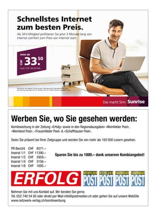 Werben Sie, wo Sie gesehen werden:
Kombiwerbung in der Zeitung «Erfolg» sowie in den Regionalausgaben «Weinfelder Post»,
«Weinland Post», «Frauenfelder Post»  «Schaffhauser Post».
Seien Sie präsent bei Ihrer Zielgruppe und werden Sie von mehr als 165'000 Lesern gesehen.
PR Bericht CHF 8571.–
Inserat 1/1 CHF 11390.–
Inserat 1/2 CHF 5959.–
Inserat 1/4 CHF 3156.–
Inserat 1/8 CHF 1695.–
Nehmen Sie mit uns Kontakt auf. Wir beraten Sie gerne.
Tel. 052 740 54 00 oder direkt per Mail info@postmedien.ch oder gehen Sie auf unsere WebSite
www.netzwerk-verlag.ch/kombiwerbung
Sparen Sie bis zu 1000.– dank unserem Kombiangebot!
ERFOLG
Schnellstes Internet
zum besten Preis.
Als SKV-Mitglied profitieren Sie jetzt 3 Monate lang von
internet comfort zum Preis von internet start.
Promotion: Der Rabatt für die ersten 3 Monate gilt für Neuabschlüsse oder
Abowechsel, getätigt vom 4.1.2016 bis zum 31.3.2016. Danach regulärer Preis.
Jetzt ab
33.50
statt CHF 58.50/Mt.
CHF
HIGH_160442_Ins_WinPush_SKV_208x143_d_ZS 1 13.01.16 16:13
 