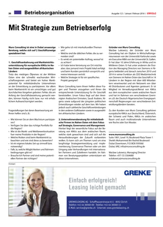 Ausgabe 1/2 / Januar / Februar 2016 / ERFOLG30
Mit Strategie zum Betriebserfolg
Betriebsorganisation30 Ausgabe 1/2 / Januar / Februar 2016 / ERFOLG
•	Wie gehe ich mit interkulturellen Themen
um?
•	Welche sind die üblichen Fehler, die zu ver-
meiden sind?
•	Es winkt ein potentieller Auftrag, worauf ist
zu achten?
•	Ich habe keine Vertretung vor Ort möchte
aber, dass jemand mein Projekt lokal verfolgt
und beim Kunden persönlich vorspricht und
meine Interessen vertritt
•	Welche Strategie ist für ein spezifisches
Projekt geeignet?
Muro Consulting kann Ihnen helfen diese Fra-
gen und Themen anzugehen und Ihnen die
entsprechende Unterstützung für Ihr Geschäft
bereitstellen. Unser Fokus liegt auf den Verei-
nigten Arabischen Emiraten, Saudi Arabien, Ni-
geria sowie aufgrund der jüngsten politischen
Entwicklungen wieder auf dem Iran. Wir haben
jedoch auch zahlreiche Geschäftsverbindungen
in den anderen Golfstaaten sowie in ausgewähl-
ten afrikanischen Ländern.
2. Unternehmensberatung für mittelständi-
sche Firmen im Nahen Osten mit dem Fokus
auf Strategie, Governance und Management
Hierbei liegt der wesentliche Fokus auf der Be-
ratung von KMUs aus dem arabischen Raum,
welche stark gewachsen sind und sich auf die
Herausforderungen der Zukunft vorbereiten
wollen. Es kann sich um Themen rund um eine
langfristige Strategieentwicklung und -imple-
mentierung, Governance Themen oder um den
Umgang oder Verhandlungen mit internationa-
len Partnern und Zulieferern handeln. Im Rah-
men von Beratungsprojekten unterstützen wir
diese Unternehmen.
Muro Consulting ist eine in Dubai ansaessige
Beratung, welche sich auf 2 Geschäftszweige
spezialisiert hat:
1. 	Geschäftsanbahnung und Markteintritts-
unterstützung für europäische KMUs im Na-
hen Osten und ausgewählten afrikanischen
Ländern
Trotz des niedrigen Ölpreises ist der Mittlere
Osten eine der schnellst wachsenden Wirt-
schaftsregionen und bietet ein hohes Markt-
potential für mittelständische Unternehmen
an der Entwicklung zu partizipieren. Vor allem
beim Markteintritt ist ein umsichtiges und gut
durchdachtes Vorgehen geboten. Fehler, die am
Anfang der Geschäftsbeziehung gemacht wer-
den, können häufig nicht bzw. nur mit erheb-
lichem Aufwand korrigiert werden.
Fragestellungen bei deren Beantwortung wir
Ihnen helfen sind z. B.:
•	Wie können Sie an dem Wachstum partizipie-
ren?
•	Verfügen Sie über das richtige Portfolio für
die Region?
•	Wie ist die Markt- und Wettbewerbssituation
fuer meine Produkte in der Region?
•	Welche Risiken sind beim Markteintritt zu
beachten und wie sind diese zu bewerten?
•	Ist ein eigenes lokales Set-up sinnvoll bzw.
notwendig?
•	Falls Ja, welche Möglichkeiten und Rahmen-
bedingungen gibt es?
•	Brauche Ich Partner und sind meine potenti-
ellen Partner der richtigen?
Gründer von Muro Consulting
Waclaw Lukowicz, der Gründer von Muro
Consulting hat ein Diplom in Wirtschaftsinge-
nieurwesen von der Universität Karlsruhe sowie
ein Executive MBA von der Universität St. Gallen.
Er hat über 10 Jahre Erfahrung in Afrika und im
Mittleren Osten. Er hat unter anderem die Posi-
tion des Managing Directors von Siemens in Ni-
geria bekleidet und danach zwischen 2010 und
2014 in seiner Funktion als CEO Medizintechnik
von Siemens im Nahen Osten das Geschäft in 14
Ländern in der Region mit über 600 Mitarbei-
tern verantwortet und ein Netzwerk von über
40 Distributoren und Agenten gesteuert. Er ist
Mitglied im Verwaltungsrat/Beirat von KMUs
aus dem europäischen sowie arabischen Raum
und hat im Rahmen von verschiedenen Gremi-
en z.B. der Deutsch-Nigerianischen Energiepart-
nerschaft Regierungen von verschiedenen Ent-
wicklungsländern beraten.
Zu den Kunden von Muro Consulting gehören
europäische KMUs aus Deutschland, Österreich,
der Schweiz und Polen, KMUs im arabischen
Raum und auch multinationale Unternehmen
wie Roche oder Eon Masdar.
www.muroconsulting.de
Suite 1901, Level 19, Boulevard Plaza Tower 1
Sheikh Mohammed Bin Rashid Boulevard
Dubai Downtown, P. O. BOX 939360
Dubai, VAE, info@muroconsulting.de
Waclaw Lukowicz, Managing Director
Telefon +971 55 5564680
w.lukowicz@muroconsulting.de
Einfach erfolgreich!
Leasing leicht gemacht
GRENKELEASING AG · Schaffhauserstrasse 611 · 8052 Zürich
Telefon: +41 44 36560-00 · Telefax: +41 44 36560-11
E-Mail: service@grenke.ch · Internet: www.grenkeleasing.ch
Anzeigen
 