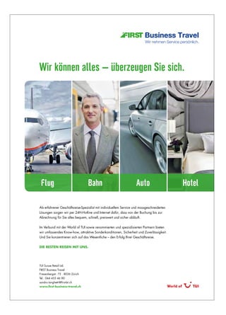 Als erfahrener Geschäftsreise-Spezialist mit individuellem Service und massgeschneiderten
Lösungen sorgen wir per 24H-Hotline und Internet dafür, dass von der Buchung bis zur
Abrechnung für Sie alles bequem, schnell, preiswert und sicher abläuft.
Im Verbund mit der World of TUI sowie renommierten und spezialisierten Partnern bieten
wir umfassendes Know-how, attraktive Sonderkonditionen, Sicherheit und Zuverlässigkeit.
Und Sie konzentrieren sich auf das Wesentliche – den Erfolg Ihrer Geschäftsreise.
Die Besten reisen mit uns.
TUI Suisse Retail Ltd.
FIRST Business Travel
Friesenbergstr. 75 · 8036 Zürich
Tel.: 044 455 46 80
sandro.tanghetti@first-bt.ch
www.first-business-travel.ch
Wir können alles – überzeugen Sie sich.
Flug Bahn Auto Hotel
*Imageanzeige Zürich - Wir können alles 208x286 mm.indd 1 21.01.16 16:43
 