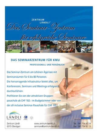 38
Das Seminar-Zentrum am schönen Ägerisee mit
Seminarräumen für 6 bis 80 Personen.
Die hervorragende Infrastruktur bietet alles, um
Konferenzen, Seminare und Meetings erfolgreich
durchzuführen.
Profitieren Sie von der attraktiven Gruppen-
pauschale ab CHF 102.- im Budgetzimmer oder von
der all-inclusive Seminar-Pauschale für CHF 195.-.
Z E N T R U M
L Ä N D L I
DAS SEMINARZENTRUM FÜR KMU
PROFESSIONELL UND PERSÖNLICH
DasSeminar-Zentrum
fürerfolgreicheSeminare
DasSeminar-Zentrum
fürerfolgreicheSeminare
Trägerschaft: Evangelische Schwesterngemeinschaft
Zentrum Ländli www.zentrum-laendli.ch Tel 041 754 92 14
6315 Oberägeri seminare@zentrum-laendli.ch Fax 041 754 92 13
 