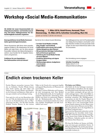 Ausgabe 1/2 / Januar / Februar 2016 / ERFOLG 39Veranstaltung
Workshop «Social Media-Kommunikation»
41Rigi-Rondell Zentralschweiz | 04 | 2013
Wintergarten-Technologie  Beschattungssysteme
Wintergarten-Technologie  Beschattungssysteme
Feuchte Mauern verursachen immense Schä-
den an Gebäuden. Feuchte Wände können
jeden krank machen, der darin leben und
arbeiten muss. Feuchte Wände sind Brutstät-
ten für Schimmel und Bakterien. Dabei gibt es
eine ganz einfache und zuverlässige Lösung.
Ganz egal ob es sich um eine Bauernhaus oder
um eine Villa der Jahrhundertwende handelt,
oder um ein Einfamilienhaus oder um Miet-
wohnungen der 60er – fast alle haben dasselbe
Problem: Feuchte Mauern. In den meisten
Fällen ist die Ursache die so genannte kapillar
aufsteigende Mauerfeuchte, ein Phänomen mit
teuren Folgen.
Hier gibt es mehrere Methoden und Lösungen,
die auch kostengünstig sind. Zum Beispiel
die der Elektrokybernetik, die bei kapillarauf-
steigender Mauerfeuchte Anwendung findet.
Hierbei wird durch ein pulsierendes Magnet-
feld die Molekularstruktur des Wassers in
den Mauers entscheidend verändert. Es verliert
seine kapillare Steigfähigkeit und fällt buch-
stäblich nach unten.
Wir haben zwei Effekte:
«Die Kräfte die für das Aufsteigen verantwort-
lich sind werden so beeinflusst, dass die natürli-
che Schwerkraft wieder überwiegt und das Was-
ser zum Boden zurückgeht, also gar nicht erst
wieder aufsteigen kann.» «Der zweite Effekt ist,
dass wir die Oberflächenspannung des Wassers
kurzfristig schwächen. Die Oberflächenspan-
nung kennen wir alle. Ein Tropfen Wasser auf
dem Auto bildet das Wasser fast eine Perle, weil
das Wasser sich in sich zusammenhält. Durch
unseren Impuls verpassen wir dem Wasser einen
Ruck, für einen kurzen Moment sind die Mole-
küle nicht gebunden, das ist der Augenblick, wo
das Wasser verdunsten kann.»
Somit wird das Mauerwerk entfeuchtet und die
Wertsteigerung der Immobilie wieder herge-
stellt. Wir verwenden keine Chemie, weswegen
ist das System keine Gefahr für Mensch, Tier
und Pflanzen. Außerdem greifen wir nicht in
die Substanz Ihres Hauses ein.
Wir lösen Ihr Problem mit System, viel Erfah-
rung und einem ganz persönlichen Service, 36
Monate lang! Melden Sie sich für einen kosten-
losen Mauercheck unter Tel. 044 972 22 20 oder
www.keller-trocknen.ch.
Endlich einen trockenen Keller
Das ECODRY-Prinzip
Ohne
ECODRY-System
Kapillar aufsteigende Feuchtig-
keit dringt langsam und stetig
in das Mauerwerk ein.
Immer mehr Feuchte kommt
nach...
Mit
ECODRY-System
Der Trend ist gestoppt, die
Mauerfeuchte verliert ihre
kapillare Steigfähigkeit.
Die Feuchte verlässt das
Mauerwerk...
www.keller-trocknen.ch
Anzeigen
Als Auftakt der neuen Zusammenarbeit von
Dialog Kommunikation und Schnitter Consul-
ting wird dieses Halbtagesseminar für Ver-
bandsmitglieder kostenlos angeboten.
Brennpunktthema Social Media-Kommuni-
kation gewinnbringend einsetzen.
Dieses Kurzseminar gibt Ihnen einen praxisbe-
zogenen Einblick in die Arbeitsweise mit Social
Media und zeigt Ihnen, wie Sie ohne grossen
finanziellen Aufwand den Bekanntheitsgrad er-
weitern, neue Kunden für ihr Angebot interes-
sieren und gewinnen.
Profitieren Sie vom Spezialisten –
Ihre Zeitinvestition wird sich lohnen!
Das lernen Sie in diesem kurzen Workshop:
–	So ticken Social Medias LinkedIn,
Xing, Google+ und Facebook
–	Profil einfach und in kurzer Zeit erstellt
(Online-Beispiel aus dem Plenum)
–	Mit periodischen Beiträgen Aufmerksam-
keit und Vertrauen gewinnen
–	Verlinkung der Social-Media-Portale
mit einer Website
–	Proaktives Networking und eigene
Gruppen bilden
–	Werbeanzeigen planen, budgetieren
und einsetzen
–	Fragen klären
Das Halbtagesseminar wird mit Praxisbeispielen
von Dialog Kommunikation anschaulich unter-
legt. Natürlich erhalten Sie die passenden Anlei-
tungen um die neuen Erkenntnisse sofort in die
Tat umzusetzen.
Ihre Anmeldung nimmt entgegen:
Schnitter Consulting
Telefon 056 675 31 41
info@schnitterconsulting.ch
Dienstag,	 1. März 2016, Hotel Krone, Aaresaal, Thun
Donnerstag,	 10. März 2016, Schnitter Consulting, Muri AG
jeweils von 9.30 bis 12.30 Uhr mit Umtrunk.
 