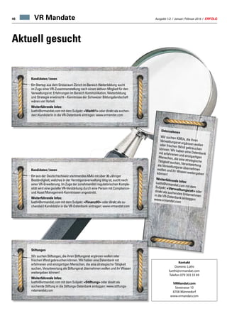 Ausgabe 1/2 / Januar / Februar 2016 / ERFOLG46 VR Mandate
Aktuell gesucht
Kandidaten / innen
Ein Startup aus dem Grossraum Zürich im Bereich Weiterbildung sucht
im Zuge einer VR-Zusammenstellung nach einem aktiven Mitglied für den
Verwaltungsrat. Erfahrungen im Bereich Kommunikation, Weiterbildung
und Strategie erwünscht – Kenntnisse der Schweizer Bildungslandschaft
wären von Vorteil.
Weiterführende Infos:
luethi@vrmandat.com mit dem Subjekt: «Weit01» oder direkt als suchen-
de(r) Kandidat/in in die VR-Datenbank eintragen: www.vrmandat.com
Unternehmen
Wir suchen KMUs, die ihrenVerwaltungsrat ergänzen wollenoder frischen Wind gebrauchenkönnen. Wir haben eine Datenbankmit erfahrenen und einzigartigenMenschen, die eine strategischeTätigkeit suchen, Verantwortungals Verwaltungsrat übernehmenwollen und ihr Wissen weitergebenkönnen!
Weiterführende Infos:luethi@vrmandat.com mit demSubjekt: «Verwaltungsrat» oderdirekt als suchendes Unternehmenin die VR-Datenbank einloggen:www.vrmandat.com
Kandidaten / innen
Ein aus der Deutschschweiz stammendes KMU mit über 30 Jähriger
Beständigkeit, welches in der Vermögensverwaltung tätig ist, sucht nach
einer VR-Erweiterung. Im Zuge der zunehmenden regulatorischen Komple-
xität wird eine gezielte VR-Verstärkung durch eine Person mit Compliance-
und Asset Management-Kenntnissen angestrebt.
Weiterführende Infos:
luethi@vrmandat.com mit dem Subjekt: «Finanz03» oder direkt als su-
chende(r) Kandidat/in in die VR-Datenbank eintragen: www.vrmandat.com
Stiftungen
Wir suchen Stiftungen, die ihren Stiftungsrat ergänzen wollen oder
frischen Wind gebrauchen können. Wir haben eine Datenbank mit
erfahrenen und einzigartigen Menschen, die eine strategische Tätigkeit
suchen, Verantwortung als Stiftungsrat übernehmen wollen und ihr Wissen
weitergeben können!
Weiterführende Infos:
luethi@vrmandat.com mit dem Subjekt: «Stiftung» oder direkt als
suchende Stiftung in die Stiftungs-Datenbank einloggen: www.stiftungs-
ratsmandat.com
Kontakt
Dominic Lüthi
luethi@vrmandat.com
Telefon 079 303 33 69
VRMandat.com
Seestrasse 10
8708 Männedorf
www.vrmandat.com
 