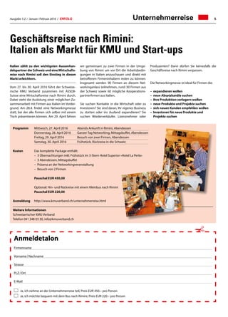 Ausgabe 1/2 / Januar / Februar 2016 / ERFOLG 5
Programm	 Mittwoch, 27. April 2016	 Abends Ankunft in Rimini, Abendessen
	 Donnerstag, 28. April 2016	 Ganzer Tag Networking, Mittagsbuffet, Abendessen
	 Freitag, 29. April 2016	 Besuch von zwei Firmen, Abendessen
	 Samstag, 30. April 2016	 Frühstück, Rückreise in die Schweiz
Kosten	 Das komplette Package enthält:
	 – 3 Übernachtungen inkl. Frühstück im 3-Stern Hotel Superior «Hotel La Perla»
	 – 3 Abendessen, Mittagsbuffet
	 – Präsenz an der Networkingveranstaltung
	 – Besuch von 2 Firmen
	 Pauschal EUR 450,00
	 Optional: Hin- und Rückreise mit einem Kleinbus nach Rimini
	 Pauschal EUR 220,00
Anmeldung	 http://www.kmuverband.ch/unternehmerreise.html
Weitere Informationen
Schweizerischer KMU Verband
Telefon 041 348 03 30, info@kmuverband.ch
Unternehmerreise
Geschäftsreise nach Rimini:
Italien als Markt für KMU und Start-ups
Italien zählt zu den wichtigsten Aussenhan-
delspartner der Schweiz und eineWirtschafts-
reise nach Rimini soll den Einstieg in diesen
Markt erleichtern.
Vom 27. bis 30. April 2016 führt der Schweize-
rische KMU Verband zusammen mit ASSOII-
Suisse eine Wirtschaftsreise nach Rimini durch.
Dabei steht die Auslotung einer möglichen Zu-
sammenarbeit mit Firmen aus Italien im Vorder-
grund. Am 28.4. findet eine Networkingmesse
statt, bei der alle Firmen sich selber mit einem
Tisch präsentieren können. Am 29. April fahren
wir gemeinsam zu zwei Firmen in der Umge-
bung von Rimini um vor Ort die Arbeitsbedin-
gungen in Italien anzuschauen und direkt mit
betroffenen Firmeninhabern reden zu können.
Insgesamt werden 90 Firmen an diesem Net-
workinganlass teilnehmen, rund 30 Firmen aus
der Schweiz sowie 60 mögliche Kooperations-
partnerfirmen aus Italien.
Sie suchen Kontakte in die Wirtschaft oder zu
Investoren? Sie sind daran, Ihr eigenes Business
zu starten oder ins Ausland expandieren? Sie
suchen Wiederverkäufer, Lizenznehmer oder
Produzenten? Dann dürfen Sie keinesfalls die
Geschäftsreise nach Rimini verpassen.
Die Networkingmesse ist ideal für Firmen die:
–	 expandieren wollen
–	 neue Absatzkanäle suchen
–	 Ihre Produktion verlagern wollen
–	 neue Produkte und Projekte suchen
–	 sich neuen Kunden empfehlen wollen
–	Investoren für neue Produkte und
Projekte suchen
Anmeldetalon
Firmenname
Vorname / Nachname
Strasse
PLZ / Ort
E-Mail
Ja, ich nehme an der Unternehmerreise teil, Preis EUR 450.– pro Person
Ja, ich möchte bequem mit dem Bus nach Rimini, Preis EUR 220.– pro Person
✁
 