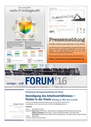 Wenger  Vieli AG
Dufourstrasse 56, Postfach
CH-8034 Zürich
Büro Zug
Metallstrasse 9b, CH-6300
Zug
T +41 (0)58 958 58 58
www.wengervieli.ch
Einladung zur Vortragsveranstaltung zum Thema
Beendigung des Arbeitsverhältnisses –
Tücken in der Praxis Dienstag, 22. März 2016, 17.45 Uhr
Im Forum der Wenger  Vieli AG, Dufourstrasse 56, 8034 Zürich (Eintritt frei)
Anmeldungen bis 25. Februar 2016 per E-Mail an forum@wengervieli.ch
Programm
17.45 h Eintreffen der Gäste
ab 18.00 h Roman Heiz, Einführung – Merkpunkte für Kündigung und Aufhebungsvereinbarung
Philipp Lindenmayer, Sperrfristen – wenn das Arbeitsverhältnis nicht enden will
Patrick Näf, Missbrauch der missbräuchlichen Kündigung – Rechtsprechung und deren Folgen
anschl. Apéro Riche
ca.20.00 h Ende der Veranstaltung
FORUM’16
Pressemeldung
Geringer Aufwand, geringe Kosten, hoher Erfolg
Die Verbreitung von Presseartikeln ist gerade für kleinere
Firmen oftmals wesentlich erfolgreicher als die beste
Webseite. Die richtige Meldung bringt eine sehr hohe
Präsenz und hat gezieltere Reaktionen.
Dass dies günstig, ja sogar gratis geht, zeigt die Plattform
http://pressedienst.wm-pool.com
Pressemeldung
Geringer Aufwand, geringe Kosten, hoher Erfolg
Die Verbreitung von Presseartikeln ist gerade für kleinere
Firmen oftmals wesentlich erfolgreicher als die beste
Webseite. Die richtige Meldung bringt eine sehr hohe
Präsenz und hat gezieltere Reaktionen.
Dass dies günstig, ja sogar gratis geht, zeigt die Plattform
http://www.kmu-pressedienst.ch
wm10CFXLIQ4DMQxE0RM5mrFjJ6lhFRYVVMtDVsW9P1ptWcFn76-VXvDrOV_HfCeBOqRDGUh1L2RHS4teHJUJ0hSMB4Ybe9jfIaQHgH0TAYW2McRVrG2tWr7n5wI82SoNdAAAAA==/wm
wm10CAsNsjY0MDCx1LUwMDI0MwAAaxV-XQ8AAAA=/wm
Mit constagCUBE®
mehr IT-Schlagkraft!
Sprengen die Business Anforderun-
gen die interne IT-Organisation?
Steigen die IT-Kosten ohne spürbaren
Mehrwert? Ist das «Time to market»
zu langsam?
kompetent | effizient | transparent
Economization Automation Visualization Specialization Calibration
Dann wird Service Management zum
Thema. Damit dies auch für mittelstän-
dische Unternehmen machbar wird,
haben wir den constagCUBE® entwickelt.
constagCUBE® –
Service Management as a Service
www.constagcube.ch
 