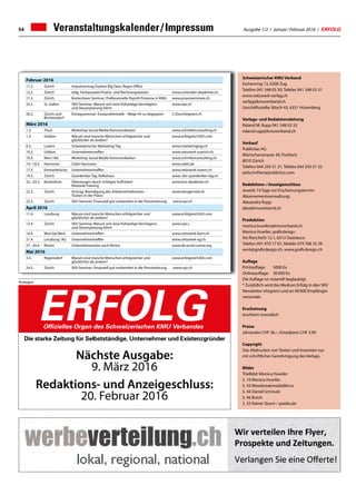 Ausgabe 1/2 / Januar / Februar 2016 / ERFOLG
Titel klein
54 Veranstaltungskalender / Impressum
Februar 2016
11.2. Zürich Impulsvortrag Explore Big Data, Regus Office
12.2. Zürich eidg. Fachausweis Finanz- und Rechnungswesen www.controller-akademie.ch
17.2. Zürich Kostenloses Seminar: Professionelle Payroll-Prozesse in KMU www.praxisseminare.ch
23.2. St. Gallen SKV-Seminar: Warum sich eine frühzeitige Vermögens-
und Steuerplanung lohnt
www.vpz.ch
26.2. Zürich und
Birmensdorf
Eintagsseminar: Europroblematik – Wege Ihr zu begegnen C.Oesch@green.ch
März 2016
1.3. Thun Workshop Social Media-Kommunikation www.schnitterconsulting.ch
1.3. Gisikon Warum sind manche Menschen erfolgreicher und
glücklicher als andere?
www.erfolgreich365.com
8.3. Luzern Schweizerischer Marketing-Tag www.marketingtag.ch
10.3. Uitikon Unternehmertreffen www.netzwerk-zuerich.ch
10.3. Muri / AG Workshop Social Media-Kommunikation www.schnitterconsulting.ch
14.–18.3. Hannover Cebit Hannover www.cebit.de
17.3. Emmenbrücke Unternehmertreffen www.netzwerk-luzern.ch
19.3. Zürich Querdenker Tag, Volkshaus www. der-querdenker-tag.ch
22.–24.3. Kestenholz Überzeugen durch richtiges Auftreten!
Rhetorik-Training
www.bso-akademie.ch
22.3. Zürich Vortrag: Beendigung des Arbeitsverhältnisses –
Tücken in der Praxis
www.wengervieli.ch
22.3. Zürich SKV-Seminar: Finanziell gut vorbereitet in die Pensionierung www.vpz.ch
April 2016
11.4. Lenzburg Warum sind manche Menschen erfolgreicher und
glücklicher als andere?
www.erfolgreich365.com
12.4. Zürich SKV-Seminar: Warum sich eine frühzeitige Vermögens-
und Steuerplanung lohnt
www.vpz.c
14.4. Muri bei Bern Unternehmertreffen www.netzwerk-bern.ch
21.4. Lenzburg / AG Unternehmertreffen www.netzwerk-ag.ch
27.–30.4. Rimini Unternehmerreise nach Rimini www.de.assoii-suisse.org
Mai 2016
3.5. Regensdorf Warum sind manche Menschen erfolgreicher und
glücklicher als andere?
www.erfolgreich365.com
24.5. Zürich SKV-Seminar: Finanziell gut vorbereitet in die Pensionierung www.vpz.ch
Schweizerischer KMU Verband
Eschenring 13, 6300 Zug
Telefon 041 348 03 30, Telefax 041 348 03 31
www.netzwerk-verlag.ch
verlag@kmuverband.ch
Geschäftsstelle: Bösch 43, 6331 Hünenberg
Verlags- und Redaktionsleitung
Roland M. Rupp 041 348 03 33
roland.rupp@kmuverband.ch
Verkauf
Publicitas AG
Mürtschenstrasse 39, Postfach
8010 Zürich
Telefon 044 250 31 31, Telefax 044 250 31 32
zeitschriften@publicitas.com
Redaktions- / Anzeigenschluss
Jeweils 14 Tage vor Erscheinungstermin
Abonnementsverwaltung:
Alexandra Rupp
abo@kmuverband.ch
Produktion
monica.huwiler@kmuverband.ch
Monica Huwiler, graficdesign
Via Ronchetti 12.1, 6512 Giubiasco
Telefon 091 970 17 67, Mobile 079 706 35 29
work@graficdesign.ch, www.graficdesign.ch
Auflage
Printauflage:	 5000 Ex
Onlineauflage:	 30 000 Ex
Die Auflage ist notariell beglaubigt.
* Zusätzlich wird das Medium Erfolg in den SKV
Newsletter integriert und an 90 000 Empfänger
versendet.
Erscheinung
erscheint monatlich
Preise
Jahresabo CHF 36.–, Einzelpreis CHF 3.90
Copyright
Das Abdrucken von Texten und Inseraten nur
mit schriftlicher Genehmigung des Verlags.
Bilder
Titelbild: Monica Huwiler
S. 10 Monica Huwiler
S. 43 WavebreakmediaMicro
S. 44 Daniel Schmuki
S. 46 Butch
S. 55 Rainer Sturm / pixelio.de
Anzeigen
Die starke Zeitung für Selbstständige, Unternehmer und Existenzgründer
ERFOLGOffizielles Organ des Schweizerischen KMU Verbandes
Nächste Ausgabe:
9. März 2016
Redaktions- und Anzeigeschluss:
20. Februar 2016
 