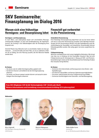 Ausgabe 1/2 / Januar / Februar 2016 / ERFOLG6
SKV Seminarreihe:
Finanzplanung im Dialog 2016
Seminare
Mirco Signorell
VPZ | Vermögens Planungs Zentrum AG
CEO  Partner
Stefan Müller-Furrer
sartorial AG
lic. iur. HSG Rechtsanwalt  öffentlicher Notar
Maurice Pedergnana
Prof. Dr. oec., Hochschule Luzern
Vermögens- und Steuerplanung
Je nach Alters- und Lebensphase lassen sich verschiedene Planungs-
schwerpunkte festlegen. Es kann die Familienplanung, der Eigenheim-
wunsch, der Einstieg in die Selbständigkeit oder die Veranlagung Ihres
Ersparten sein.
Sind die Phasen resp. Wünsche noch so verschieden, haben sie eines ge-
meinsam … es braucht Geld und einen Plan, um sie zu realisieren. Erfah-
ren Sie im Dialog, wie eine Planung aussieht, die Ihre Wünsche Realität
werden lässt.
Ihr Nutzen
•	Sie wissen, wie ein solider Vermögensaufbau geplant wird
•	Sie können Chancen und Gefahren bei der Vermögensplanung
erkennen
•	Sie wissen, wo Steuern gespart werden können und worauf es beim
Anlegen Ihres Vermögens ankommt
Referenten
Ordentliche Pensionierung
Eine frühzeitige Pensionsplanung zeigt Ihnen auf, wo Sie heute stehen
und wie es nach Ihrer Pensionierung aussehen wird. Wichtige Entschei-
dungen bei der Pensionskasse (Renten und oder Kapitalbezug) unter Be-
rücksichtigung der finanziellen und steuerlichen Auswirkungen können
frühzeitig getroffen werden. Wer zeitig agiert, hat einen sorgenfreien Ru-
hestand.
Frühpensionierung
Wünsche und Bedürfnisse sind unsere tagtägliche Motivation. Wie bringt
man dies nun in Einklang mit der finanziellen Situation? Was hat eine
Frühpensionierung für Konsequenzen in Bezug auf AHV- und Pensions-
kassenleistungen sowie auf die Steuerbelastung? Eine frühzeitige Analyse
Ihrer Situation bringt Klarheit.
Ihr Nutzen
•	Sie kennen die Unterschiede und Konsequenzen eines Renten- oder
Kapitalbezuges
•	Sie erkennen Steuerfallen und kennen Optimierungsmöglichkeiten
•	Sie wissen, welche Kosten bei einer Frühpensionierung anfallen
•	Sie kennen die Wichtigkeit einer Erbschafts- und Nachlassregelung
Warum sich eine frühzeitige
Vermögens- und Steuerplanung lohnt
Finanziell gut vorbereitet
in die Pensionierung
Preis SKV-Mitglieder CHF 60.00/ Nichtmitglieder CHF 120.00 exkl. MwSt
Weitere Informationen und Anmeldung: www.kmuverband.ch/dialog-2016-planung.html
 