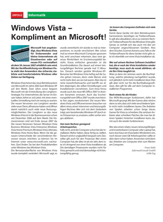 InformatikERFOLG
Microsoft hat angekün-
digt, dassWindowsVista
für Endanwender und
kleine Unternehmen als
Einzelversion oder auf
neuen PCs vorinstalliert
abdem30.Januar2007erhältlichseinwird.
Mit der Veröffentlichung von Windows Vis-
ta steht den Anwendern das sicherste, sta-
bilste und komfortabelste Windows aller
Zeiten zur Verfügung.
WindowsVistaheisstdasneueBetriebssystem
von Microsoft.Im Jahre 2002 kamWindows XP
auf den Markt. Zwei Jahre zuvor begann
Microsoft mit der Entwicklung der Longhorn-
Strategie.Für Unternehmer, die Server im Ein-
satz haben, lohnt es sich jetzt, mit einer even-
tuellen Umstellung noch ein wenig zu warten.
Die neuen Versionen von Longhorn werden
viele neue Client,alFeatures haben und öffnen
damit natürlich auch viele neue Nutzungs-
möglichkeiten. Der Longhorn so das neue
WindowsVistaistinderBusinessversionschon
seit Dezember 2006 auf dem Markt. Die Ho-
meversionen sind seit Ende Januar 2007 da.
Die neuen Versionen heissen Windows Vista
Business, Windows Vista Enterprise, Windows
Vista Home Premium,WindowsVista Ultimate,
Windows Vista Home Basic. Wenn Sie die ge-
nauen Unterschiede der verschiedenen Ver-
sionen wissen möchten, so können Sie im
Internet unter www.microsoft.com nachse-
hen. Dort finden Sie bei den Produktfamilien
unter Windows das Windows Vista.
Die Benutzeroberfläche von Windows Vista
wurde komplett verändert. Microsoft sagt, es
Windows Vista –
Kompliment an Microsoft!
wurde vereinfacht. Ich würde es mal so inter-
pretieren, es wurde verschönert. Wer schon
mal vor einem Macintosh Computer gesessen
hat, wird unschwer erkennen, dass eine ge-
wisse Ähnlichkeit im Erscheinungsbild be-
steht. Etwas einfacher geworden ist die
Grundinstallation. Die dauert auf einem leis-
tungsfähigen Rechner gerade mal 15 Minu-
ten. Danach werden geübte Windows-XP-
Benutzer bei Windows Vista heftig auf die Su-
che gehen müssen, denn viele Menüs sind
nicht mehr dort,wo sie mal waren.Aber das ist
reine Gewohnheitssache und betrifft vor al-
lem diejenigen, die selber Einstellungen und
Installationen vornehmen. Zum Vista hinzu
wurde auch das neue MS Office 2007 in diver-
sen Varianten erneuert. Auch das Erschei-
nungsbild vom Office 2007 wurde,man könn-
te fast sagen, revolutioniert. Die neuen Win-
dows Vista und Officeversionen brauchen vor
allem eines,einen intensiven und leistungsfä-
higen Rechner. Wer sich mit dem Gedanken
trägt,sein bestehendesWindows XP durch ei-
ne Vistaversion zu ersetzen,sollte vorher eini-
ges abklären.
Hat mein Rechner genügend
Arbeitsspeicher.
Fallsnicht,wirdderComputerschonbeiderIn-
stallation Mühe haben, diese fertig zu stellen.
Danachwirderunglaublichlangsamsein.Das-
selbe gilt auch für den Prozessor. Wer einen
Computer hat,der älter ist als ein Jahr,dem ra-
te ich dringend von einer Vista Installation ab.
Die damaligen Prozessoren wurden nicht für
Vista gemacht und sind demzufolge nicht leis-
tungsfähig genug.
Im Innern des Computers befinden sich viele
Geräte.
Damit diese Geräte mit dem Betriebssystem
harmonieren, benötigen sie Treibersoftware.
Es gilt also abzuklären,ob es zu meinem Rech-
nerTreibersoftwarefürdasWindowsVistagibt.
Genau so verhält sich das auch mit den am
Computer angeschlossenen Geräten. Also
dem Drucker,Scanner,Kamera usw.Falls es die
Treibersoftware für diese Geräte nicht gibt,ra-
te ich ebenfalls von einer Vista Installation ab.
Wer auf seinem Rechner Software installiert
hat, die er nach der Vista Installation wieder
benötigt, muss auch da vorab abklären, ob
sie fürs Vista tauglich ist.
Wäre ja dann ein Jammer, wenn die Buchhal-
tung, welche jahrelang nachgeführt wurde,
sich plötzlich nicht mehr installieren lässt.Dies
gilt aber nicht nur für die Buchhaltungssoft-
ware, dies gilt für alle auf dem Computer in-
stallierten Programme.
Noch etwas für die Kinder:
Der MSN-Messenger funktioniert, dafür hat
Microsoft gesorgt.Mit den Games aber wird es
dannsosein,dasssichvieleverschiedeneSpie-
le nicht mehr installieren lassen. Die Anbieter
von Spielen arbeiten schon lange daran,
Games für Vista zu schreiben.Die seriösen An-
bieter aber schreiben Patches, die man bei äl-
teren Spielen hinterher installieren kann, da-
mit auch die wieder funktionieren.
Wer also einen relativ neuen,leistungsfähigen
underweiterbarenComputeroderLaptophat,
kann durchaus einVista laden.Mindestens ein,
noch besser zwei GB Arbeitsspeicher sollte er
aber dann schon haben.Ansonsten wird dann
das Arbeiten am Computer eher zum Warten
am Computer.
Franz Stübi
InformatiConsult GmbH
6300 Zug
 