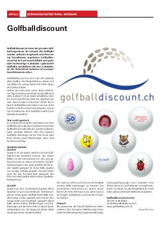 schweizerischer kmu verbandERFOLG
Golfballdiscount
Golfballdiscount ist einer der grössten Golf-
ball-Importeure der Schweiz. Die Golfbälle
werden weltweit eingekauft und Ihnen zu
top Konditionen angeboten. Golfballdis-
count hat sich auf neue Golfbälle und quali-
tativ hochwertige «Lakeballs» (gebrauchte
Golfbälle) spezialisiert. Bei den «Lakeballs»
ist der Unterschied zwischen neu und ge-
braucht kaum zu sehen .
Golfballdiscount hat sich zum Ziel gesetzt,
allen Golfern die Möglichkeit zu geben, mit
top Bällen für wenig Geld noch mehr Spass
am Spiel zu haben.
Hatten Sie nicht auch schon einen schlech-
ten Tag erwischt und verloren einen Ball nach
dem anderen? Ich als leidenschaftlicher Gol-
fer und Unternehmer habe mir überlegt, wie
man diese Kosten in Grenzen halten kann.
Durch Golfballdiscount haben Sie nun diese
Kosten im Griff und können bequem und zu
top Konditionen Ihre Golfbälle einfach per
Mausklick bestellen.
Text- und Logodruck
In unserem Druckcenter bedrucken wir neue
Golfbälle schon ab einer Stückzahl von einem
Golfball! Eine tolle Idee für Turniere, Geburts-
tage, sonstige Anlässe oder Ihre eigenen
Golfbälle. Benötigen Sie für Ihre Firma oder
Ihren Verein einen Werbeträger, dann sind
Sie bei uns richtig.
Qualität Lakeballs
Grade A
Grade A ist das Beste, welches Sie bei Golf-
balldiscount beziehen können. Bei diesen
Bällen ist der Unterschied von neu und ge-
braucht nicht zu sehen (Höchstens Filzstift-
markierungen). Sehr gute Qualität die für je-
den Spieler geeignet ist. Diese Bälle wurden
nur wenige Schläge gespielt und sind daher
auch für den Turniereinsatz geeignet. Der
Preis und die Qualität sind in dieser Qualitäts-
kategorie top.
Grade B
Grade B ist eine verminderte Qualität. Diese
Qualität ist gut und erfüllt die Anforderun-
gen an einen guten Golfball. Diese Bälle wur-
den einige Löcher gespielt und sind für Trai-
ningsrunden wie Einsteiger geeignet. Diese
Bälle weisen kleine Markierungen und Ver-
färbungen auf. Der Preis steht in dieser Quali-
tätskategorie im Vordergrund (Diese Bälle
sind aussortierte «Grade A» Bälle).
Wir sind uns sicher, auch Sie von der Qualität
unserer Bälle überzeugen zu können. Der
wesentliche Unterschied zu einem neuen
Ball ist der Preis.Wir freuen uns, wenn Sie uns
bei Fragen kontaktieren und werden Sie ger-
ne beraten.
Zukunft
Wir planen mit der brusoft GmbH, ein Unter-
nehmen, das innovative Weblösungen bzw.
Systeme (Verkaufsportale,Lagerverwaltungen,
Leistungserfassungen usw.) realisiert, eine
Online Börse für Golf Material zu implemen-
tieren. So haben Sie die Möglichkeit, Ihr nicht
mehr gebrauchtes Golf Material anzubieten.
Golfballdiscount brunner
Tel:079 / 4 88 88 88
kontakt@golfballdiscount.ch
www.golfballdiscount.ch
Daniel Brunner
 