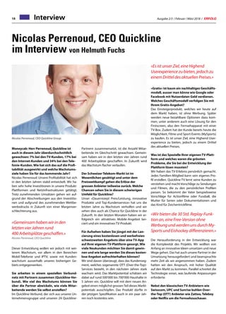 Ausgabe 2/3 / Februar / März 2018 / ERFOLG14
Nicolas Perrenoud, CEO Quickline
im Interview von Helmuth Fuchs
Moneycab: Herr Perrenoud, Quickline ist
auch in diesem Jahr überdurchschnittlich
gewachsen: 7% bei den TV-Kunden, 17% bei
den Internet-Kunden und 34% bei den Tele-
fonie-Kunden. Wie hat sich das auf die Profi-
tabilität ausgewirkt und welche Wachstums-
ziele haben Sie für das kommende Jahr?
Nicolas Perrenoud: Unsere Profitabilität hat sich
in den letzten Jahren stabil entwickelt. Wir ha-
ben sehr hohe Investitionen in unsere Produkt-
Plattformen und Netzinfrastrukturen getätigt.
Trotz zunehmenden Umsätzen gehen wir auf-
grund der Abschreibungen aus den Investitio-
nen und aufgrund des zunehmenden Wettbe-
werbsdrucks in Zukunft von einer Margenver-
schlechterung aus.
«Gemeinsam haben wir in den
letzten vier Jahren rund
400 Arbeitsplätze geschaffen.»
Nicolas Perrenoud, CEO Quickline
Dieser Entwicklung wollen wir jedoch mit wei-
terem Wachstum, vor allem in den Bereichen
Mobil-Telefonie und IPTV, sowie mit Kunden-
wachstum ausserhalb unseres bisherigen Ge-
biets entgegenwirken.
Sie arbeiten in einem speziellen Verbund-
netz mit Partnern zusammen (Quickline-Ver-
bund). Wie viel des Wachstums können Sie
über die Partner abwickeln, wie viele Mitar-
beitende werden Sie selbst anstellen?
Im Quickline-Verbund, der sich aus unserer Un-
ternehmensgruppe und unseren 24 Quickline-
Nicolas Perrenoud, CEO Quickline Group.
Partnern zusammensetzt, ist die Anzahl Mitar-
beitende im Gleichschritt gewachsen. Gemein-
sam haben wir in den letzten vier Jahren rund
400 Arbeitsplätze geschaffen. In Zukunft wird
das Wachstum flacher verlaufen.
Der Schweizer Telekom-Markt ist im
Wesentlichen gesättigt und unter dem
Preiswettkampf gehen die Erlöse der
grossen Anbieter teilweise zurück. Welche
Chancen sehen Sie in diesem schwierigen
Umfeld für Quickline?
Unser «Dauerrezept Preis/Leistung, innovative
Produkte und Top-Kundenservice» hat uns die
letzten Jahre zu Wachstum verholfen und wir
sehen dies auch als Chance für Quickline in der
Zukunft. In den letzten Monaten haben wir er-
folgreich ein attraktives Mobile-Angebot lan-
ciert und ein innovatives TV-Produkt.
Für Aufsehen haben Sie jüngst mit der Lan-
cierung eines kostenlosen und werbefreien
schweizweiten Angebots über eine TV-App
auf Ihrer eigenen TV-Plattform gesorgt. Wie
viele Neukunden möchten Sie damit gewin-
nen und wie lange werden Sie dieses kosten-
lose Angebot aufrechterhalten können?
Wir sind davon überzeugt, dass das Kundenseg-
ment, welches sogenannte OTT (Over-the-Top)-
Services bezieht, in den nächsten Jahren stark
wachsen wird. Das Marktpotential schätzen wir
dabei auf rund 500’000 bis 700’000 Haushalte in
5 Jahren ein. Quickline will mit dem neuen An-
gebot einen möglichst grossenTeil dieses Markt-
potentials ausschöpfen. Das Produkt dürfte in
der jetzigen Spezifikation auch in ein paar Jah-
ren noch kostenlos sein.
«Es ist unser Ziel, eine Highend
Userexperience zu bieten, jedoch zu
einem Drittel des aktuellen Preises.»
«Gratis» ist kaum ein nachhaltiges Geschäfts-
modell, ausser man könne wie Google oder
Facebook mit Nutzerdaten Geld verdienen.
Welches Geschäftsmodell verfolgen Sie mit
Ihrem Gratis-Angebot?
Das Einsteigerprodukt, welches wir heute auf
dem Markt haben, ist ohne Werbung. Später
werden neue bezahlbare Optionen dazu kom-
men, unter anderem auch eine Lösung für den
Firstscreen, also den Fernsehapparat mit einer
TV-Box. Zudem hat der Kunde bereits heute die
Möglichkeit, Filme und Sport-Events (MySports)
zu kaufen. Es ist unser Ziel, eine Highend User-
experience zu bieten, jedoch zu einem Drittel
des aktuellen Preises.
Was ist das Spezielle Ihrer eigenen TV-Platt-
form und welches waren die grössten
Probleme, die Sie bei der Entwicklung der
Plattform lösen mussten?
Wir haben das TV-Erlebnis persönlich gemacht.
Jedes Familien-Mitglied kann sein eigenes Pro-
fil erstellen. Quickline TV lernt seine Kunden zu
verstehen und macht Vorschläge zu Sendungen
und Filmen, die zu den persönlichen Profilen
passen. So bekommt der Vater beispielsweise
Vorschläge für Actionfilme oder Fussball, die
Mutter für Serien oder Dokumentationen und
das Kind für Zeichentrickfilme.
«Wir bieten die 30 Std. Replay‐Funk-
tion an, eine Free‐Version ohne
Werbung und werden uns durch My-
Sports und Eishockey differenzieren.»
Die Herausforderung in der Entwicklung war
die Komplexität des Projekts. Wir wollten von
Anfang an innovative Ideen umsetzen und neue
Wege gehen. Das hat auch unsere Partner in der
Umsetzung herausgefordert und beanspruchte
mehr Zeit als wir angenommen haben. Zudem
hatten wir den Anspruch, mit hoher Qualität
auf den Markt zu kommen. Parallel schreitet die
Technologie voran, was laufende Anpassungen
erforderte.
Nebst den klassischen TV-Anbietern wie
Swisscom, UPC und Sunrise buhlen Over-
the-Top (OTT) Anbieter wie Zattoo, Teleboy
oder Netflix um die Fernsehzuschauer.
Interview
 