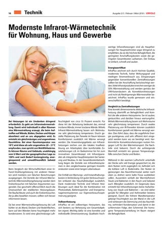 Ausgabe 2/3 / Februar / März 2018 / ERFOLG16
Modernste Infrarot-Wärmetechnik
für Wohnung, Haus und Gewerbe
wertige Infrarotheizungen sind als Haupthei-
zungen für Hauptwohnsitze sogar dringend zu
empfehlen, da sie die höchste Behaglichkeit, die
geringsten Anschaffungskosten sowie die ge-
ringsten Gesamtkosten aufweisen. Der Einbau
ist einfach, schnell und sauber.
Energiezertifikat
InfraPlus zeichnet sich durch höchste Qualität,
modernste Technik, hoher Wirkungsgrad und
niedrigen Stromverbrauch aus. Einsparungen
gegenüber konventionellen Zentralheizungen
sollten bei der Anschaffung berücksichtigt wer-
den.VieleInfrarotprodukteerreichenwenigerals
50% Wärmestrahlung und werden gemäss der
UNI-Kaiserslautern als Konvektionsheizungen
und nicht als Niedrigenergie-Wärmestrahler be-
zeichnet. InfraPlus wurde gemessen und wis-
senschaftlich bestätigt.
Vergleich zu Zentralheizungen
Eine korrekt dimensionierte elektrische Infrarot-
heizung übertrifft an Behaglichkeit und Kom-
fort die alle anderen Heizsysteme. Sie ist sauber,
geräuschlos und darüber hinaus wartungsfrei.
Mittels Wärmestrahlung lassen sich Wohnräume
sehr gleichmässig temperieren. Durch exakte
Platzierung von IR-Paneelen können zusätzlich
Komfortzonen gezielt mit Wärme versorgt wer-
den. Dies führt dazu, dass die zugeführte Ener-
gie punktgenau und sehr effizient dort einge-
setzt werden kann wo sie benötigt wird. Her-
kömmliche Konvektionsheizungen nutzen hin-
gegen Luft für den Wärmetransport. Die Nach-
teile sind bekannt. Durch die aufsteigende
Warmluft entsteht ein grosses Temperaturge-
fälle zwischen Decke und Boden.
Während in der warmen Luftschicht unterhalb
der Decke sehr viel Energie gespeichert ist, die
dem Nutzer nicht zugänglich ist, befindet sich
die kühlere Luft in Bodennähe. Der Nutzer ist
gezwungen das Raumthermostat weiter nach
oben zu drehen wenn kalte Füsse ausbleiben
sollen. Ausserdem wirbelt der Warmluftstrom
Staub und Bakterien in den Raum und belastet
auch Allergiker zusätzlich. Im Gegensatz dazu
entsteht bei Infrarotheizungen keine Aufwirbe-
lung von Staub und Bakterien – sie sind daher
gerade für Allergiker und Asthmatiker bestens
geeignet. Durch die höhere Wandtemperatur
gelangt Feuchtigkeit aus der Wand in die Luft
und verbessert die Dämmung und das Raumkli-
ma, verhindert Kondensation und damit in der
schlimmsten Folge, den Schimmel. Die homo-
gene Temperaturverteilung im Raum steigert
die Behaglichkeit.
Bei Heizungen ist ein Umdenken dringend
erforderlich. Es geht um Infrarotwärmestrah-
lung. Damit wird individuell in allen Räumen
eine Wärmestrahlung erzeugt, die beim Auf-
treffen aufWände, Böden, Decken und Körper
absorbiert und an uns abgegeben wird. Es
entsteht ein gleichmässiges und angenehmes
Raumklima. Bei einer Raumtemperatur von
18°C wird diese als sehr angenehme 20 – 21°C
empfunden, man spricht vonWohlfühlwärme.
Es können Räume und Gebäude, unabhängig
vom U-Wert und der geographischen Lage zu
100% und nach Bedarf kostengünstig, ener-
giesparend und umweltfreundlich beheizt
werden.
Beim Vergleich der Wirtschaftlichkeit einer In-
frarot-Strahlungsheizung mit anderen Heizar-
ten wird meistens von falschen Berechnungen
ausgegangen. Die Vorteile der Infrarot-Wärme-
technik (Wärmestrahlungsheizung) werden dem
Endverbraucher mit falschen Argumenten aus-
geredet. Das geschieht offensichtlich durch die
Unwissenheit der etablierten Heizungsbauer.
Die Baufachleute und auch die Endverbraucher,
die ja alles bezahlen müssen, sollten sich besser
informieren lassen.
Da bei einer Wärmestrahlungsheizung die Luft
kühler ist als Wand, Decken und Bodenflächen,
kann auf den Wänden keine Feuchtigkeit mehr
kondensieren. Es wird eine gleichmässige Luft-
feuchtigkeit von circa 55 Prozent erreicht. Für
diese Art der Beheizung bedeutet das, einmal
trockene Wände, immer trockene Wände. Mittels
Infrarot-Wärmestrahlung lassen sich Wohnräu-
me sehr gleichmässig temperieren. Durch ge-
zielte Platzierung der Paneele im Raum können
Komfortzonen zusätzlich mit Wärme versorgt
werden. Die Anwendungsgebiete von Infrarot-
heizungen reichen von der lokalen Inselheiz-
lösung am Arbeitsplatz über komfortable Zu-
satzheizungen z.B. im Badezimmer bis hin zum
innovativen Gesamtkozept mit Infrarotpane-
elen als integriertes Hauptheizsystem bei Sanier-
ung und Neubau. In der Gesamtkostenbetrach-
tung liegen die Vorteile von Infrarotheizsyste-
men in den vergleichsweise geringen Investiti-
onskosten sowie einer langen Lebensdauer.
Der Entfall von Wartungs- und Instandhaltungs-
kosten in Verbindung mit guten Verbrauchswer-
ten entlastet das Haushaltsbudget zusätzlich.
Dank modernster Technik sind Infrarot Heiz-
lösungen auch ideal für die Kombination mit
Photovoltaik, Batteriespeicher und Energiema-
nagementsystemen zur Eigenverbrauchsopti-
mierung geeignet.
Vollwertheizung
InfraPlus ist ein vollwertiges Heizsystem, das
sich bestens zur Beheizung von Gesamtobjek-
ten eignet. Wichtig dafür ist eine korrekte und
individuelle Dimensionierung. Qualitativ hoch-
Technik
 