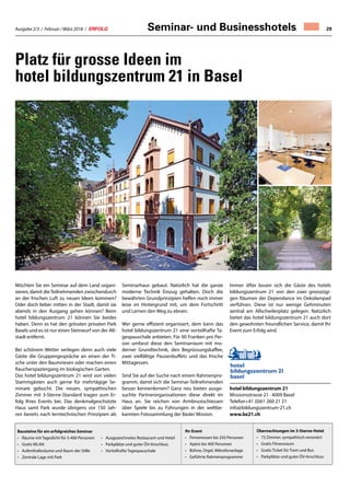 Ausgabe 2/3 / Februar / März 2018 / ERFOLG 29
Möchten Sie ein Seminar auf dem Land organi-
sieren, damit dieTeilnehmenden zwischendurch
an der frischen Luft zu neuen Ideen kommen?
Oder doch lieber mitten in der Stadt, damit sie
abends in den Ausgang gehen können? Beim
hotel bildungszentrum 21 können Sie beides
haben. Denn es hat den grössten privaten Park
Basels und es ist nur einen Steinwurf von der Alt-
stadt entfernt.
Bei schönem Wetter verlegen denn auch viele
Gäste die Gruppengespräche an einen der Ti-
sche unter den Baumriesen oder machen einen
Raucherspaziergang im biologischen Garten.
Das hotel bildungszentrum 21 wird von vielen
Stammgästen auch gerne für mehrtägige Se-
minare gebucht. Die neuen, sympathischen
Zimmer mit 3-Sterne-Standard tragen zum Er-
folg Ihres Events bei. Das denkmalgeschützte
Haus samt Park wurde übrigens vor 150 Jah-
ren bereits nach lerntechnischen Prinzipien als
Seminarhaus gebaut. Natürlich hat die ganze
moderne Technik Einzug gehalten. Doch die
bewährten Grundprinzipien helfen noch immer
leise im Hintergrund mit, um dem Fortschritt
und Lernen den Weg zu ebnen.
Wer gerne effizient organisiert, dem kann das
hotel bildungszentrum 21 eine vorteilhafte Ta-
gespauschale anbieten. Für 90 Franken pro Per-
son umfasst diese den Seminarraum mit mo-
derner Grundtechnik, den Begrüssungskaffee,
zwei vielfältige Pausenbuffets und das frische
Mittagessen.
Sind Sie auf der Suche nach einem Rahmenpro-
gramm, damit sich die Seminar-Teilnehmenden
besser kennenlernen? Ganz neu bieten ausge-
suchte Partnerorganisationen diese direkt im
Haus an. Sie reichen von Armbrustschiessen
über Spiele bis zu Führungen in der weltbe-
kannten Fotosammlung der Basler Mission.
Immer öfter lassen sich die Gäste des hotels
bildungszentrum 21 von den zwei grosszügi-
gen Räumen der Dependance im Oekolampad
verführen. Diese ist nur wenige Gehminuten
zentral am Allschwilerplatz gelegen. Natürlich
bietet das hotel bildungszentrum 21 auch dort
den gewohnten freundlichen Service, damit Ihr
Event zum Erfolg wird.
hotel bildungszentrum 21
Missionsstrasse 21 · 4009 Basel
Telefon+41 (0)61 260 21 21
info@bildungszentrum-21.ch
www.bz21.ch
Platz für grosse Ideen im
hotel bildungszentrum 21 in Basel
Seminar- und Businesshotels
Bausteine für ein erfolgreiches Seminar
•	 Räume mit Tageslicht für 5-400 Personen
•	 Gratis WLAN
•	 Aufenthaltsräume und Raum der Stille
•	 Zentrale Lage mit Park
•	 Ausgezeichnetes Restaurant und Hotel
•	 Parkplätze und guter ÖV-Anschluss
•	 Vorteilhafte Tagespauschale
Übernachtungen im 3-Sterne-Hotel
•	 73 Zimmer, sympathisch renoviert
•	 Gratis Fitnessraum
•	 Gratis Ticket für Tram und Bus
•	 Parkplätze und guter ÖV-Anschluss
Ihr Event
•	 Firmenessen bis 250 Personen
•	 Apéro bis 400 Personen
•	 Bühne, Orgel, Mikrofonanlage
•	 Geführte Rahmenprogramme
 