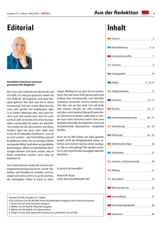 Ausgabe 2/3 / Februar / März 2018 / ERFOLG 3Aus der Redaktion
Steuern	4
Rechtsberatung	 5 – 6
Unternehmertreffen	 7
Finanzen	 9
Energiepolitik	10
Digital	 11, 18, 19
Dialogmarketing	 13
Interview	 14 –15
Technik	 16 – 17
Unternehmenssteuerung	 20 – 21
Versicherung	 22 – 23
VR Mandat	 24 – 25
Marketing Buchtipp	 26
Arbeitsplatz	27
Seminar- und Businesshotel	 29
Bildung	31
Gesundheit	33
Mehrwertpartner	34
Veranstaltung	37
Veranstaltungskalender	 38
Impressum	38
Editorial Inhalt
Passwort für die Ausgabe 2/3: Digital
Und so können Sie die aktuelle sowie die bisherigen Ausgaben auch online anschauen:
1.	Gehen Sie auf www.netzwerk-verlag.ch
2.	Wählen Sie die Rubrik «Aktuelle Ausgabe»
3.	Wählen Sie die Rubrik «Für Abonnenten»
4.	Tragen Sie das oben genannte Passwort ein und klicken Sie auf (OK)
Geschätzte Leserinnen und Leser
geschätzte SKV Mitglieder
Das neue Jahr ist bereits ein Monat alt und
ich hoffe, Sie sind gut gestartet. Haben Sie
sich Ziele für 2018 gesetzt und neue Vor-
sätze gefasst? Wie weit sind Sie in deren
Umsetzung? Auf den ersten Blick hat das
neue Jahr gerade erst angefangen, aber
in % Zahlen bedeutet dies, dass jetzt be-
reits rund 10% vorbei sind. Sind Sie noch
auf Kurs oder ist bereits eine erste Kurskor-
rektur notwendig? Da wären wir doch be-
reits wieder bei den Kennzahlen und deren
Analyse. Egal wie gross oder klein eine
Firma ist, ein aktuelles Dashboard – und sei
es noch so klein – darf nicht fehlen und auf
Knopfdruck sollten Sie so wichtige Zahlen
wie liquide Mittel, Guthaben aus gestellten
Rechnungen, offene zu bezahlende Rech-
nungen kennen und auch wissen, was in
Kürze verrechnet werden kann oder zu
bezahlen ist.
Zum Glück können heute die meisten Auf-
tragsbearbeitungsprogramme solche Sta-
tistiken auf Knopfdruck erstellen und an-
zeigen und wenn nicht ist es ja ein Leichtes,
die wichtigsten Daten in Excel zu über-
tragen. Wichtig ist nur, dass Sie es machen.
Denn: Nur wer seine Ziele genau plant und
laufend eine Kurskontrolle und allenfalls
-korrektur vornimmt, kommt wirklich ans
Ziel. Wer sich als Ziel setzt «Ich will Ende
Jahr meinen Umsatz um 30% erhöhen»
und dies nicht laufend überprüft wird die-
ses Ziel kaum erreichen (oder aber er wür-
de noch mehr erreichen) wenn nicht eine
laufende Kontrolle durchgeführt wird und
entsprechende Massnahmen eingeleitet
werden.
Auch wir im SKV haben uns Ziele gesetzt,
wollen 2018 die Mitgliederzahl weiter er-
höhen und unseren Service weiter ausbau-
en. Ob uns dies gelingt?Wir werden sicher-
lich in den kommenden Ausgaben darüber
berichten.
Es grüsst Sie freundlich
Roland M. Rupp
Leiter der Geschäftsstelle SKV
 