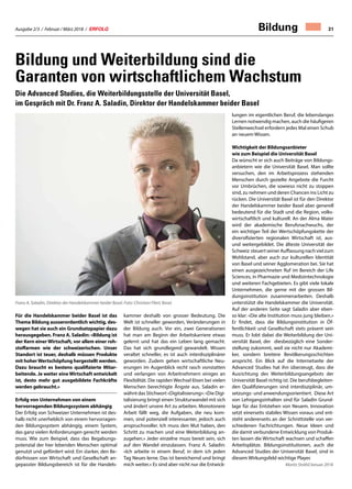 Ausgabe 2/3 / Februar / März 2018 / ERFOLG 31
Bildung und Weiterbildung sind die
Garanten von wirtschaftlichem Wachstum
Die Advanced Studies, die Weiterbildungsstelle der Universität Basel,
im Gespräch mit Dr. Franz A. Saladin, Direktor der Handelskammer beider Basel
Für die Handelskammer beider Basel ist das
Thema Bildung ausserordentlich wichtig, des-
wegen hat sie auch ein Grundsatzpapier dazu
herausgegeben. Franz A. Saladin: «Bildung ist
der Kern einer Wirtschaft, vor allem einer roh-
stoffarmen wie der schweizerischen. Unser
Standort ist teuer, deshalb müssen Produkte
mit hoherWertschöpfung hergestellt werden.
Dazu braucht es bestens qualifizierte Mitar-
beitende. Je weiter eine Wirtschaft entwickelt
ist, desto mehr gut ausgebildete Fachkräfte
werden gebraucht.»
Erfolg von Unternehmen von einem
hervorragenden Bildungssystem abhängig
Der Erfolg von Schweizer Unternehmen ist des-
halb nicht unerheblich von einem hervorragen-
den Bildungssystem abhängig, einem System,
das ganz vielen Anforderungen gerecht werden
muss. Wie zum Beispiel, dass das Begabungs-
potenzial der hier lebenden Menschen optimal
genutzt und gefördert wird. Ein starker, den Be-
dürfnissen von Wirtschaft und Gesellschaft an-
gepasster Bildungsbereich ist für die Handels-
kammer deshalb von grosser Bedeutung. Die
Welt ist schneller geworden, Veränderungen in
der Bildung auch. Vor ein, zwei Generationen
hat man am Beginn der Arbeitskarriere etwas
gelernt und hat das ein Leben lang gemacht.
Das hat sich grundlegend gewandelt. Wissen
veraltet schneller, es ist auch interdisziplinärer
geworden. Zudem gehen wirtschaftliche Neu-
erungen im Augenblick recht rasch vonstatten
und verlangen von Arbeitnehmern einiges an
Flexibilität. Die rapiden Wechsel lösen bei vielen
Menschen berechtigte Ängste aus. Saladin er-
wähnt das Stichwort «Digitalisierung»: «Die Digi-
talisierung bringt einen Strukturwandel mit sich
und ändert unsere Art zu arbeiten. Monotonere
Arbeit fällt weg, die Aufgaben, die neu kom-
men, sind potenziell interessanter, jedoch auch
anspruchsvoller. Ich muss den Mut haben, den
Schritt zu machen und eine Weiterbildung an-
zugehen.» Jeder einzelne muss bereit sein, sich
auf den Wandel einzulassen. Franz A. Saladin:
«Ich arbeite in einem Beruf, in dem ich jeden
Tag Neues lerne. Das ist bereichernd und bringt
mich weiter.» Es sind aber nicht nur die Entwick-
lungen im eigentlichen Beruf, die lebenslanges
Lernen notwendig machen, auch die häufigeren
Stellenwechsel erfordern jedes Mal einen Schub
an neuem Wissen.
Wichtigkeit der Bildungsanbieter
wie zum Beispiel die Universität Basel
Da wünscht er sich auch Beiträge von Bildungs-
anbietern wie die Universität Basel. Man sollte
versuchen, den im Arbeitsprozess stehenden
Menschen durch gezielte Angebote die Furcht
vor Umbrüchen, die sowieso nicht zu stoppen
sind, zu nehmen und deren Chancen ins Licht zu
rücken. Die Universität Basel ist für den Direktor
der Handelskammer beider Basel aber generell
bedeutend für die Stadt und die Region, volks-
wirtschaftlich und kulturell. An der Alma Mater
wird der akademische Berufsnachwuchs, der
ein wichtiger Teil der Wertschöpfungskette der
diversifizierten regionalen Wirtschaft ist, aus-
und weitergebildet. Die älteste Universität der
Schweiz steuertseinerAuffassungnachvielzum
Wohlstand, aber auch zur kulturellen Identität
von Basel und seiner Agglomeration bei. Sie hat
einen ausgezeichneten Ruf im Bereich der Life
Sciences, in Pharmazie und Medizintechnologie
und weiteren Fachgebieten. Es gibt viele lokale
Unternehmen, die gerne mit der grossen Bil-
dungsinstitution zusammenarbeiten. Deshalb
unterstützt die Handelskammer die Universität.
Auf der anderen Seite sagt Saladin aber eben-
so klar: «Die alte Institution muss jung bleiben.»
Er findet, dass die Bildungsinstitution in Öf-
fentlichkeit und Gesellschaft stets präsent sein
muss. Er lobt dabei die Weiterbildung der Uni-
versität Basel, der diesbezüglich eine Sonder-
stellung zukommt, weil sie nicht nur Akademi-
ker, sondern breitere Bevölkerungsschichten
anspricht. Ein Blick auf die Internetseite der
Advanced Studies hat ihn überzeugt, dass die
Ausrichtung des Weiterbildungsangebots der
Universität Basel richtig ist. Die berufsbegleiten-
den Qualifizierungen sind interdisziplinär, um-
setzungs- und anwendungsorientiert. Diese Art
von Lehrgangsinhalten sind für Saladin Grund-
lage für das Entstehen von Neuem. Innovation
setzt einerseits stabiles Wissen voraus und ent-
steht andererseits an der Schnittstelle von ver-
schiedenen Fachrichtungen. Neue Ideen und
die damit verbundene Entwicklung von Produk-
ten lassen die Wirtschaft wachsen und schaffen
Arbeitsplätze. Bildungsinstitutionen, auch die
Advanced Studies der Universität Basel, sind in
diesem Wirkungsfeld wichtige Player.
Moritz Strähl/Januar 2018
Franz A. Saladin, Direktor der Handelskammer beider Basel. Foto: Christian Flierl, Basel.
Bildung
 