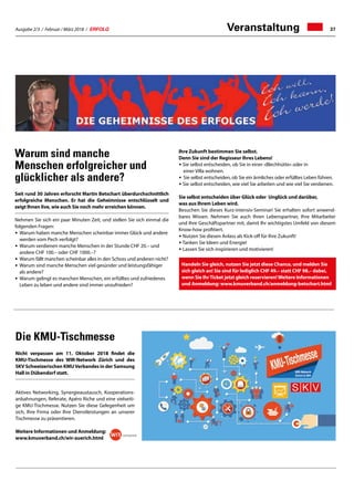 Ausgabe 2/3 / Februar / März 2018 / ERFOLG 37
Warum sind manche
Menschen erfolgreicher und
glücklicher als andere?
Seit rund 30 Jahren erforscht Martin Betschart überdurchschnittlich
erfolgreiche Menschen. Er hat die Geheimnisse entschlüsselt und
zeigt Ihnen live, wie auch Sie noch mehr erreichen können.
Nehmen Sie sich ein paar Minuten Zeit, und stellen Sie sich einmal die
folgenden Fragen:
•	Warum haben manche Menschen scheinbar immer Glück und andere 	
	 werden vom Pech verfolgt?
• 	Warum verdienen manche Menschen in der Stunde CHF 20.– und
	 andere CHF 100.– oder CHF 1000.–?
• 	Warum fällt manchen scheinbar alles in den Schoss und anderen nicht?
• 	Warum sind manche Menschen viel gesünder und leistungsfähiger 	
	 als andere?
• 	Warum gelingt es manchen Menschen, ein erfülltes und zufriedenes 	
	 Leben zu leben und andere sind immer unzufrieden?
Ihre Zukunft bestimmen Sie selbst.
Denn Sie sind der Regisseur Ihres Lebens!
• Sie selbst entscheiden, ob Sie in einer «Blechhütte» oder in
	 einer Villa wohnen.
•	Sie selbst entscheiden, ob Sie ein ärmliches oder erfülltes Leben führen.
• Sie selbst entscheiden, wie viel Sie arbeiten und wie viel Sie verdienen.
Sie selbst entscheiden über Glück oder Unglück und darüber,
was aus Ihrem Leben wird.
Besuchen Sie dieses Kurz-intensiv-Seminar! Sie erhalten sofort anwend-
bares Wissen. Nehmen Sie auch Ihren Lebenspartner, Ihre Mitarbeiter
und Ihre Geschäftspartner mit, damit Ihr wichtigstes Umfeld von diesem
Know-how profitiert.
• Nutzen Sie diesen Anlass als Kick-off für Ihre Zukunft!
• Tanken Sie Ideen und Energie!
• Lassen Sie sich inspirieren und motivieren!
Handeln Sie gleich, nutzen Sie jetzt diese Chance, und melden Sie
sich gleich an! Sie sind für lediglich CHF 49.– statt CHF 98.– dabei,
wenn Sie IhrTicket jetzt gleich reservieren!Weitere Informationen
und Anmeldung: www.kmuverband.ch/anmeldung-betschart.html
Die KMU-Tischmesse
Nicht verpassen am 11. Oktober 2018 findet die
KMU-Tischmesse des WIR-Network Zürich und des
SKV Schweizerischen KMUVerbandes in der Samsung
Hall in Dübendorf statt.
Aktives Networking, Synergieaustausch, Kooperations-
anbahnungen, Referate, Apéro Riche und eine vielseiti-
ge KMU-Tischmesse. Nutzen Sie diese Gelegenheit um
sich, Ihre Firma oder Ihre Dienstleistungen an unserer
Tischmesse zu präsentieren.
Weitere Informationen und Anmeldung:
www.kmuverband.ch/wir-zuerich.html
Veranstaltung
 