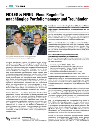 Ausgabe 2/3 Februar / März 2022 / ERFOLG
12
FIDLEG  FINIG - Neue Regeln für
unabhängige Portfoliomanager und Treuhänder
Finanzen
Geschätzte Leserinnen und Leser des KMU-Magazins ERFOLG. Die opti-
male Zusammensetzung eines Verwaltungsrats ist wesentlich für den Er-
folg des Unternehmens. Man weiss heute, dass es wichtig ist, ausreichend
Vielfalt im VR-Gremium zu haben. Denn damit kann man allfällige blinde
Flecken überwinden und auch Probleme frühzeitiger erkennen. Gerade
bei vielen der kleinen und mittelgrossen Unternehmen wird das strate-
gisch wichtige Instrument «Verwaltungsrat» unseres Erachtens noch
nicht genügend ausgeschöpft. Es steht Ihnen eigentlich nichts im Wege,
Ihren Verwaltungsrat mit frischen Kompetenzen zu ergänzen. Der lang-
jährige Bankfach-Experte und VRMandat.com-Beirat Matthias Plattner
weiss: «Mit der Einführung der neuen Gesetze werden die Schweizer Ver-
mögensverwalter und Treuhänder (Independent Portfolio Managers) mehr
reguliert und überwacht werden. In einzelnen Fällen kann sogar verlangt
werden, dass die Unternehmen auch mehr Unabhängigkeit im Verwal-
tungsrat sicherstellen müssen.» Unser Gastautor Gleb Store kennt die
Branche aus KMU-Sicht und gibt hier einige Fakten preis. Wir wünschen
Ihnen die ausreichende Unabhängigkeit und stets eine gute Strategie!
Dominic Lüthi doziert u.A. im Lehrgang «Zertifizierte/r Verwaltungsrätin/
Verwaltungsrat SAQ» der AKAD Business wie auch an der Digital Board
Academy und gehört dem Vorstand verschiedener Organisationen an.
2012 lancierte er die erste digitale Vermittlungsplattform für Verwaltungs-
ratsmitglieder und KMU in der Schweiz, welche in den Boards für mehr Ma-
nagementkompetenz, Unabhängigkeit und bessere Durchmischung sorgt.
Diese Matchmaking-Plattform für Verwaltungsratsmitglieder und KMUs
(VRMandat.com) ist kürzlich auch eine Matchmaking-Plattform für Stif-
tungsratsmitglieder und Stiftungen (StiftungsratsMandat.com) entstan-
den. Auf dieser können Institutionen und NPOs einfach und kostenscho-
nend nach in der Stiftungswelt üblichen Kriterien passende Stiftungsrats-
mitglieder finden.
V
R
MANDAT
Corporate Governance
VRMandat.com
Seestrasse 10 · 8708 Männedorf
luethi@vrmandat.com · www.vrmandat.com
v.l.n.r.: Dominic Lüthi (Geschäftsführer) und ein Beiratsmitglied
von VRMandat.com: Matthias Plattner (Banking  Finance).
Keine Zeit zu verlieren: Neue Regeln für unabhängige Portfolioma-
nager undTreuhänder erfordern eine Autorisierung durch die FINMA
und in einigen Fällen unabhängige Verwaltungsrätinnen und Ver-
waltungsräte
Nach der Finanzkrise von 2008 und mit demTrend zu mehr aufsichtsrecht-
licher Kontrolle ist es offensichtlich, dass von der Finanzdienstleistungs-
branche und insbesondere von unabhängigenVermögensverwaltern und
Treuhändern mehr Transparenz und Kundenschutz verlangt wird.
VRMandat.com ist die Plattform, die eine Brücke zwischen der Welt der
unabhängigen Vermögensverwalter*innen und ausgewählten Verwal-
tungsratsmitgliedern schlägt, einen externen Mehrwert bietet und Unter-
nehmen zu mehr Nachhaltigkeit inspiriert. Nach unserer Schätzung dürf-
ten rund 20% der unabhängigen Vermögensverwalter von dieser neuen
Regelung betroffen sein.
Neue Schweizer Regelung für Vermögensverwalter
und Treuhänder (Independent Portfolio Managers)
Die Finanzmarktgesetzgebung für Vermögensverwalter und Treuhänder
beruht auf drei Bundesgesetzen, zwei Bundesratsverordnungen und ei-
ner FINMA-Verordnung:
•	 Finanzinstitutsgesetz (FINSA - FIDLEG - LSFin)
•	 Bundesgesetz über die Finanzinstitute (FINIA - FINIG -LEFin)
•	 Finanzmarktaufsichtsgesetz (FINMASA - FINMAG - LFINMA)
•	 Finanzinstitutsverordnung (FinIO - FINIV - LEFin)
•	 Finanzdienstleistungsverordnung (FinSO- FIDLEV- OSFin)
•	 FINMA-Finanzinstitutsverordnung (FinIO-FINMA - FINIV-FINMA)
Das Finanzinstitutsgesetz (FINIG) vereinheitlicht im Wesentlichen die
Bewilligungsvorschriften für bestimmte Finanzinstitute (Vermögensver-
walter, Verwalter von Kollektivvermögen, Fondsleitungen und Wertpa-
pierfirmen). Die Finanzinstitutsverordnung (FINIV) regelt die Bewilligung
und die organisatorischen Anforderungen an die beaufsichtigten Finan-
zinstitute.
DasFinanzdienstleistungsgesetzbezweckt den Schutz der Kund*innen
von Finanzdienstleistern und die Schaffung vergleichbarer Bedingungen
für die Erbringung von Finanzdienstleistungen durch Finanzdienstleis-
ter. Zu diesem Zweck legt es die Anforderungen hinsichtlich Ehrlichkeit,
Sorgfalt und Transparenz bei der Erbringung von Finanzdienstleistungen
fest und regelt das Angebot von Finanzinstrumenten.
Über 2100 Vermögensverwalter und 400 Treuhänder (w/m) müssen bis
Ende 2022 eine Bewilligung beantragen. 53% davon befinden sich in
der Deutschschweiz, 36% in der Romandie und 11% im Tessin. Die ge-
schätzten «Assets under Management» (AUM) belaufen sich auf 470 Mill-
iarden CHF in der Schweiz und über 600 Milliarden CHF in Liechtenstein
(Quelle: IFZ - Vermögensverwalters Guide 2019). Unter diesen Vermö-
gensverwaltern und Treuhändern gibt es beachtliche Unterschiede in
Bezug auf Grösse, Kundenstruktur und Geschäftsmodellen.
Bis Ende 2022 muss jeder unabhängige Vermögensverwalter von einer
zugelassenen Aufsichtsorganisation (ASO) reguliert werden. Nach der
Zulassung durch eine ASO wird die FINMA jedes Gesuch prüfen. Die-
jenigen, die im Jahr 2020 tätig sind, sollten bis Juli 2021 einer der fünf im
 