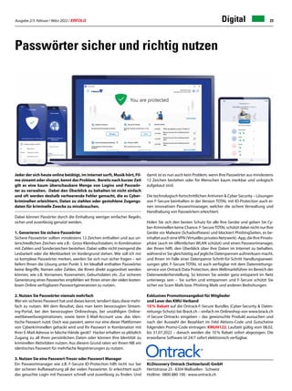 Ausgabe 2/3 Februar / März 2022 / ERFOLG 23
Digital
Passwörter sicher und richtig nutzen
KLDiscovery Ontrack (Switzerland) GmbH
Hertistrasse 25 · 8304 Wallisellen · Schweiz
Hotline: 0800 880 100 · www.ontrack.ch
damit ist es nun auch kein Problem, wenn Ihre Passwörter aus mindestens
12 Zeichen bestehen oder für Menschen kaum merkbar und unlogisch
aufgebaut sind.
Die technologisch fortschrittlichen Antiviren  Cyber Security – Lösungen
von F-Secure beinhalten in der Version TOTAL mit ID-Protection auch ei-
nen innovativen Passwortmanager, welcher die sichere Verwaltung und
Handhabung von Passwörtern erleichtert.
Holen Sie sich den besten Schutz für alle Ihre Geräte und geben Sie Cy-
ber-Kriminellen keine Chance. F-SecureTOTAL schützt dabei nicht nur Ihre
Geräte vor Malware (Schadsoftware) und blockiert PhishingSeiten, es be-
inhaltet auch eineVPN (Virtuelles privates Netzwerk) -App, die Ihre Privats-
phäre (auch im öffentlichen WLAN schützt) und einen Passwortmanager,
der Ihnen hilft, den Überblick über Ihre Daten im Internet zu behalten,
während er Sie gleichzeitig auf jegliche Datenpannen aufmerksam macht,
und Ihnen im Falle einer Datenpanne Schritt-für-Schritt Handlungsanwei-
sungen gibt. F-Secure TOTAL ist auch verfügbar mit dem Datenrettungs-
service von Ontrack Data Protection, dem Weltmarktführer im Bereich der
Datenwiederherstellung. So können Sie wieder ganz entspannt im Netz
unterwegs sein – Sie surfen und entspannen und F-Secure schützt Sie
sicher vor Scam Mails bzw. Phishing Mails und anderen Bedrohungen.
Exklusives Promotionsangebot für Mitglieder
und Leser des KMU-Verband
10% Rabatt auf die Ontrack-F-Secure Bundles (Cyber-Security  Daten-
rettungs-Schutz) bei Brack.ch – einfach im Onlineshop von www.brack.ch
«f-Secure Ontrack» eingeben – das gewünschte Produkt aussuchen und
nach der Auswahl der Bezahlart im Feld Aktions-Code und Gutscheine
folgenden Promo-Code eintragen: KMUH122. Laufzeit gültig vom 08.02.
bis 31.07.2022 – danach werden die 10 % Rabatt sofort abgezogen. Die
erworbene Software ist 24/7 sofort elektronisch verfügbar.
Jeder der sich heute online betätigt, im Internet surft, Musik hört, Fil-
me streamt oder shoppt, kennt das Problem. Bereits nach kurzer Zeit
gilt es eine kaum überschaubare Menge von Logins und Passwör-
ter zu verwalten. Dabei den Überblick zu behalten ist nicht einfach
und oft werden deshalb verheerende Fehler gemacht, die es Cyber-
kriminellen erleichtern, Daten zu stehlen oder gestohlene Zugangs-
daten für kriminelle Zwecke zu missbrauchen.
Dabei können Passörter durch die Einhaltung weniger einfacher Regeln,
sicher und zuverlässig genutzt werden.
1. Generieren Sie sichere Passwörter
Sichere Passwörter sollten mindestens 12 Zeichen enthalten und aus un-
terschiedlichen Zeichen wie z.B.: Gross-Kleinbuchstaben, in Kombination
mit Zahlen und Sonderzeichen bestehen. Dabei sollte nicht zwingend die
Lesbarkeit oder die Merkbarkeit im Vordergrund stehen. Wie soll ich mir
so komplexe Passwörter merken, werden Sie sich nun sicher fragen – wir
liefern Ihnen die Lösung unter Punkt 3. Im Idealfall enthalten Passwörter
keine Begriffe, Namen oder Zahlen, die Ihnen direkt zugeordnet werden
können, wie z.B. Vornamen, Kosenamen, Geburtsdaten etc. Zur sicheren
Generierung eines Passwortes empfehlen wir Ihnen einen der vielen kosten-
losen Online verfügbaren Passwortgeneratoren zu nutzen.
2. Nutzen Sie Passwörter niemals mehrfach
Wer ein sicheres Passwort hat und dieses kennt, tendiert dazu diese mehr-
fach zu nutzen. Mit dem Resultat, dass man beim bevorzugten Stream-
ing-Portal, bei den bevorzugten Onlineshops, bei unzähligen Online-
wettbewerbsregistrationen, sowie beim E-Mail-Account usw. das iden-
tische Passwort nutzt. Doch was passiert, wenn nur eine dieser Plattformen
von Cyberkriminellen gehackt wird und Ihr Passwort in Kombination mit
Ihrer E-Mail-Adresse in falsche Hände gerät? Hacker erhalten so plötzlich
Zugang zu all Ihren persönlichen Daten oder können Ihre Identität zu
kriminellen Aktivitäten nutzen. Aus diesem Grund raten wir Ihnen NIE ein
identisches Passwort für mehrfache Registrierungen zu nutzen.
3. Nutzen Sie eine Passwort-Tresor oder Passwort Manager
Ein Passwortmanager wie z.B. F-Secure ID-Protection hilft nicht nur bei
der sicheren Aufbewahrung all der vielen Passwörter. Er erleichtert auch
das gesuchte Login mit Passwort schnell und zuverlässig zu finden. Und
 