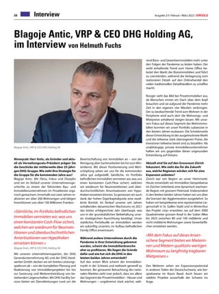 Ausgabe 2/3 Februar / März 2022 / ERFOLG
26 Interview
Blagoje Antic, VRP  CEO DHG Holding AG,
im Interview von Helmuth Fuchs
Moneycab: Herr Antic, als Gründer und aktu-
ell als Verwaltungsrats-Präsident prägen Sie
die Geschicke der mittlerweile über 25-jähri-
gen DHG-Gruppe.Wie sieht Ihre Strategie für
die Gruppe für die kommenden Jahre aus?
Blagoje Antic: Mit Fleiss, Fokus und Disziplin
sind wir im Verlauf unserer Unternehmensge-
schichte zu einem der führenden Bau- und
Immobilienunternehmen im Privatbesitz orga-
nisch gewachsen. Innerhalb von zwei Jahren re-
alisieren wir über 200 Wohnungen und tätigen
Investitionen von über 100 Millionen Franken.
«Sämtliche, im Portfolio befindlichen
Immobilien vermieten wir, was uns
einen konstanten Cash-Flow sichert,
welchen wir wiederum für Neuinves-
titionen und überdurchschnittlichen
Amortisationen von Hypotheken
einsetzen können.»
Blagoje Antic, VRP  CEO DHG Holding AG
Mit unseren Unternehmenssparten, der DHG
Generalunternehmung AG und der DHG Hand-
werker GmbH, decken wir ein breites Leistungs-
spektrum ab – von der kompletten Planung und
Realisierung von Immobilienprojekten bis hin
zur Sanierung und Weiterentwicklung von be-
stehenden Liegenschaften. Mit DHG Facility Ser-
vices bieten wir Dienstleistungen rund um die
Blagoje Antic, VRP  CEO DHG Holding AG
Bewirtschaftung von Immobilien an – von der
Reinigung über Gartenarbeiten bis hin zumWin-
terdienst. Mit dieser Positionierung und Wert-
schöpfung sehen wir uns für die kommenden
Jahre gut aufgestellt. Sämtliche, im Portfolio
befindlichen Immobilien vermieten wir, was uns
einen konstanten Cash-Flow sichert, welchen
wir wiederum für Neuinvestitionen und über-
durchschnittlichen Amortisationen von Hypo-
theken einsetzen können. So geniessen wir auch
dank der hohen Eigenkapitalquote eine exzel-
lente Bonität. Im Verlauf unseres seit Jahren
anhaltenden dynamischen Wachstums ist 2021
das bisher erfolgreichste Jahr überhaupt, was
uns in der grundsätzlichen Beibehaltung unse-
rer strategischen Ausrichtung bestätigt. Unser
stattliches Portefeuille an Immobilien werden
wir zukünftig unserem, im Aufbau befindlichen
Family Office anvertrauen.
Während andere Unternehmen durch die
Pandemie in ihrer Entwicklung gebremst
wurden, scheint die Immobilienbranche
eher zu profitieren. Wo liegen die Gründe
dafür und wie hat sich die DHG in den
letzten beiden Jahren entwickelt?
Auf den ersten Blick scheint der Immobilien-
markt in der Schweiz und weltweit generell zu
boomen. Bei genauerer Betrachtung des natio-
nalen Marktes sieht man jedoch, dass vor allem
das Segment der Privatimmobilien – Häuser und
Wohnungen – ungebremst stark wächst, wäh-
rend Büro- und Gewerbeimmobilien mehr unter
den Folgen der Pandemie zu leiden haben. Der
wohl anhaltende Trend zum Home Office be-
lastet den Markt der Büroimmobilien und führt
zu Leerständen, während die Verlagerung vom
stationären Detail- auf den Onlinehandel den
vielen traditionellen Detailhändlern zu schaffen
macht.
Rosiger sieht das Bild bei Privatimmobilien aus,
da Menschen immer ein Dach über dem Kopf
brauchen und sie aufgrund der Pandemie mehr
Zeit in den eigenen vier Wänden verbringen.
Der zu beobachtende Trend zum Wohnen in der
Peripherie wird auch dort die Wohnungs- und
Mietpreise anhaltend steigen lassen. Mit unse-
rem Fokus auf dieses Segment der Wohnimmo-
bilien konnten wir unser Portfolio sukzessive in
den letzten Jahren ausbauen. Die Schattenseite
dieser Entwicklung ist der ausgetrocknete Markt
und die teilweise stark überzogenen Preise, die
Investoren teilweise bereit sind zu bezahlen. Als
unabhängige, private Immobilienunternehmer
halten wir uns gegenüber dieser ungesunden
Entwicklung auf Distanz.
Aktuell sind Sie auf den Grossraum Zürich
fokussiert. Wie sieht das für die Zukunft
aus, welche Regionen würden sich für eine
Expansion anbieten?
Zürich war von Beginn an unser Heimmarkt.
Heute entwickeln wir Immobilien beispielweise
im Zürcher Unterland, eine dynamisch wachsen-
de Region mit grossem Potenzial. Insbesondere
in den letzten beiden Jahren haben wir uns über
die Grenzen der Agglomeration ausgedehnt. So
haben wir beispielweise eine repräsentative Lie-
genschaft in St. Gallen Stadt und in Winterthur
das Projekt «Joy» erworben, wo auf dem 3000
Quadratmeter grossen Areal in der Sulzer Allee
bis 2023 zwischen 80 und 100 möblierte und
nicht möblierte Wohnungen sowie Gewerbeflä-
chen entstehen werden.
«Mit dem Fokus auf dieses krisen-
sichere Segment bieten wir Mieterin-
nen und Mietern qualitativ wertigen
Wohnraum zu langfristig tragbaren
Mietpreisen.»
Des Weiteren sehen wir Expansionspotenzial
in anderen Teilen der Deutschschweiz, wie bei-
spielsweise im Raum Basel. Auch fassen wir
selektiv Projekte ausserhalb der Schweiz ins
Auge.
 