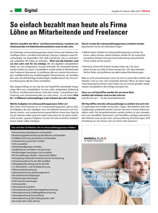 Ausgabe 2/3 Februar / März 2022 / ERFOLG
28 Digital
So einfach bezahlt man heute als Firma
Löhne an Mitarbeitende und Freelancer
Jährlich verpuffen bei Micro- und Kleinunternehmen, hunderte von
Arbeitsstunden mit Administrationsarbeiten rund um den Lohn
Der bisherige Lohnauszahlungsprozess kostet Firmen die Freelancer be-
schäftigen, Micro- und Kleinunternehmen, Startups, Freelancer sowie Pri-
vathaushalte mit Angestellten Zeit, Geld und Nerven. Das zu verändern
war undenkbar. Wir haben es verändert – Klick und alle Arbeiten rund
um den Lohn sind für Sie erledigt. Mit der digitalen Lohnplattform
haben wir eine zeitgemässe Lösung entwickelt. Die Gesamtlohnkosten
werden einfach an unsere Lohnplattform anstatt direkt an Mitarbeitende
oder Freelancer überwiesen. So profitieren alle von unseren Versicherun-
gen (Unfallversicherung, Krankentaggeld, Pensionskasse), wir bezahlen
den Lohn, die AHV-Beiträge, Kinderzulagen, Quellensteuern etc. Eine ech-
te Entlastung für alle die Löhne verarbeiten.
Was utopisch klingt, ist nun real. Die von Payroll-Plus entwickelte einzig-
artige All-in-one Lohnplattform ist eine echte zeitgemässe Entlastung
für Micro- und Kleinunternehmen. Dank dem Unikat – Lohnsoftware, Ver-
sicherung und Lohntreuhand alles aus einer Hand – ist mit einem Klick
für 1.5 Millionen Lohnempfänger in der Schweiz der Lohn erledigt.
Welche Aufgaben im Lohnauszahlungsprozess fallen an?
Was vielen nicht bewusst ist, im Lohnauszahlungsprozess gibt es über
20 Aufgaben, die man erledigen muss. Des Weiteren braucht es ein fun-
diertes arbeits- und sozialversicherungsrechtliches Know-how. Egal ob
Sie die Arbeiten selber gemacht haben oder diese für Sie extern vorbe-
reitet wurden, gewisse Aufgaben mussten Sie wahrscheinlich trotzdem
immer wieder selber erledigen.
•	Pensionskasse abschliessen und bezahlen
•	Krankentaggeldversicherung abschliessen und bezahlen
•	Unfallversicherung abschliessen und bezahlen
•	Lohnabrechnung korrekt erstellen
•	Lohn auszahlen
•	Arbeitsbewilligungen einholen
•	Quellensteuer anmelden und abrechnen
•	Kinderzulagen beantragen und auszahlen
•	EO Anmeldungen (Mutter-, Vaterschaft, Militär)
•	Anmeldung Unfall oder Krankheit bei der Versicherung
•	Zwischenverdienst für das RAV ausfüllen
•	Arbeitgeberbescheinigung für das RAV
•	13. Monatslohn- und Ferienberechnung
•	Überstundenberechnung
•	Spesenabrechnung (Spesenreglement)
•	Kurzarbeitsentschädigungen
•	Entsendungen beantragen
•	AHV Nummer beantragen
•	Lohnausweise
•	Jahresabrechnung AHV
•	Jahresabrechnung Krankentaggeldversicherung
•	Jahresabrechnung Unfalltaggeldversicherung
•	Jahresabrechnung Pensionskasse
•	Jahresabrechnung GAV, Vollzugskosten, GAV
•	Kontrolle AHV, SUVA, GAV etc.
Darum musste der Lohnauszahlungsprozess verändert werden
Beantworten Sie für sich bitte diese Fragen:
•	Welche dieser Arbeiten im Lohnauszahlungsprozess müssen Sie
	 immer 	selber machen, welche Arbeiten werden für Sie vorbereitet 	
	 und welche Arbeiten kommen trotz Vorbereitung wahrscheinlich 	
	 immer wieder auf Sie zurück?
• Wie hoch ist Ihre KTG Prämie? Ist diese höher als 1.2%, dann
	 sparen Sie bei uns Geld. Ist diese weniger als 1.2%, dann behalten
	 Sie Ihre Police und profitieren von allen andere Dienstleistungen.
Wäre es nicht wünschenswert, wenn Sie mit nur einem Klick wirklich alle
Arbeiten rund um den Lohn loswerden könnten? Wenn Sie diese Frage
mit ja beantworten können, dann haben wir mit unserer genialen zeitge-
mässen Lohnplattform die richtige Lösung für Sie.
Denn nur mit PayrollPlus werden Sie mit einem Klick
wirklich alle Arbeiten rund um den Lohn los.
Und dies für nur 1 – 3% der Gesamtlohnkosten.
Mit PayrollPlus sind die Lohnauszahlungen so einfach wie noch nie!
Es spielt dabei keine Rolle, ob Stunden-, Tages-, Monatslöhne oder Pau-
schalbeträge ausbezahlt werden und wer mit wem in einem Arbeitsver-
hältnis steht. Die Gesamtlohnkosten werden einfach an die Lohnplatt-
form von PayrollPlus überwiesen und PayrollPlus erledigt automatisch
alle Arbeiten rund um den Lohn. Lohnauszahlung, Versicherungen, AHV
Einzahlung etc. Sie müssen sich um nichts mehr kümmern.
Dies sind über 20 Arbeiten, die im Lohnauszahlungsprozess anfallen:
 