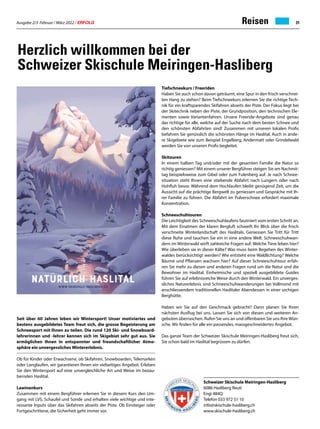 Ausgabe 2/3 Februar / März 2022 / ERFOLG 31
Reisen
Herzlich willkommen bei der
Schweizer Skischule Meiringen-Hasliberg
Seit über 60 Jahren leben wir Wintersport! Unser motiviertes und
bestens ausgebildetes Team freut sich, die grosse Begeisterung am
Schneesport mit Ihnen zu teilen. Die rund 120 Ski- und Snowboard-
lehrerinnen und -lehrer kennen sich im Skigebiet sehr gut aus. Sie
ermöglichen Ihnen in entspannter und freundschaftlicher Atmo-
sphäre ein unvergessliches Wintererlebnis.
Ob für Kinder oder Erwachsene, ob Skifahren, Snowboarden, Telemarken
oder Langlaufen, wir garantieren Ihnen ein vielseitiges Angebot. Erleben
Sie den Wintersport auf eine unvergleichliche Art und Weise im bezau-
bernden Haslital.
Lawinenkurs
Zusammen mit einem Bergführer erlernen Sie in diesem Kurs den Um-
gang mit LVS, Schaufel und Sonde und erhalten viele wichtige und inte-
ressante Inputs über das Skifahren abseits der Piste. Ob Einsteiger oder
Fortgeschrittene, die Sicherheit geht immer vor.
Tiefschneekurs / Freeriden
Haben Sie auch schon davon geträumt, eine Spur in den frisch verschnei-
ten Hang zu ziehen? Beim Tiefschneekurs erlernen Sie die richtige Tech-
nik für ein kraftsparendes Skifahren abseits der Piste. Der Fokus liegt bei
der Skitechnik neben der Piste, der Grundposition, den technischen Ele-
menten sowie Variantenfahren. Unsere Freeride-Angebote sind genau
das richtige für alle, welche auf der Suche nach dem besten Schnee und
den schönsten Abfahrten sind! Zusammen mit unseren lokalen Profis
befahren Sie genüsslich die schönsten Hänge im Haslital. Auch in ande-
re Skigebiete wie zum Beispiel Engelberg, Andermatt oder Grindelwald
werden Sie von unseren Profis begleitet.
Skitouren
In einem halben Tag und/oder mit der gesamten Familie die Natur so
richtig geniessen? Mit einem unserer Bergführer steigen Sie am Nachmit-
tag beispielsweise zum Gibel oder zum Fulenberg auf. Je nach Schnee-
situation steht Ihnen eine stiebende Abfahrt nach Lungern oder nach
Hohfluh bevor. Während dem Hochlaufen bleibt genügend Zeit, um die
Aussicht auf die prächtige Bergwelt zu geniessen und Gespräche mit Ih-
rer Familie zu führen. Die Abfahrt im Pulverschnee erfordert maximale
Konzentration.
Schneeschuhtouren
Die Leichtigkeit des Schneeschuhlaufens fasziniert vom ersten Schritt an.
Mit dem Einatmen der klaren Bergluft schweift Ihr Blick über die frisch
verschneite Winterlandschaft des Haslitals. Geniessen Sie Tritt für Tritt
diese Ruhe und tauchen Sie ein in eine andere Welt. Schneeschuhwan-
dern im Winterwald wirft zahlreiche Fragen auf: Welche Tiere leben hier?
Wie überleben sie in dieser Kälte? Was muss beim Begehen des Winter-
waldes berücksichtigt werden? Wie entsteht eine Waldlichtung? Welche
Bäume und Pflanzen wachsen hier? Auf dieser Schneeschuhtour erfah-
ren Sie mehr zu diesen und anderen Fragen rund um die Natur und die
Bewohner im Haslital. Einheimische und speziell ausgebildete Guides
führen Sie auf erlebnisreiche Weise durch den Winterwald. Ein unverges-
sliches Naturerlebnis sind Schneeschuhwanderungen bei Vollmond mit
anschliessendem traditionellen Haslitaler Abendessen in einer urchigen
Berghütte.
Haben wir Sie auf den Geschmack gebracht? Dann planen Sie Ihren
nächsten Ausflug bei uns. Lassen Sie sich von diesen und weiteren An-
geboten überraschen. Rufen Sie uns an und offenbaren Sie uns Ihre Wün-
sche. Wir finden für alle ein passendes, massgeschneidertes Angebot.
Das ganze Team der Schweizer Skischule Meiringen-Hasliberg freut sich,
Sie schon bald im Haslital begrüssen zu dürfen.
Schweizer Skischule Meiringen-Hasliberg
6086 Hasliberg Reuti
Engi 484Q
Telefon 033 972 51 10
info@skischule-hasliberg.ch
www.skischule-hasliberg.ch
 