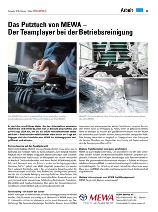 Ausgabe 2/3 Februar / März 2022 / ERFOLG 43
Arbeit
Das Putztuch von MEWA –
Der Teamplayer bei der Betriebsreinigung
MEWA Service AG
Industriestrasse 6 · 4923 Wynau
Telefon 062 745 19 00
info@mewa.ch · www.mewa.ch
Es sind die unauffälligen Helfer, die den Arbeitsalltag angenehm
machen: Sie sind immer da, wenn man sie braucht, anspruchslos und
zuverlässig! Glück hat, wer sich auf solche Heinzelmännchen verlas-
sen kann − bedauerlicherweise kommen diese nur in der Sage vor.
Dagegen sind die Putztücher von MEWA im Mehrwegsystem real,
griffbereit und wirksam.
Putztuchservice auf den Punkt gebracht
Wer im Arbeitsalltag effizient und zuverlässig arbeiten muss, weiss, was es
bedeutet, die richtigen Helfer zur Seite zu haben. Zum Beispiel mit dem
Putztuch rasch eine Ölspur wegputzen, Wasser aufsaugen oder Staubflie-
sen sauberwischen. Das Putztuch im Mietsystem von MEWA funktioniert
im Kreislauf. Die Kunden bestellen nach ihrem Bedarf, MEWA liefert pünkt-
lich, nach Gebrauch wird das Putztuch in den zur Verfügung gestellten
Container SaCon® gelegt, von MEWA abgeholt, gewaschen und wieder
frisch geliefert. Putztücher gibt es für verschiedene Einsatzbereiche: für
Verschmutzungen durch Öle, Fette, Farben und Lösungsmittel genauso,
wie für die schonende Reinigung von empfindlichen Oberflächen. Das
MEWA Putztuch-Sortiment ist auf unterschiedliche Anwendungen aus-
gerichtet und bietet eine optimale Putzleistung für Industrie, Produktion,
Werkstätten und Handwerksbetriebe. Dies dank den Heinzelmännchen,
den kleinen textilen Helfern, auf die niemand verzichten will.
Textilsharing – ein Gebot der Stunde
Immer noch gibt es viele Betriebe, in denen Einwegprodukte verwendet
werden. Dies ist weder nachhaltig noch ökonomisch. MEWA bietet seit
113 Jahren Putztücher im Mietservice und ist somit Vorreiterin des Tex-
tilsharings. Die besonders langlebigen Putztücher können bis zu 50 Mal
gewaschen und wiederverwendet werden.Textilsharing bedeutet, Putztü-
cher immer dann zur Verfügung zu haben, wenn sie gebraucht werden,
ohne sie besitzen zu müssen. Ein geschlossener Kreislauf wie ihn MEWA
mit seinem Putztuch-System anbietet, weist damit über den ganzen Work-
flow hinweg betrachtet im Vergleich zu Einwegtüchern oder Putzpapier
die bessere Ökobilanz vor. Gegenüber dem Einsatz mit Papier reduziert
sich die Reinigungszeit bis zu 35%.
Digitale Transformation wird gross geschrieben
MEWA ist auch digital unterwegs. Die Servicefahrer vor Ort oder unter-
wegs bei den Kunden und Kundinnen sind mit mobilen Computern aus-
gerüstet. So lassen sich Anfragen, Bestellungen oder Retouren direkt er-
fassen. Die gesammelten Informationen gelangen in Echtzeit an die zent-
rale Datenbank von MEWA − so entsteht eine ökologisch und ökonomisch
optimale Logistik. Das ist fast so, als wären Heinzelmännchen unterwegs.
Bloss, dass bei MEWA eben alles real, fassbar existiert und der Kundschaft
zugutekommt.
Weitere Informationen zum MEWA Textil-Management:
MEWA Service AG, Wynau, www.mewa.ch
Das MEWATEX Putztuch ist strapazierfähig, extrem scheuerfest, beseitigt
Verschmutzungen wie Öl oder Fett und nimmt Späne auf. (Foto: MEWA)
MEWATEX Putztücher können bis zu 50-mal gewaschen und wieder verwendet wer-
den. (Foto: MEWA)
 
