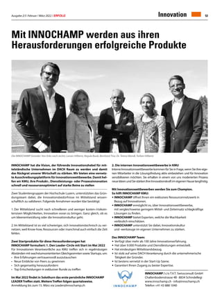 Ausgabe 2/3 Februar / März 2022 / ERFOLG 53
Innovation
Mit innochamp werden aus ihren
Herausforderungen erfolgreiche Produkte
INNOCHAMP / c/o T.V.T. Swissconsult GmbH
Chaltenbodenstrasse 4B · 8834 Schindellegi
www.innochamp.ch · info@innochamp.ch
Telefon +41 43 888 1040
INNOCHAMP hat die Vision, der führende Innovationshebel für mit-
telständische Unternehmen im DACH Raum zu werden und damit
das Rückgrat unserer Wirtschaft zu stärken. Wir bieten eine vernetz-
te Ausschreibungsplattform für Innovationswettbewerbe. Damit hel-
fen wir KMU, ihre Produkt-, Dienstleistungs- oder Prozessinnovation
schnell und ressourcenoptimiert auf starke Beine zu stellen
Zwei Studentengruppen der Hochschule Luzern, unterstützten das Grün-
dungsteam dabei, die Innovationsbedürfnisse im Mittelstand wissen-
schaftlich zu validieren. Folgende Annahmen wurden klar bestätigt:
1.	Der Mittelstand sucht nach schnelleren und weniger kosten-/risikoin-
tensiven Möglichkeiten, Innovation voran zu bringen. Ganz gleich, ob es
um Ideenentwicklung oder die Innovationskultur geht.
2.	Im Mittelstand ist es viel schwieriger, sich innovationstechnisch zu ver-
netzen, weil Know-how, Ressourcen oder manchmal auch einfach die Zeit
fehlen.
Zwei Startprodukte für diese Herausforderungen hat
INNOCHAMP formuliert: 1. Den Leader-Circle mit Start im Mai 2022
Für Innovationen Verantwortliche aus KMU treffen sich in regelmässigen
Abständen mit wachstumsorientierten Gleichgesinnten sowie Startups, um:
•	 Ihre Erfahrungen vertrauensvoll auszutauschen
•	 Neue Einblicke von Peers zu gewinnen
•	 Sich gegenseitig herauszufordern
•	 Top Entscheidungen in exklusiver Runde zu treffen
Im Mai 2022 findet in Solothurn das erste persönliche INNOCHAMP
LEADER Treffen statt. Weitere Treffen folgen quartalsweise.
Anmeldung bis zum 15. März via Leader@Innochamp.ch
2. Die internen Innovationswettbewerbe in KMU
InterneInnovationswettbewerbekommenfürSieinFrage,wennSieihreeige-
nen Mitarbeiter in die Lösungsfindung aktiv einbeziehen und für Innovation
sensibilisieren möchten. Sie erhalten in einem von uns moderierten Prozess
neueIdeenundSiestärkenIhreInnovationskraftimeigenenHauselangfristig.
Mit Innovationswettbewerben werden Sie zum Champion.
So hilft INNOCHAMP KMU:
•	INNOCHAMP öffnet Ihnen ein exklusives Ressourcennetzwerk in
	 Bezug auf Innovationen.
•	INNOCHAMP ermöglicht es, über Innovationswettbewerbe,
	 mit vergleichsweise geringem Mittel- und Zeiteinsatz schlagkräftige
	 Lösungen zu finden.
•	INNOCHAMP bietet Experten, welche die Machbarkeit
	 verlässlich einschätzen.
•	INNOCHAMP unterstützt Sie dabei, Innovationskultur
	 und -werkzeuge im eigenen Unternehmen zu stärken.
Das INNOCHAMP Team:
•	 Verfügt über mehr als 100 Jahre Innovationserfahrung.
•	 Hat über 9.000 Produkte und Dienstleistungen entwickelt.
•	 Hat eindeutigen Mittelstandsbezug.
•	 Ist stolz auf seine DACH Verankerung durch die unternehmerische
	 Tätigkeit der Gründer.
•	 Ist bestens vernetzt in der Start-Up Szene.
•	 Garantiert Ihnen Zugang zu bester Expertise.
Die INNOCHAMP Gründer: Von links nach rechts: Larsen Hilbertz, Regula Buob, Bernhard Tinz, Dr. Teresa Mandl, Torben Hilbertz
 
