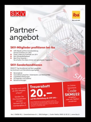 Dieser Rabatt kann nur einmal eingelöst werden und ist nicht gültig
für Dienstleistungen und nicht kumulierbar mit weiteren iba Rabatt-
Gutscheinen. Preise exkl. MwSt. Gültig bis 31. Dezember 2018.
Treuerabatt
20.–
auf Ihre Bestellung ab CHF 100.–
Partner-
angebot
SKV-Mitglieder profitieren bei iba
„ 10 % Rabatt auf Ihre Grossbestellung
(einmal einlösbar pro Jahr)
„ Gratis-Lieferung innerhalb von 24 h
„ Kein Mindestbestellwert
„ Best Price Garantie –
Sie erhalten Ihre Ware immer zum günstigsten Tagespreis
SKV-Sonderkonditionen
PROFIT® Top Konditionen auf dem gesamten
iba Sortiment und Dienstleistungsangebot
„ Büromaterial
„ Geschäftsdrucksachen, Visitenkarten und Werbeartikel
„ Logistikdienstleistungen
„ Druckgeräte und Zubehör
„ Büroeinrichtungen
Dieser Rabatt kann nur einmal eingelöst werden und
ist nicht gültig für Dienstleistungen und nicht kumulierbar
mit weiteren iba Rabatt-Gutscheinen. Preise exkl. MwSt.
Gültig bis 31. Dezember 2022.
iba | OWIBA AG | Gewerbestrasse 16 | 3065 Bolligen | Gratis-Telefon 0800 32 00 32 | www.iba.ch
Bei iba noch nicht
als SKV-Mitglied
erfasst?
Senden Sie
Ihre Koordinaten
mit dem
Vermerk SKV an
member@iba.ch
Im Online-
Warenkorb
Code
SKMU22
eingeben
oder am Telefon
erwähnen
 