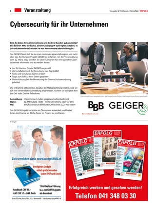 Ausgabe 2/3 Februar / März 2022 / ERFOLG
6 Veranstaltung
Sind die Daten Ihres Unternehmens und die Ihrer Kunden gut geschützt?
Wie können KMU ihr Risiko, einem Cyberangriff zum Opfer zu fallen, in
Zukunft minimieren?Wissen Sie was Ransomware oder Phishing ist?
Das GEIGER-Team lädt Sie zu einer exklusivenVeranstaltung ein, um mehr
über das EU-Horizon Projekt GEIGER zu erfahren. An der Veranstaltung
vom 22. März 2022 werden Sie über Szenarien für eine gezielte Cyber-
sicherheit informiert und es werden Ihnen:
•	 das EU-Horizon Projekt GEIGER vorgestellt
•	 die Installation und der Benutzung der App erklärt
•	 Tools und Schulungs-Games erklärt
•	 Tipps zum Schutz Ihrer Daten gegeben
•	 Unterstützung bei der Umsetzung der Datenschutzverordnung
	geleistet
Die Teilnahme ist kostenlos. Da aber die Platzanzahl begrenzt ist, sind wir
auf eine verbindliche Anmeldung angewiesen. Sichern Sie sich jetzt Ihre
Vor-Ort- oder Online-Teilnahme:
Anmeldung: 	 https://project.cyber-geiger.eu/switzerland.html
Wann: 	 22. März 2022, 15:00 – 17:00 Uhr (Online oder vor Ort)
Wo: 	 Berufsfachschule BBB Baden, Wiesenstr. 32, 5400 Baden
Das GEIGER-Projekt hat dafür ein Ökosystem entwickelt und bietet
Ihnen die Chance als Alpha-Tester im Projekt zu profitieren.
Cybersecurity für ihr Unternehmen
Foto erstellt von rawpixel.com - de.freepik.com/https://de.freepik.com/fotos/geschaeft
Anzeigen
Erfolgreich werben und gesehen werden!
Telefon 041 348 03 30
Rechtsberatung
Wie man Unternehmenszahlen liest
Artikel Seite 7
Personalmanagement
Kannst Du mir mal schnell
ein Feedback geben?
Artikel Seite 17
Digital
Dokumente sicher aus
der Ferne verwalten
Artikel Seite 21
Digitalisierung: Was Unter-
nehmer jetzt wissen müssen!
Artikel Seite 65
Finanzen
Crowdfunding: Smarte Finan-
zierung mit Mehrwert für KMU
Artikel Seite 30
Budgetierung richtig angehen
Artikel Seite 55
Strategie
Ist eine Frau der Chef, ist sie Chefin
Artikel Seite 51
Arbeit
PEAK – Innovative Berufskleidung
aus recycleten PET-Flaschen
Artikel Seite 61
Aus-  Weiterbildung
Wie Sie als Führungskraft die
Motivation Ihrer Mitarbeitenden
stärken können
Artikel Seite 69
Gesundheit
Gemeinsam sind wir stärker
Artikel Seite 75
ERFOLG
Offizielles Organ des Schweizerischen KMUVerbandes
Die starke Zeitung
für Selbstständige,
Unternehmer und
Existenzgründer
Nr. 11/12 • November /Dezember 2021 • 15. Jahrgang • Preis CHF 3.90 • www.netzwerk-verlag.ch • AZB 6300 Zug · Post CH AG
Nr. 4/5 • April / Mai 2020 • 14. Jahrgang • Preis CHF 3.90 • www.netzwerk-verlag.ch • AZB 6300 Zug
ERFOLG
Offizielles Organ des Schweizerischen KMU Verbandes
Die starke Zeitung
für Selbstständige,
Unternehmer und
Existenzgründer
Unterstützung
für KMU
Leitfaden und FAQ
betreffend Kurzarbeit
Artikel Seite 04
Im Home-Office wie
gewohnt weiter arbeiten?
Cisco erweitert Gratis-Portfolio
Artikel Seite 07
Hilfe kommt, Rohan!
Artikel Seite 09
Finanzierung für KMU –
So einfach wie im
Fachmarkt einkaufen
Artikel Seite 15
SKV Partner
Die neue Bedeutung
von Nähe und Distanz
Artikel Seite 19
SKV
KMU-Umfrage und Report
Artikel Seite 21
Versicherung
Die Alternative zur Versicherung
Artikel Seite 39
Strategie
Die Krise kommt, die Krise geht
Artikel Seite 43
Nr. 9/10 • September / Oktober 2019 • 13. Jahrgang • Preis CHF 3.90 • www.netzwerk-verlag.ch • AZB 6300 Zug
ERFOLG
Offizielles Organ des Schweizerischen KMU Verbandes
Die starke Zeitung
für Selbstständige,
Unternehmer und
Existenzgründer
SKV
SKV Interview
Aserbaidschan bietet für
Schweizer KMU grosse Chancen
Artikel Seite 4
Arbeit
Spielend verkaufen.
Wer spielt, gewinnt Kunden!
Artikel Seite 10
Marketing
Öffnen Sie neue Kundenmärkte
50'000 Kunden warten
Artikel Seite 12 – 13
Nachfolge
Wo und wie passende
Kaufinteressenten für Ihre
Nachfolge finden?
Artikel Seite 17
Natur  Umwelt
Ohne Bienen kein Essen
Artikel Seite 25
Digital
Kunden gewinnen und halten:
Warum das so wichtig ist
Artikel Seite 39
Digital
Fernsignaturlösung am
Arbeitsplatz mit SignLive!
Artikel Seite 45
Gesundheit
Mehr Ausgeglichenheit
mit der TCM-Ernährung
Artikel Seite 51
 