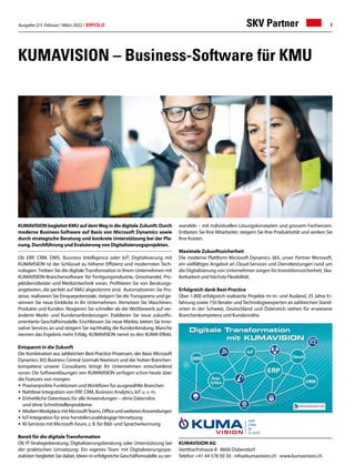 Ausgabe 2/3 Februar / März 2022 / ERFOLG 7
KUMAVISION – Business-Software für KMU
KUMAVISION begleitet KMU auf demWeg in die digitale Zukunft: Durch
moderne Business-Software auf Basis von Microsoft Dynamics sowie
durch strategische Beratung und konkrete Unterstützung bei der Pla-
nung, Durchführung und Evaluierung von Digitalisierungsprojekten.
Ob ERP, CRM, DMS, Business Intelligence oder IoT: Digitalisierung mit
KUMAVISION ist der Schlüssel zu höherer Effizienz und modernsten Tech-
nologien. Treiben Sie die digitale Transformation in Ihrem Unternehmen mit
KUMAVISION-Branchensoftware für Fertigungsindustrie, Grosshandel, Pro-
jektdienstleister und Medizintechnik voran. Profitieren Sie von Beratungs-
angeboten, die perfekt auf KMU abgestimmt sind. Automatisieren Sie Pro-
zesse, realisieren Sie Einsparpotenziale, steigern Sie die Transparenz und ge-
winnen Sie neue Einblicke in Ihr Unternehmen. Vernetzen Sie Maschinen,
Produkte und Kunden. Reagieren Sie schneller als der Wettbewerb auf ver-
änderte Markt- und Kundenanforderungen. Etablieren Sie neue zukunfts-
orientierte Geschäftsmodelle. Erschliessen Sie neue Märkte, bieten Sie inno-
vative Services an und steigern Sie nachhaltig die Kundenbindung. Manche
nennen das Ergebnis mehr Erfolg. KUMAVISION nennt es den KUMA-Effekt.
Entspannt in die Zukunft
Die Kombination aus zahlreichen Best-Practice-Prozessen, der Basis Microsoft
Dynamics 365 Business Central (vormals Navision) und der hohen Branchen-
kompetenz unserer Consultants bringt Ihr Unternehmen entscheidend
voran. Die Softwarelösungen von KUMAVISION verfügen schon heute über
die Features von morgen:
•	 Praxiserprobte Funktionen und Workflows für ausgewählte Branchen
•	 Nahtlose Integration von ERP, CRM, Business Analytics, IoT u. v. m.
•	 Einheitliche Datenbasis für alle Anwendungen – ohne Datensilos
	 und ohne Schnittstellenprobleme
•	 ModernWorkplacemitMicrosoftTeams,OfficeundweiterenAnwendungen
•	 IoT-Integration für eine herstellerunabhängige Vernetzung
•	 KI-Services mit Microsoft Azure, z. B. für Bild- und Spracherkennung
Bereit für die digitale Transformation
Ob IT-Strategieberatung, Digitalisierungsberatung oder Unterstützung bei
der praktischen Umsetzung: Ein eigenes Team mit Digitalisierungsspe-
zialisten begleitet Sie dabei, Ideen in erfolgreiche Geschäftsmodelle zu ver-
KUMAVISION AG
Stettbachstrasse 8 · 8600 Dübendorf
Telefon +41 44 578 50 30 · info@kumavision.ch · www.kumavision.ch
wandeln – mit individuellen Lösungskonzepten und grossem Fachwissen.
Entlasten Sie Ihre Mitarbeiter, steigern Sie Ihre Produktivität und senken Sie
Ihre Kosten.
Maximale Zukunftssicherheit
Die moderne Plattform Microsoft Dynamics 365, unser Partner Microsoft,
ein vielfältiges Angebot an Cloud-Services und Dienstleistungen rund um
die Digitalisierung von Unternehmen sorgen für Investitionssicherheit, Ska-
lierbarkeit und höchste Flexibilität.
Erfolgreich dank Best-Practice
Über 1.800 erfolgreich realisierte Projekte im In- und Ausland, 25 Jahre Er-
fahrung sowie 750 Berater undTechnologieexperten an zahlreichen Stand-
orten in der Schweiz, Deutschland und Österreich stehen für erwiesene
Branchenkompetenz und Kundennähe.
SKV Partner
 