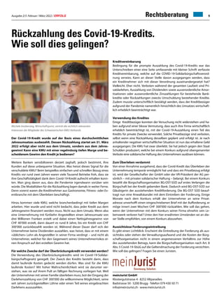 Ausgabe 2/3 Februar / März 2022 / ERFOLG 9
meinJurist GmbH
Klostergutstrasse 4 · 8252 Altparadies
Badstrasse 50 · 5200 Brugg · Telefon 079 430 50 71
info@meinJurist.ch · www.meinJurist.ch
Rückzahlung des Covid-19-Kredits.
Wie soll dies gelingen?
Michele Imobersteg, Wirtschaftsjurist, vertritt die rechtlich relevanten
Interessen der Mitglieder des Schweizerischen KMU Verbands
Der Covid-19-Kredit wurde auf der Basis eines durchschnittlichen
Jahresumsatzes ausbezahlt. Dessen Rückzahlung startet am 31. März
2022 erfolgt aber nicht aus dem Umsatz, sondern aus dem Jahres-
gewinn! Kann eine KMU mit einer regelmässig tiefen Marge und be-
scheidenem Gewinn den Kredit je bedienen?
Weitere Banken sensibilisieren derzeit zaghaft, jedoch bestimmt, Ihre
Kunden auf diese unbequeme Situation. Was heisst dieses Signal für die
verschuldete KMU? Beim beispiellos einfachen und schnellen Bezug eines
Kredits vor rund zwei Jahren waren viele Tausend Betriebe froh, dass sie
ihre Geschäftstätigkeit dank dem Covid-19-Kredit aufrecht erhalten konn-
ten. Man ging davon aus, dass die Pandemie irgendwann vorüber sein
würde. Die Modalitäten für die Rückzahlung lagen damals in weiter Ferne.
Denn vorerst waren die Kreditnehmer aus Gastronomie, Fitness- oder Ev-
entbranche mit dem Überleben beschäftigt.
Hinzu kommen viele KMU, welche branchenbedingt mit tiefen Margen
arbeiten. Hier wurde und wird nicht bedacht, dass jeder Kredit aus dem
Jahresgewinn finanziert werden muss. Nicht aus dem Umsatz. Wenn also
eine Unternehmung mit fünfzehn Angestellten einen Jahresumsatz von
drei Millionen Franken erzielt und dabei einen Nettojahresgewinn von
CHF 40'000 erzielt, dann dauert es rund 8 Jahre, bis ein Kredit von CHF
300'000 zurückbezahlt worden ist. Während dieser Dauer darf sich der
Unternehmer keine Dividenden auszahlen, was heisst, dass er mit einem
«üblichen» Lohn als Angestellter in seiner Firma verdingt – und nicht als
Unternehmer, welcher für den Gegenwert seines Unternehmerrisikos ei-
nen Anspruch auf den erzielten Gewinn hat.
Für welche Zwecke darf der Überbrückungskredit verwendet werden?
Die Verwendung des Überbrückungskredits wird im Covid-19-Solidar-
bürgschaftsgesetz geregelt. Der Zweck des Kredits besteht darin, dass
damit laufende Kosten gedeckt werden dürfen. Was sind für die KMU
laufende Kosten? Mit hoher Wahrscheinlichkeit wird sie darunter ver-
stehen, was sie auf ihrem Pult an fälligen Rechnung vorliegen hat. Weil
der Unternehmer mit seiner Familie überleben muss, bot der Eingang der
Darlehenszahlung von CHF 300'000 die willkommene Möglichkeit, seine
seit Jahren zurückgestellten Löhne oder einen Teil seines eingebrachten
Darlehens auszuzahlen.
Kreditvereinbarung
Bedingung für die prompte Auszahlung des Covid-19-Kredits war das
Unterschreiben einer eine Seite umfassende mit kleiner Schrift verfasste
Kreditvereinbarung, welche auf die COVID-19-Solidarbürgschaftsverord-
nung verwies. Kann an dieser Stelle davon ausgegangen werden, dass
ein Kreditnehmer sich mit dieser Verordnung auseinandergesetzt hat?
Vielleicht. Eher nicht. Verboten während der gesamten Laufzeit sind Pri-
vatdarlehen, Auszahlung von Dividenden sowie ausserordentliche Amor-
tisationen oder ausserordentliche Zinszahlungen für bestehende Bank-
kredite oder Rückzahlungen zwecks Umschuldung bestehender Kredite.
Zudem musste unterschriftlich bestätigt werden, dass der Kreditbezüger
aufgrund der Pandemie namentlich hinsichtlich des Umsatzes wirtschaft-
lich erheblich beeinträchtigt war.
Verwendung des Kredites
Einige Kreditbezüger konnten der Versuchung nicht widerstehen und ha-
ben aufgrund einer blosse Vermutung, dass auch ihre Firma wirtschaftlich
erheblich beeinträchtigt ist, mit der Covid-19-Auszahlung einen Teil des
Kredits für private Zwecke verwendet. Solche Privatbezüge sind verboten,
selbst wenn eine Rückzahlung desselben geplant und erfolgt ist. Je nach
anhaltender negativer wirtschaftlicher Situation ist nun das erhaltene Geld
ausgegangen. Die KMU hat zwar überlebt. Sie hat jedoch gegen den Staat
Schulden produziert, welche bei einem Konkurs aufgrund obengenannter
Verbote eine solidarische Haftung des Unternehmers auslösen können.
Zum Überleben verdammt
Von einer Annahme ausgehend, dass der Covid-Kredit das Überleben der
Unternehmung temporär ermöglicht hat und dass ein Privatbezug erfolgt
ist, wird der Gesellschafter der GmbH oder der VR-Präsident der AG per-
sönlich – mit privater solidarischer Haftung – belangt. Bei einem Konkurs
bezahlt die Bürgschaftsorganisation BG-OST-SÜD auf erstes Verlangen die
Bürgschaft bei der Kredit gebenden Bank. Dadurch wird BG-OST-SÜD zur
Gläubigerin der ausstehenden Kreditforderung. Die BG-OST SÜD beauf-
tragt nun eine Anwaltskanzlei mit dem Eintreiben der Forderung. Einige
Monate nach dem Konkurs erhält der Unternehmer an seine Privat-
adresse unverhofft einen eingeschriebenen Brief mit der Aufforderung, er
möge innert zwei Wochen CHF 300'000 rückzahlen. Wie soll das gehen,
wenn der Unternehmer mit dem Konkurs seiner Firma ohnehin sein Le-
benswerk verloren hat? Unter den hier erwähnten Umständen sei an die-
ser Stelle empfohlen, von einem Konkurs abzusehen.
Aussichtslose Forderungseintreibung
Es gibt einen Lichtblick: Erscheint die Eintreibung der Forderung als aus-
sichtslos oder stehen der Verwaltungsaufwand und die Kosten der Bürg-
schaftsorganisation nicht in einem angemessenen Verhältnis zur Höhe
des ausstehenden Betrags, kann die Bürgschaftsorganisation nach Art. 8
Abs. 5 Covid-19-SbüG auf die Geltendmachung der Forderung verzichten.
Wie soll das gelingen? Fragen Sie einen Juristen.
Rechtsberatung
 