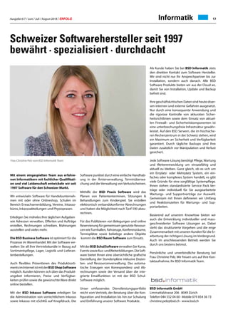 Ausgabe 6/7 / Juni / Juli / August 2018 / ERFOLG 17Informatik
Schweizer Softwarehersteller seit 1997
bewährt · spezialisiert · durchdacht
Mit einem eingespielten Team aus erfahre-
nen Informatikern mit fachlicher Qualifikati-
on und viel Leidenschaft entwickeln wir seit
1997 Software für den Schweizer Markt.
Wir entwickeln Software für Handelsunterneh-
men mit oder ohne Onlineshop, Schulen im
Bereich Erwachsenenbildung, Vereine, Inkasso-
büros, Inkassoabteilungen und Physiopraxen.
Erledigen Sie mühelos Ihre täglichen Aufgaben
wie Adressen verwalten, Offerten und Aufträge
erstellen, Rechnungen schreiben, Mahnungen
ausstellen und vieles mehr.
Die BSD Business Software ist optimiert für die
Prozesse im Warenhandel. Mit der Software ver-
walten Sie all Ihre Vertriebskanäle in Bezug auf
Sortimentspflege, Lager, Logistik und Lieferan-
tenbestellungen.
Auch flexibles Präsentieren des Produktsorti-
mentsimInternetistmitderBSDShopSoftware
möglich. Kunden können sich über das Produkt-
angebot informieren, Preise und Verfügbar-
keiten prüfen sowie die gewünschte Ware direkt
online bestellen.
Mit der BSD Inkasso Software erledigen Sie
die Administration von vorrechtlichem Inkasso
sowie Inkasso mit eSchKG auf Knopfdruck. Die
Software punktet durch eine einfache Handhab-
ung in der Ämterverwaltung, Terminüberwa-
chung und der Verwaltung von Verlustscheinen.
Mithilfe der BSD Praxis Software wird das
Planen von Patiententerminen, Sitzungen 
Behandlungen zum Kinderspiel. Sie erstellen
elektronisch verbandskonforme Abrechnungen
und haben die Möglichkeit nach Tarif 590 abzu-
rechnen.
Für das Publizieren von Belegungen und online
Reservierung für gemeimsam genutzte Ressour-
cenwieTurnhallen,Fahrzeuge,Konferenzräume,
Tennisplätze sowie beliebige andere Objekte
kommt die BSD Raum Software zum Einsatz.
MitderBSDSchulSoftwareverwaltenSie Kurse,
EventssowieAus-undWeiterbildungen.DieSoft-
ware bietet Ihnen eine übersichtliche grafische
Darstellung der Stundenpläne inklusive Dozen-
ten- und Ressourcenverwaltung. Das automa-
tische Erzeugen von Korrespondenz und Ab-
rechnungen sowie der Versand über die inte-
grierte Emailfunktion ist mit der BSD Schul-
Software möglich.
Unser umfassendes Dienstleistungsportfolio
reicht vom Vertrieb, der Beratung über die Kon-
figuration und Installation bis hin zur Schulung
und Einführung unserer Software Produkte.
Als Kunde haben Sie bei BSD Informatik stets
den direkten Kontakt zum Software Hersteller.
Wir sind nicht nur Ihr Ansprechpartner bis zur
Installation, sondern auch danach. Alle BSD
Software Produkte bieten wir aus der Cloud an,
damit Sie von Installation, Update und Backup
befreit sind.
Ihre geschäftskritischen Daten sind heute diver-
sen internen und externe Gefahren ausgesetzt.
Nur durch eine konsequente Anwendung und
die rigorose Kontrolle von akkuraten Sicher-
heitsrichtlinien sowie dem Einsatz von aktuel-
len Firewall– und Sicherheitskomponenten ist
eine unterbrechungsfreie Infrastruktur gewähr-
leistet. Auf den BSD Servern, die im hochsiche-
ren Rechenzentrum in der Schweiz stehen, wird
ein Maximum an Sicherheit und Verfügbarkeit
garantiert. Durch tägliche Backups sind Ihre
Daten zusätzlich vor Manipulation und Verlust
gesichert.
Jede Software-Lösung benötigt Pflege,Wartung
und Weiterentwicklung um einsatzfähig und
aktuell zu bleiben. Ganz gleich, ob es sich um
ein Einplatz- oder Mehrplatz System, ein ein-
faches oder komplexes System handelt, es gibt
viele Gründe für eine sorgfältige Systempflege.
Ihnen stehen standardisierte Service Pack Ver-
träge oder individuell für Sie ausgearbeitete
Wartungs- und Supportverträge zur Auswahl.
Gemeinsam mit Ihnen definieren wir Umfang
und Reaktionszeiten für Wartungs- und Sup-
portarbeiten.
Basierend auf unserem KnowHow bieten wir
auch die Entwicklung individueller und mass-
geschneiderter Software Lösungen an. Dabei
steht das strukturierte Vorgehen und die enge
Zusammenarbeit mit unseren Kunden für die Er-
arbeitung der richtigen Lösung im Vordergrund.
Auch im anschliessenden Betrieb werden Sie
durch uns bestens betreut.
Persönliche und unverbindliche Beratung bei
Frau Christine Pelz. Wir freuen uns auf Ihre Kon-
taktaufnahme. Ihr BSD Informatik Team.
BSD Informatik GmbH
Limmattalstrasse 206 · 8049 Zürich
Telefon 044 552 04 00 · Mobile 079 854 36 73
christine.pelz@bsd.ch · www.bsd.ch
Frau Christine Pelz vom BSD Informatik Team
 