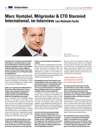 Ausgabe 6/7 / Juni / Juli / August 2018 / ERFOLG18 Interview
Marc Vontobel, Mitgründer  CTO Starmind
International, im Interview von Helmuth Fuchs
Moneycab: Herr Vontobel, Starmind will für
Unternehmen «vernetzte Gehirne» bauen,
die mit Algorithmen vorhandenes Wissen
einfacher zugänglich machen und schneller
treffende Antworten zu allen möglichen
Fragen im Unternehmen finden. Was macht
Ihre Lösung besser als zum Beispiel Googles
Suchalgorithmus?
Marc Vontobel: Wir glauben, dass 80% des Wis-
sens innerhalb eines Unternehmens in den Köp-
fen der Menschen steckt und nicht in irgend-
welchen Datenbanken und Webseiten. Darum
sucht unsere Technologie den richtigen Exper-
ten und nicht das richtige Dokument.
Nicht nur in Unternehmen bedeutet Wissen
Macht. Wie wollen Sie Experten in Unter-
nehmen dazu motivieren, dieses Wissen
möglichst einfach allen zugänglich zu
machen und sich somit einem erhöhten
Risiko der Ersetzbarkeit auszusetzen?
Ganz im Gegenteil, wenn individuelles Wissen
sichtbar ist, vermindert es das Risiko ersetzt
zu werden! Denn dann sieht man schwarz auf
weiss, wie oft und zu welchen Themen jemand
anderen Personen im Unternehmen hilft. Solche
Experten sind das wertvollste Gut für Firmen.
«Wir glauben, dass 80% des Wissens innerhalb
eines Unternehmens in den Köpfen der Men-
schen steckt und nicht in irgendwelchen Daten-
banken und Webseiten.» Marc Vontobel, Mit-
gründer  CTO Starmind International.
In vielen Betrieben liegt das Wissen in den
Köpfen der langjährigen Mitarbeitenden
und Experten, nicht in digital verwertbarer
Form vor. Wie muss sich ein Unternehmen
vorbereitn und anpassen, um den grössten
Marc Vontobel
Mitgründer  CTO Starmind
Nutzen aus den Lösungen von Starmind zu
erzielen?
Das Unternehmen, beziehungsweise die Mitar-
beiter, müssen Starmind benutzen wollen, das
ist alles. Ansonsten ist es genauso einfach und
intuitiv, wie eine Mail zu schreiben oder zum
Telefonhörer zu greifen, um eine Antwort zu
finden. Der Vorteil Starmind zu nutzen ist, dass
der individuelle Wissensaustausch sichtbar und
nutzbar für alle Mitarbeiter wird.
Die Digitalisierung hat das Potential, auch
hochqualifizierte Jobs von Anwälten, Ärzten
oder Programmierern mittels Robotik oder
Künstliche Intelligenz zu gefährden. Was
wird in der Zukunft weiterhin von Menschen
besser erledigt werden können, welche Be-
rufsbilder sind am meisten gefährdet?
Je repetitiver ein Beruf ist, desto grösser die
Chance, dass ein Computer ihn irgendwann er-
setzten wird. Auch für Berufe, welche in erster
Linie auf der Analyse möglichst vieler Daten be-
ruhen sehe ich die Zukunft nicht so rosig, denn
das kann der Computer einfach besser. Alle
Aufgaben, für die Kreativität, Empathie oder Er-
fahrung benötigt wird, sind nicht gefährdet! In
solchen Jobs wird die AI und Robotik allerdings
immer mehr zum unverzichtbaren Helfer.
Die durch die Informationstechnologie
erzielten massiven Produktivitäts- und
Innovationsgewinne haben zwar eine neue
Generation von Marktgiganten wie Apple,
Google, Amazon, Alibaba oder Facebook
hervorgebracht, aber eigentlich recht wenig
daran geändert, wie viel und intensiv die
Menschen arbeiten. Welchen Einfluss wird
hier die Digitalisierung haben?
Wie viel und intensiv Menschen arbeiten, hat
meiner Meinung nach nichts mit der Digitali-
sierung, sondern viel mehr mit unserer Kultur
zu tun. Wenn ein Arzt beispielsweise Röntgen-
bilder automatisiert analysieren kann und da-
mit jeden Tag Stunden spart, wird er wohl nicht
weniger arbeiten, sondern er nutzt die Zeit, um
mehr Patienten zu behandeln.
«Jeder soll das tun, was er
am besten kann und ihm
am meisten Spass macht.»
Bei Starmind haben die beiden Gründer,
Pascal Kaufmann und Sie selbst, mit Peter
Waser vor fast zwei Jahren einen erfahrenen
Microsoft Manager als CEO geholt und
fokussieren sich selbst auf andere Aufgaben.
Wie schwer ist es, im eigenen Unternehmen
die Macht zu teilen, was hat Sie zu diesem
Schritt bewogen?
Wir leben unsere Philosophie ganz konsequent:
Jeder soll das tun, was er am besten kann und
ihm am meisten Spass macht. Darum fokussie-
ren Pascal und ich uns auf Innovation und Tech-
nologie. Uns geht es um das bestmöglicheTeam.
Jemanden wie Peter mit seinem unglaublichen
Erfahrungsschatz als CEO zu haben, ist für die
ganze Firma eine grosse Bereicherung.
Bei Jugendlichen hat das Internet teilwei-
se schon zu erstaunlichen Entwicklungen
geführt. Auswendig Lernen ist weniger
wichtig als wissen, wo man bei Bedarf etwas
findet (Google, Wikipedia), für Sprachen gibt
es Echtzeit- Übersetzungsprogramme. Wie
gross ist das Risiko, dass das Denken und
 