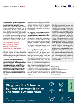 Ausgabe 6/7 / Juni / Juli / August 2018 / ERFOLG 19Interview
Starmind
Die Starmind International AG wurde 2010
in Zürich von Pascal Kaufmann und Marc
Vontobel gegründet. Das Jungunterneh-
men mit Wurzeln an der ETH Zürich entwi-
ckelt Starmind Brain Technology für Unter-
nehmen. Das System bietet die Möglichkeit,
das gesamte firmeninterne Know-how über
bestehende organisatorische Grenzen hin-
weg allen Mitarbeitenden überall und in
Echtzeit zugänglich zu machen. Starmind
setzt dazu selbstlernende Algorithmen ein,
die auf den Prinzipien der Hirn- und künst-
lichen neuronalen Netzwerkforschung ba-
sieren. Jede Frage eines Mitarbeitenden
wird so automatisch innerhalb der Unter-
nehmung an die Person weitergeleitet, die
der Algorithmus als ausgewiesenen Exper-
ten für den jeweiligenThemenbereich iden-
tifiziert hat. Aktuell wird Starmind in über
40 Ländern von namhaften Firmen aus un-
terschiedlichsten Branchen eingesetzt. Zu
den Kunden gehören unter anderem Un-
ternehmen wie Swisscom, Bayer, Georg Fi-
scher und weitere führende Unternehmen
in der ganzen Welt.
Selbst-Können an «das Netz» delegiert wird
und das eigene Gehirn wegen Nicht-
gebrauchs wichtige Fähigkeiten abbaut?
Die Frage ist, was in Zukunft wichtige Fähigkei-
ten sind: Auswendig lernen wird wohl in der Tat
nicht mehr eine allzu grosse Rolle spielen. Ich
kenne aber auch keine Menschen, die mit ihren
herausragenden Leistungen im «Auswendigler-
nen» erfolgreich geworden sind. Viel mehr sind
es individuelle Talente, Empathie, IQ, Kreativität,
Innovationsdrang und Passion, die Menschen
voranbringen. Glücklicherweise sind das alles
Fähigkeiten, welche Computer nicht besitzen.
«Je repetitiver ein Beruf ist,
desto grösser die Chance,
dass ein Computer ihn
irgendwann ersetzten wird.»
Eigentlich fürchte ich mich eher vor dem Gegen-
teil: Wenn Menschen den ganzen Tag repetitive
Aufgaben ausführen, dann glaube ich, dass das
Gehirn weit weniger genutzt wird, als wenn man
sich neuartigen Dingen widmet.
Zur Lösung der ganz grossen Probleme
wie der Klimaveränderung, Energie- und
Nahrungsversorgung, Migrationsbewegung,
könnte ein «globales Hirn» von Experten-
wissen ein signifikanter Beitrag sein. Dem
entgegen stehen jedoch, wie in den USA
zu beobachten, vermehrte Tendenzen zum
Nationalismus, zur Abschottung und ein
zunehmender Wissenschafts-Skeptizismus.
Wie können solche Tendenzen überwunden
werden?
Unserer Technologie ist es egal, woher eine Per-
son kommt, welche Hautfarbe, Geschlecht oder
politische Einstellung sie hat. Wir vernetzen
Menschen aufgrund ihres Wissens und ihrer Ex-
pertise und überwinden damit vom Menschen
kreierte Grenzen.
Was empfehlen Sie jungen Schulabgängern,
welche Fähigkeiten sollen sie sich aneignen,
welche Berufe haben die grössten Perspek-
tiven?
Viele Menschen glauben, dass Roboter schon
bald so clever sein werden wie Menschen selbst.
Davon sind wir noch sehr weit entfernt. Alles was
Kreativität, Emotionalität, Innovation oder ein-
fach Talent braucht, wird auch in Zukunft nicht
von Robotern übernommen werden. Darauf
würde ich mich in meiner Berufswahl stützen.
Zum Schluss des Interviews haben Sie zwei
Wünsche frei. Wie sehen die aus?
Ich wünsche mir, dass in der aktuellen Diskus-
sion über Robotik und künstliche Intelligenz
mehr Menschen unterscheiden können, was
Science-Fiction und was Realität ist. Denn Tech-
nologie sollte nicht primär gefürchtet, sondern
richtig eingesetzt werden. Daraus folgt mein
zweiter Wunsch: Wenn wir besser verstehen
würden, was Computer können und was nicht,
dann würden wir auch nicht versuchen, unsere
Kinder zu menschlichen Robotern auszubilden,
sondern ganz individuell ihre Stärken und Ta-
lente fördern. Es wird noch lange dauern, bis
ein Computer den ersten Bestseller schreiben
wird – dass dieser aber irgendwann von einem
Computer übersetzt werden wird, müssen wir
akzeptieren.
Anzeigen
Moneycab.com
Helmuth Fuchs
Sternenweg 12 · 8840 Einsiedeln
Mobile 079 421 05 09
helmuth.fuchs@moneycab.com
www.moneycab.com
 