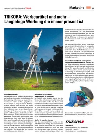Ausgabe 6/7 / Juni / Juli / August 2018 / ERFOLG 25Marketing
WarumWerbeartikel ?
Werbeartikel sind ein erfolgreiches Instrument
zur Kundengewinnung und Kundenbindung. Als
kostengünstige Alternative zu teuren Werbe-
massnahmen erzielen sie hohe Sympathiewer-
te und sorgen für ein gutes Gefühl. Werbege-
schenke erreichen mehr Personen und wirken
längerfristig als jedes andere Werbemittel. Ihre
hohe Beliebtheit macht sie zum idealen Sympa-
thieträger für Ihr Unternehmen und wirkt sich
positiv auf Ihr Image aus. Sie beeinflussen Kau-
fentscheidungen positiv und lösen zusätzliche
Kaufanreize aus. Ein Inserat geht, aber ein edles
Feuerzeug mit Ihrem Logo bleibt. Es bereitet
über Jahre hinweg Freude und verbindet sich
untrennbar mit Ihrer Marke. Und das Schöne
daran: Ihr guter Name ist immer präsent. Begeg-
nen Sie Ihren Kunden mit Wertschätzung und
zeigen Sie ihnen, dass sich Ihr Unternehmen für
sie interessiert. Ein Werbeartikel von TRIKORA
vermittelt genau diese Botschaft.
Was können wir für Sie tun?
Wie können wir Sie inspirieren?
Bei TRIKORA finden Sie alles, was die Welt der
Werbeartikel so faszinierend macht. Nutzen Sie
unser Riesensortiment für Ihre Zwecke. Und
wenn Sie ein spezielles Anliegen haben, sind wir
mitRatundTatfürSieda.AlstraditionelleSchwei-
zer Firma verfügt TRIKORA über viel Know-how
und Erfahrung im Umgang mit Werbeartikeln.
Wir sind fest verwurzelt in unserem Land und
arbeiten eng mit regionalen Lieferanten und
Produktveredlern zusammen. Sie bieten Gewähr
für die konstant hohe Qualität unserer Produkte.
Greifen Sie nach den Sternen!
Wer das Aussergewöhnliche sucht, wird bei
TRIKORA meistens fündig. Wir unterstützen Sie
gerne, wenn Sie eine spezielle Idee haben. Aber
wir versprechen Ihnen auch nicht das Blaue
vom Himmel, wenn etwas nicht geht. In einem
solchen Fall sagen wir Ihnen ganz einfach, was
TRIKORA: Werbeartikel und mehr –
Langlebige Werbung die immer präsent ist
Sache ist. Unser Schlüssel zu Ihnen ist das Ver-
trauen. Wir bieten von A bis Z eine professionelle
Beratung und sagen Ihnen klipp und klar, was
machbar ist und wie viel es kostet. Unsere lang-
jährige Erfahrung im Umgang mit speziellen
Kundenwünschen macht uns zu Ihrem kompe-
tenten Partner.
Der Weg zur Lösung führt bei uns immer über
das persönliche Gespräch. Denn wir tun alles da-
für, Ihre Wünsche zu erfüllen. Wir verhandeln mit
Lieferanten, klären die Produktion ab und küm-
mern uns um alle Details. Dies geschieht immer
in Ihrem Interesse – und ganz zu IhremVorteil. Je
grösser das Verständnis füreinander, desto höher
ist die Zufriedenheit.
Sie möchten einen Schritt weiter gehen?
Lagern Sie IhreWerbeartikel beiTRIKORA ein.
Wir bieten topmoderne Webshop-Lösungen an.
Damit können Sie nicht nur Geld, sondern jede
Menge Zeit sparen. Ihre Vorteile sind: Bestmög-
licher Preis, da Produktion in Grossmengen und
Auslieferung in Kleinstmengen möglich sind.
Kurze Lieferzeiten. Verfügbarkeit der Werbear-
tikel immer sichtbar. Reduktion Ihrer Lagerbe-
stände. Überblick über Kosten und Bestellungen
dank Reporting. Faire Partnerschaft durch trans-
parente Preisgestaltung. Preisvergleiche sind je-
derzeit möglich.
Besuchen Sie uns auf www.trikora.com oder
kontaktieren Sie uns persönlich: 062 919 25 25
TRIKORA AG
Industriestrasse 20 · 4912 Aarwangen
Telefon 062 919 25 25
info@trikora.com · www.trikora.com
 