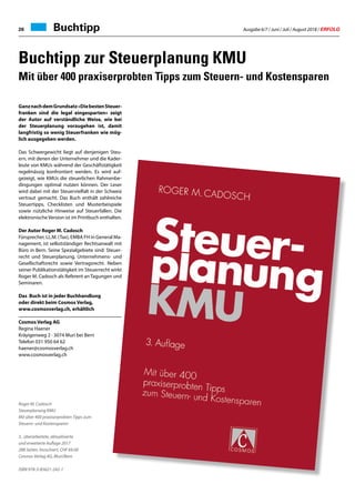 Ausgabe 6/7 / Juni / Juli / August 2018 / ERFOLG26
GanznachdemGrundsatz«DiebestenSteuer-
franken sind die legal eingesparten» zeigt
der Autor auf verständliche Weise, wie bei
der Steuerplanung vorzugehen ist, damit
langfristig so wenig Steuerfranken wie mög-
lich ausgegeben werden.
Das Schwergewicht liegt auf denjenigen Steu-
ern, mit denen der Unternehmer und die Kader-
leute von KMUs während der Geschäftstätigkeit
regelmässig konfrontiert werden. Es wird auf-
gezeigt, wie KMUs die steuerlichen Rahmenbe-
dingungen optimal nutzen können. Der Leser
wird dabei mit der Steuervielfalt in der Schweiz
vertraut gemacht. Das Buch enthält zahlreiche
Steuertipps, Checklisten und Musterbeispiele
sowie nützliche Hinweise auf Steuerfallen. Die
elektronische Version ist im Printbuch enthalten.
Der Autor Roger M. Cadosch
Fürsprecher, LL.M. (Tax), EMBA FH in General Ma-
nagement, ist selbstständiger Rechtsanwalt mit
Büro in Bern. Seine Spezialgebiete sind: Steuer-
recht und Steuerplanung, Unternehmens- und
Gesellschaftsrecht sowie Vertragsrecht. Neben
seiner Publikationstätigkeit im Steuerrecht wirkt
Roger M. Cadosch als Referent an Tagungen und
Seminaren.
Das Buch ist in jeder Buchhandlung
oder direkt beim Cosmos Verlag,
www.cosmosverlag.ch, erhältlich
Cosmos Verlag AG	
Regina Haener
Kräyigenweg 2 · 3074 Muri bei Bern
Telefon 031 950 64 62
haener@cosmosverlag.ch
www.cosmosverlag.ch
Roger M. Cadosch
Steuerplanung KMU
Mit über 400 praxiserprobten Tipps zum
Steuern- und Kostensparen
3., überarbeitete, aktualisierte
und erweiterte Auflage 2017
288 Seiten, broschiert, CHF 69.00
Cosmos Verlag AG, Muri/Bern
ISBN 978-3-85621-242-1
Buchtipp zur Steuerplanung KMU
Mit über 400 praxiserprobten Tipps zum Steuern- und Kostensparen
Buchtipp
 