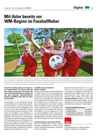 Ausgabe 6/7 / Juni / Juli / August 2018 / ERFOLG 27
Mit ifolor bereits vor
WM-Beginn im Fussballfieber
Ob auf dem Schulhausplatz, am See oder vor
der Garageneinfahrt: im Sommer trifft sich
jeder gerne mit Freunden zum Kicken. Mit
einem individuell bedruckbaren Fussball und
den dazu passenden Schienbeinschonern
kommen Fussballfans jeden Alters ab sofort
auf ihre Kosten.
Fussball gehört zu den populärsten Sportar-
ten der Welt. Kaum ein anderer Sport sorgt für
so viele Emotionen – auf wie auch neben dem
Platz. Und emotional sind Fussballspieler nicht
nur beim Ausüben ihrer Leidenschaft, sondern
auch bei der Auswahl ihrer Ausrüstung. Um das
Kicken für Fussballfans noch aufregender zu
gestalten, bietet ifolor ab sofort zusammen mit
«balleristo», dem Experten für personalisierte
Sportartikel, individuell bedruckbare Fussbälle
und Schienbeinschoner an. «Mit ‹balleristo› ha-
ben wir einen idealen Partner gefunden, der in
der 4D-Drucktechnik sehr versiert ist und best-
mögliche Qualität mit optimaler Druck-Haftbar-
keit auf Rasen liefert», erklärt Hannes Schwarz,
Mitglied der Geschäftsleitung von ifolor.
Fussbälle in drei verschiedenen
Grössen erhältlich
Mit den hochwertigen, individuell gestaltbaren
Fussbällen lassen sich die Teamkameraden be-
eindrucken. Zudem eignen sich die Bälle perfekt
als Geschenk, denn kaum etwas bereitet mehr
Freude als ein personalisiertes Fotogeschenk.
Die Fussbälle sind in klassischem Weiss und in
den drei Grössen «mini» (Umfang 53.5 cm), «ta-
lent» (Umfang 63.5-66 cm) und «kicker» (Umfang
68-70cm) erhältlich. Zudem bietet das Modell
«ifolor» (Umfang 68-70 cm) in Rot/Weiss eini-
ge Farbtupfer für alle Anhänger der Schweizer
Nationalfarben. Für jede Altersklasse ist somit
die passende Ballgrösse dabei. Online können
Fans des runden Leders den Fussball über den
3D-Ballkonfigurator mit Bild und Text versehen.
Die Lieferung erfolgt innerhalb von 5Werktagen.
Schienbeinschoner runden Sportoutfit ab
Wer sein Fussballeroutfit mit einem weiteren
Hingucker komplementieren möchte, für den
sind die individuell bedruckbaren Schienbein-
schoner das Richtige.
ifolor macht die schönsten Momente in personalisierten Fotoprodukten wiedererlebbar. Das Angebot des international tätigen Onlinedienstleisters umfasst hochwertige Pro-
dukte wie Fotobücher, Fotokalender, Fotogrusskarten, Wanddekorationen, Fotogeschenke und Fotos. Das 1961 gegründete Schweizer Familienunternehmen beschäftigt rund
270 Mitarbeitende und erzielt jährlich mehr als CHF 100 Mio. Umsatz. ifolor ist in fünfzehn Ländern aktiv und in der Schweiz sowie in Finnland Marktführer. Die Qualitätsprodukte
werden am Schweizer Hauptsitz in Kreuzlingen am Bodensee sowie im finnischen Kerava gefertigt.
Diese sind in den drei Grössen S (15.5 x 11 cm),
M (17.5 x 11.5 cm) und L (19 x 12 cm) erhältlich
und bestehen aus qualitativ hochwertigem Fi-
berglas. Wie die Fussbälle lassen sich auch die
Schienbeinschoner ganz simpel online kon-
figurieren. Beide Produkte sind online unter
www.ifolor.ch/sport bestellbar. Ab sofort gilt:
Ausrüstungsverwechslungen gehören der Ver-
gangenheit an und eine Prise Individualität ist
auch beim Mannschaftssport Fussball möglich!
Preise für Fussball und Schoner
• Fussball «mini» 	 CHF 39.95.–
• Fussball «talent» 	 CHF 59.95.–
• Fussball «kicker»  «ifolor» je 	 CHF 69.95.–
• Schienbeinschoner S, M, L je 	 CHF 74.95.–
Ifolor AG
Sonnenwiesenstrasse 2 · 8280 Kreuzlingen
Telefon 071 686 54 54 · www.ifolor.ch
Digital
 
